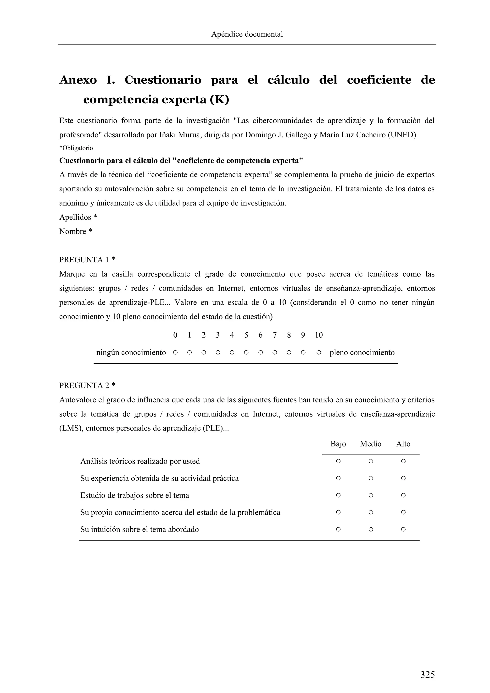 Apéndice documental
325
Anexo I. Cuestionario para el cálculo del coeficiente de
competencia experta (K)
Este cuestionario forma parte de la investigación "Las cibercomunidades de aprendizaje y la formación del
profesorado" desarrollada por Iñaki Murua, dirigida por Domingo J. Gallego y María Luz Cacheiro (UNED)
*Obligatorio
Cuestionario para el cálculo del "coeficiente de competencia experta"
A través de la técnica del ―coeficiente de competencia experta‖ se complementa la prueba de juicio de expertos
aportando su autovaloración sobre su competencia en el tema de la investigación. El tratamiento de los datos es
anónimo y únicamente es de utilidad para el equipo de investigación.
Apellidos *
Nombre *
PREGUNTA 1 *
Marque en la casilla correspondiente el grado de conocimiento que posee acerca de temáticas como las
siguientes: grupos / redes / comunidades en Internet, entornos virtuales de enseñanza-aprendizaje, entornos
personales de aprendizaje-PLE... Valore en una escala de 0 a 10 (considerando el 0 como no tener ningún
conocimiento y 10 pleno conocimiento del estado de la cuestión)
0 1 2 3 4 5 6 7 8 9 10
ningún conocimiento ○ ○ ○ ○ ○ ○ ○ ○ ○ ○ ○ pleno conocimiento
PREGUNTA 2 *
Autovalore el grado de influencia que cada una de las siguientes fuentes han tenido en su conocimiento y criterios
sobre la temática de grupos / redes / comunidades en Internet, entornos virtuales de enseñanza-aprendizaje
(LMS), entornos personales de aprendizaje (PLE)...
Bajo Medio Alto
Análisis teóricos realizado por usted ○ ○ ○
Su experiencia obtenida de su actividad práctica ○ ○ ○
Estudio de trabajos sobre el tema ○ ○ ○
Su propio conocimiento acerca del estado de la problemática ○ ○ ○
Su intuición sobre el tema abordado ○ ○ ○
 