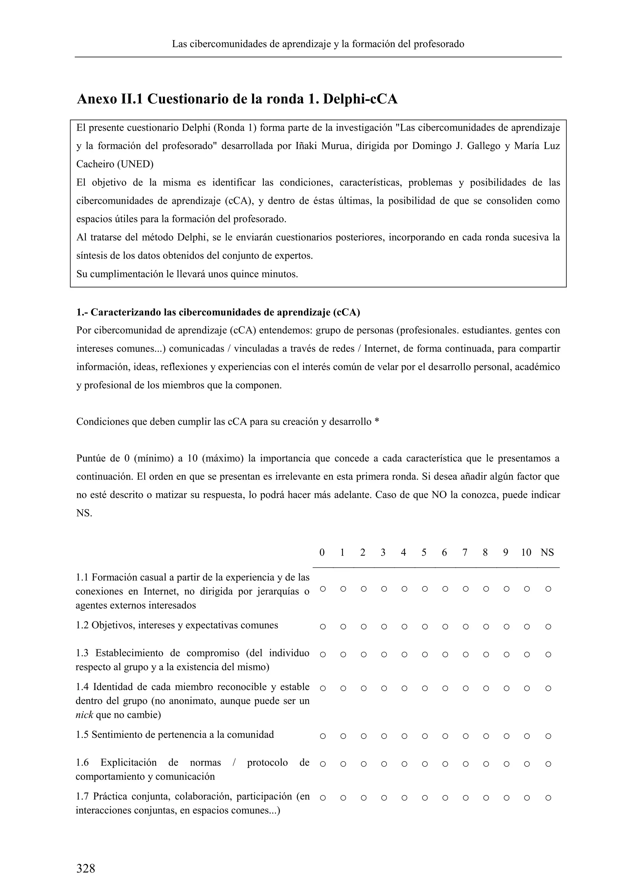 Las cibercomunidades de aprendizaje y la formación del profesorado
328
Anexo II.1 Cuestionario de la ronda 1. Delphi-cCA
El presente cuestionario Delphi (Ronda 1) forma parte de la investigación "Las cibercomunidades de aprendizaje
y la formación del profesorado" desarrollada por Iñaki Murua, dirigida por Domingo J. Gallego y María Luz
Cacheiro (UNED)
El objetivo de la misma es identificar las condiciones, características, problemas y posibilidades de las
cibercomunidades de aprendizaje (cCA), y dentro de éstas últimas, la posibilidad de que se consoliden como
espacios útiles para la formación del profesorado.
Al tratarse del método Delphi, se le enviarán cuestionarios posteriores, incorporando en cada ronda sucesiva la
síntesis de los datos obtenidos del conjunto de expertos.
Su cumplimentación le llevará unos quince minutos.
1.- Caracterizando las cibercomunidades de aprendizaje (cCA)
Por cibercomunidad de aprendizaje (cCA) entendemos: grupo de personas (profesionales. estudiantes. gentes con
intereses comunes...) comunicadas / vinculadas a través de redes / Internet, de forma continuada, para compartir
información, ideas, reflexiones y experiencias con el interés común de velar por el desarrollo personal, académico
y profesional de los miembros que la componen.
Condiciones que deben cumplir las cCA para su creación y desarrollo *
Puntúe de 0 (mínimo) a 10 (máximo) la importancia que concede a cada característica que le presentamos a
continuación. El orden en que se presentan es irrelevante en esta primera ronda. Si desea añadir algún factor que
no esté descrito o matizar su respuesta, lo podrá hacer más adelante. Caso de que NO la conozca, puede indicar
NS.
0 1 2 3 4 5 6 7 8 9 10 NS
1.1 Formación casual a partir de la experiencia y de las
conexiones en Internet, no dirigida por jerarquías o
agentes externos interesados
○ ○ ○ ○ ○ ○ ○ ○ ○ ○ ○ ○
1.2 Objetivos, intereses y expectativas comunes ○ ○ ○ ○ ○ ○ ○ ○ ○ ○ ○ ○
1.3 Establecimiento de compromiso (del individuo
respecto al grupo y a la existencia del mismo)
○ ○ ○ ○ ○ ○ ○ ○ ○ ○ ○ ○
1.4 Identidad de cada miembro reconocible y estable
dentro del grupo (no anonimato, aunque puede ser un
nick que no cambie)
○ ○ ○ ○ ○ ○ ○ ○ ○ ○ ○ ○
1.5 Sentimiento de pertenencia a la comunidad ○ ○ ○ ○ ○ ○ ○ ○ ○ ○ ○ ○
1.6 Explicitación de normas / protocolo de
comportamiento y comunicación
○ ○ ○ ○ ○ ○ ○ ○ ○ ○ ○ ○
1.7 Práctica conjunta, colaboración, participación (en
interacciones conjuntas, en espacios comunes...)
○ ○ ○ ○ ○ ○ ○ ○ ○ ○ ○ ○
 