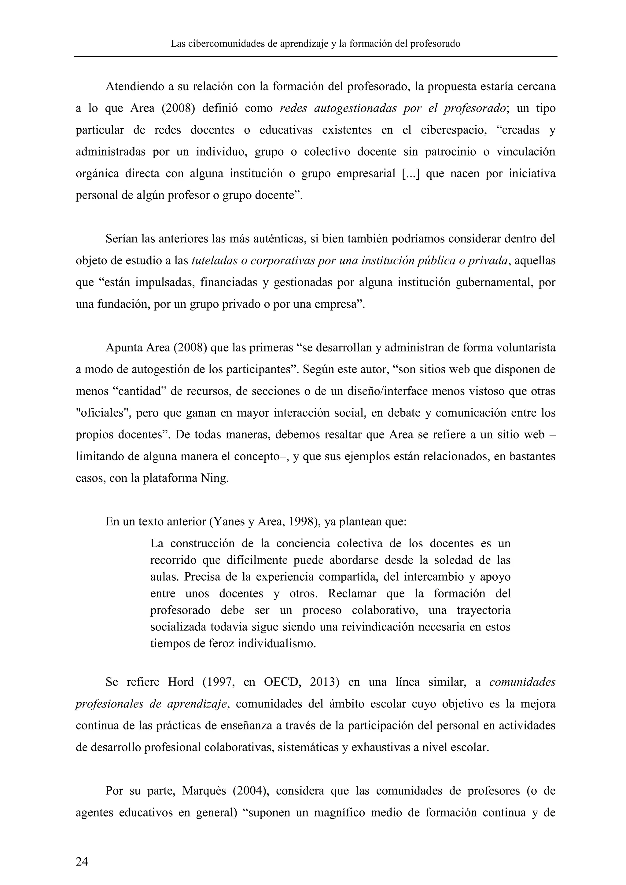 Las cibercomunidades de aprendizaje y la formación del profesorado
24
Atendiendo a su relación con la formación del profesorado, la propuesta estaría cercana
a lo que Area (2008) definió como redes autogestionadas por el profesorado; un tipo
particular de redes docentes o educativas existentes en el ciberespacio, ―creadas y
administradas por un individuo, grupo o colectivo docente sin patrocinio o vinculación
orgánica directa con alguna institución o grupo empresarial [...] que nacen por iniciativa
personal de algún profesor o grupo docente‖.
Serían las anteriores las más auténticas, si bien también podríamos considerar dentro del
objeto de estudio a las tuteladas o corporativas por una institución pública o privada, aquellas
que ―están impulsadas, financiadas y gestionadas por alguna institución gubernamental, por
una fundación, por un grupo privado o por una empresa‖.
Apunta Area (2008) que las primeras ―se desarrollan y administran de forma voluntarista
a modo de autogestión de los participantes‖. Según este autor, ―son sitios web que disponen de
menos ―cantidad‖ de recursos, de secciones o de un diseño/interface menos vistoso que otras
"oficiales", pero que ganan en mayor interacción social, en debate y comunicación entre los
propios docentes‖. De todas maneras, debemos resaltar que Area se refiere a un sitio web –
limitando de alguna manera el concepto–, y que sus ejemplos están relacionados, en bastantes
casos, con la plataforma Ning.
En un texto anterior (Yanes y Area, 1998), ya plantean que:
La construcción de la conciencia colectiva de los docentes es un
recorrido que difícilmente puede abordarse desde la soledad de las
aulas. Precisa de la experiencia compartida, del intercambio y apoyo
entre unos docentes y otros. Reclamar que la formación del
profesorado debe ser un proceso colaborativo, una trayectoria
socializada todavía sigue siendo una reivindicación necesaria en estos
tiempos de feroz individualismo.
Se refiere Hord (1997, en OECD, 2013) en una línea similar, a comunidades
profesionales de aprendizaje, comunidades del ámbito escolar cuyo objetivo es la mejora
continua de las prácticas de enseñanza a través de la participación del personal en actividades
de desarrollo profesional colaborativas, sistemáticas y exhaustivas a nivel escolar.
Por su parte, Marquès (2004), considera que las comunidades de profesores (o de
agentes educativos en general) ―suponen un magnífico medio de formación continua y de
 