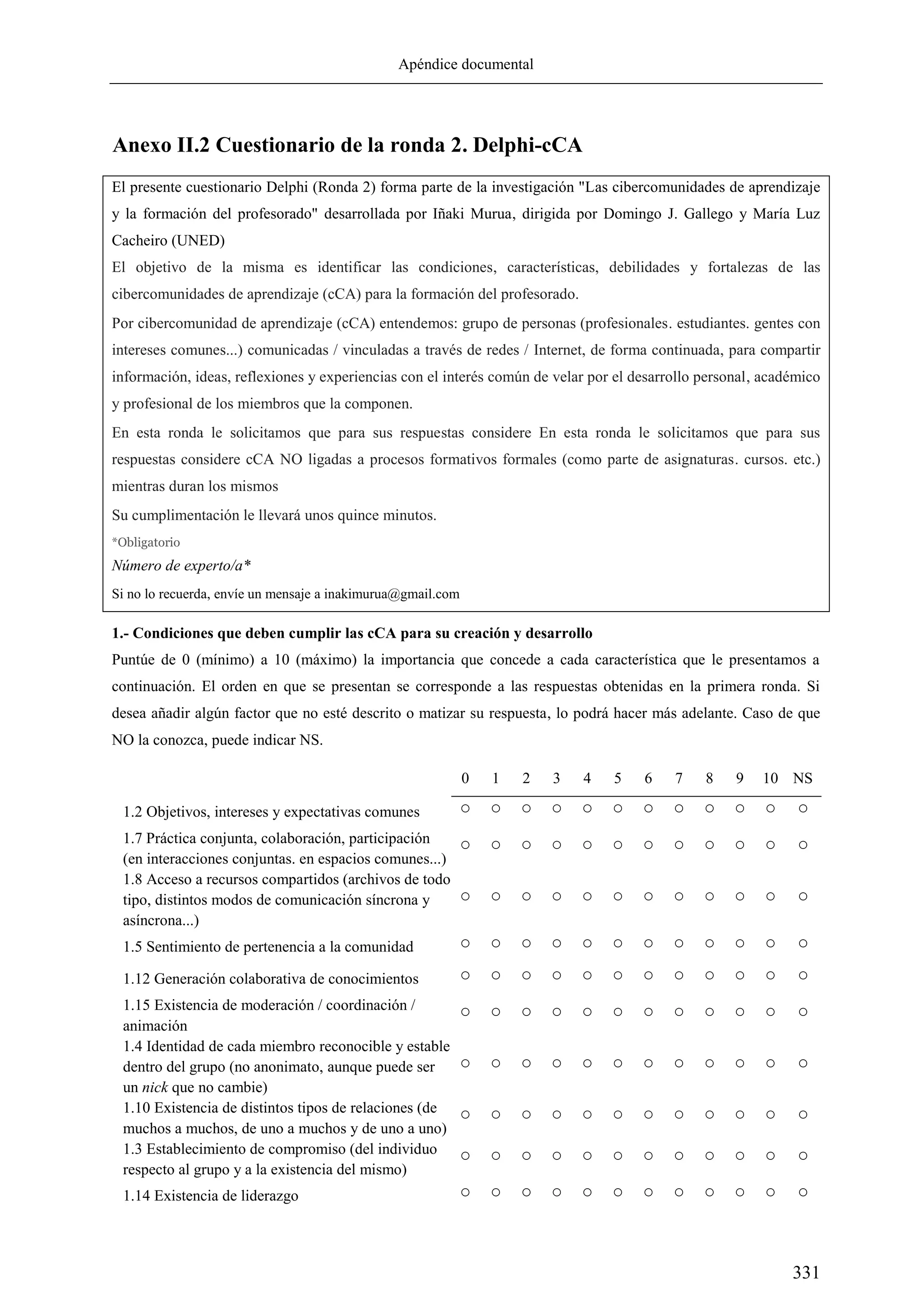 Apéndice documental
331
Anexo II.2 Cuestionario de la ronda 2. Delphi-cCA
El presente cuestionario Delphi (Ronda 2) forma parte de la investigación "Las cibercomunidades de aprendizaje
y la formación del profesorado" desarrollada por Iñaki Murua, dirigida por Domingo J. Gallego y María Luz
Cacheiro (UNED)
El objetivo de la misma es identificar las condiciones, características, debilidades y fortalezas de las
cibercomunidades de aprendizaje (cCA) para la formación del profesorado.
Por cibercomunidad de aprendizaje (cCA) entendemos: grupo de personas (profesionales. estudiantes. gentes con
intereses comunes...) comunicadas / vinculadas a través de redes / Internet, de forma continuada, para compartir
información, ideas, reflexiones y experiencias con el interés común de velar por el desarrollo personal, académico
y profesional de los miembros que la componen.
En esta ronda le solicitamos que para sus respuestas considere En esta ronda le solicitamos que para sus
respuestas considere cCA NO ligadas a procesos formativos formales (como parte de asignaturas. cursos. etc.)
mientras duran los mismos
Su cumplimentación le llevará unos quince minutos.
*Obligatorio
Número de experto/a*
Si no lo recuerda, envíe un mensaje a inakimurua@gmail.com
1.- Condiciones que deben cumplir las cCA para su creación y desarrollo
Puntúe de 0 (mínimo) a 10 (máximo) la importancia que concede a cada característica que le presentamos a
continuación. El orden en que se presentan se corresponde a las respuestas obtenidas en la primera ronda. Si
desea añadir algún factor que no esté descrito o matizar su respuesta, lo podrá hacer más adelante. Caso de que
NO la conozca, puede indicar NS.
0 1 2 3 4 5 6 7 8 9 10 NS
1.2 Objetivos, intereses y expectativas comunes ○ ○ ○ ○ ○ ○ ○ ○ ○ ○ ○ ○
1.7 Práctica conjunta, colaboración, participación
(en interacciones conjuntas. en espacios comunes...)
○ ○ ○ ○ ○ ○ ○ ○ ○ ○ ○ ○
1.8 Acceso a recursos compartidos (archivos de todo
tipo, distintos modos de comunicación síncrona y
asíncrona...)
○ ○ ○ ○ ○ ○ ○ ○ ○ ○ ○ ○
1.5 Sentimiento de pertenencia a la comunidad ○ ○ ○ ○ ○ ○ ○ ○ ○ ○ ○ ○
1.12 Generación colaborativa de conocimientos ○ ○ ○ ○ ○ ○ ○ ○ ○ ○ ○ ○
1.15 Existencia de moderación / coordinación /
animación
○ ○ ○ ○ ○ ○ ○ ○ ○ ○ ○ ○
1.4 Identidad de cada miembro reconocible y estable
dentro del grupo (no anonimato, aunque puede ser
un nick que no cambie)
○ ○ ○ ○ ○ ○ ○ ○ ○ ○ ○ ○
1.10 Existencia de distintos tipos de relaciones (de
muchos a muchos, de uno a muchos y de uno a uno)
○ ○ ○ ○ ○ ○ ○ ○ ○ ○ ○ ○
1.3 Establecimiento de compromiso (del individuo
respecto al grupo y a la existencia del mismo)
○ ○ ○ ○ ○ ○ ○ ○ ○ ○ ○ ○
1.14 Existencia de liderazgo ○ ○ ○ ○ ○ ○ ○ ○ ○ ○ ○ ○
 