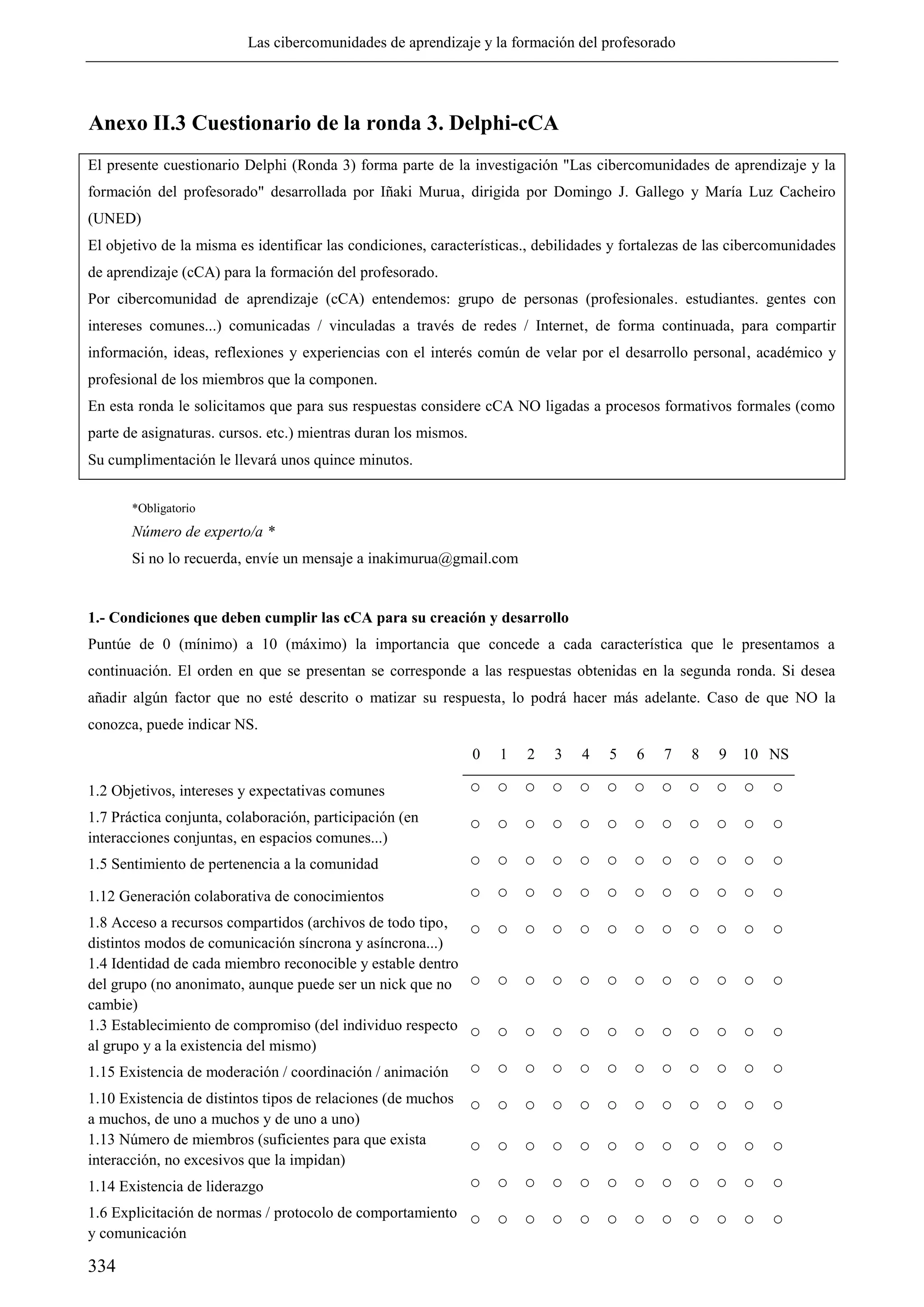 Las cibercomunidades de aprendizaje y la formación del profesorado
334
Anexo II.3 Cuestionario de la ronda 3. Delphi-cCA
El presente cuestionario Delphi (Ronda 3) forma parte de la investigación "Las cibercomunidades de aprendizaje y la
formación del profesorado" desarrollada por Iñaki Murua, dirigida por Domingo J. Gallego y María Luz Cacheiro
(UNED)
El objetivo de la misma es identificar las condiciones, características., debilidades y fortalezas de las cibercomunidades
de aprendizaje (cCA) para la formación del profesorado.
Por cibercomunidad de aprendizaje (cCA) entendemos: grupo de personas (profesionales. estudiantes. gentes con
intereses comunes...) comunicadas / vinculadas a través de redes / Internet, de forma continuada, para compartir
información, ideas, reflexiones y experiencias con el interés común de velar por el desarrollo personal, académico y
profesional de los miembros que la componen.
En esta ronda le solicitamos que para sus respuestas considere cCA NO ligadas a procesos formativos formales (como
parte de asignaturas. cursos. etc.) mientras duran los mismos.
Su cumplimentación le llevará unos quince minutos.
*Obligatorio
Número de experto/a *
Si no lo recuerda, envíe un mensaje a inakimurua@gmail.com
1.- Condiciones que deben cumplir las cCA para su creación y desarrollo
Puntúe de 0 (mínimo) a 10 (máximo) la importancia que concede a cada característica que le presentamos a
continuación. El orden en que se presentan se corresponde a las respuestas obtenidas en la segunda ronda. Si desea
añadir algún factor que no esté descrito o matizar su respuesta, lo podrá hacer más adelante. Caso de que NO la
conozca, puede indicar NS.
0 1 2 3 4 5 6 7 8 9 10 NS
1.2 Objetivos, intereses y expectativas comunes ○ ○ ○ ○ ○ ○ ○ ○ ○ ○ ○ ○
1.7 Práctica conjunta, colaboración, participación (en
interacciones conjuntas, en espacios comunes...)
○ ○ ○ ○ ○ ○ ○ ○ ○ ○ ○ ○
1.5 Sentimiento de pertenencia a la comunidad ○ ○ ○ ○ ○ ○ ○ ○ ○ ○ ○ ○
1.12 Generación colaborativa de conocimientos ○ ○ ○ ○ ○ ○ ○ ○ ○ ○ ○ ○
1.8 Acceso a recursos compartidos (archivos de todo tipo,
distintos modos de comunicación síncrona y asíncrona...)
○ ○ ○ ○ ○ ○ ○ ○ ○ ○ ○ ○
1.4 Identidad de cada miembro reconocible y estable dentro
del grupo (no anonimato, aunque puede ser un nick que no
cambie)
○ ○ ○ ○ ○ ○ ○ ○ ○ ○ ○ ○
1.3 Establecimiento de compromiso (del individuo respecto
al grupo y a la existencia del mismo)
○ ○ ○ ○ ○ ○ ○ ○ ○ ○ ○ ○
1.15 Existencia de moderación / coordinación / animación ○ ○ ○ ○ ○ ○ ○ ○ ○ ○ ○ ○
1.10 Existencia de distintos tipos de relaciones (de muchos
a muchos, de uno a muchos y de uno a uno)
○ ○ ○ ○ ○ ○ ○ ○ ○ ○ ○ ○
1.13 Número de miembros (suficientes para que exista
interacción, no excesivos que la impidan)
○ ○ ○ ○ ○ ○ ○ ○ ○ ○ ○ ○
1.14 Existencia de liderazgo ○ ○ ○ ○ ○ ○ ○ ○ ○ ○ ○ ○
1.6 Explicitación de normas / protocolo de comportamiento
y comunicación
○ ○ ○ ○ ○ ○ ○ ○ ○ ○ ○ ○
 