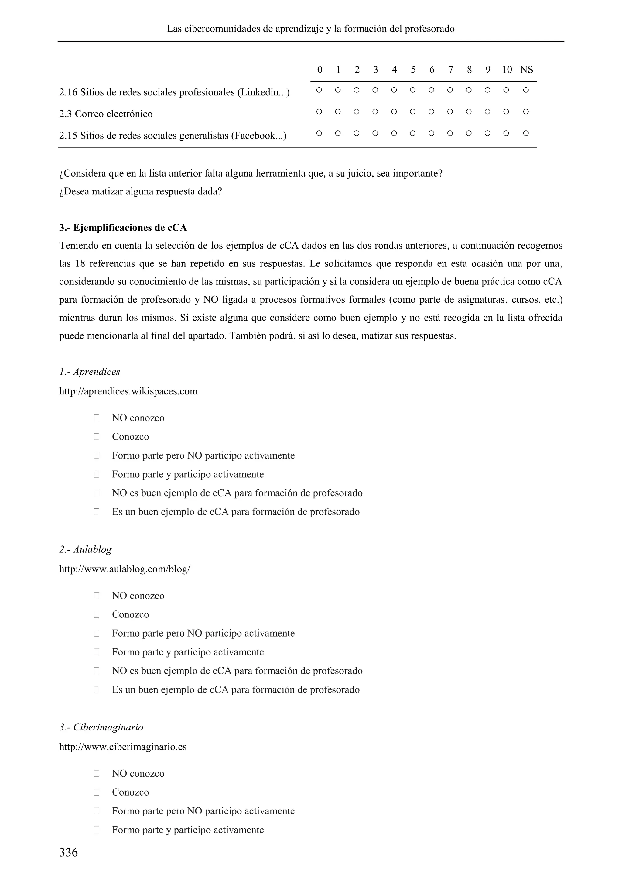 Las cibercomunidades de aprendizaje y la formación del profesorado
336
0 1 2 3 4 5 6 7 8 9 10 NS
2.16 Sitios de redes sociales profesionales (Linkedin...) ○ ○ ○ ○ ○ ○ ○ ○ ○ ○ ○ ○
2.3 Correo electrónico ○ ○ ○ ○ ○ ○ ○ ○ ○ ○ ○ ○
2.15 Sitios de redes sociales generalistas (Facebook...) ○ ○ ○ ○ ○ ○ ○ ○ ○ ○ ○ ○
¿Considera que en la lista anterior falta alguna herramienta que, a su juicio, sea importante?
¿Desea matizar alguna respuesta dada?
3.- Ejemplificaciones de cCA
Teniendo en cuenta la selección de los ejemplos de cCA dados en las dos rondas anteriores, a continuación recogemos
las 18 referencias que se han repetido en sus respuestas. Le solicitamos que responda en esta ocasión una por una,
considerando su conocimiento de las mismas, su participación y si la considera un ejemplo de buena práctica como cCA
para formación de profesorado y NO ligada a procesos formativos formales (como parte de asignaturas. cursos. etc.)
mientras duran los mismos. Si existe alguna que considere como buen ejemplo y no está recogida en la lista ofrecida
puede mencionarla al final del apartado. También podrá, si así lo desea, matizar sus respuestas.
1.- Aprendices
http://aprendices.wikispaces.com
 NO conozco
 Conozco
 Formo parte pero NO participo activamente
 Formo parte y participo activamente
 NO es buen ejemplo de cCA para formación de profesorado
 Es un buen ejemplo de cCA para formación de profesorado
2.- Aulablog
http://www.aulablog.com/blog/
 NO conozco
 Conozco
 Formo parte pero NO participo activamente
 Formo parte y participo activamente
 NO es buen ejemplo de cCA para formación de profesorado
 Es un buen ejemplo de cCA para formación de profesorado
3.- Ciberimaginario
http://www.ciberimaginario.es
 NO conozco
 Conozco
 Formo parte pero NO participo activamente
 Formo parte y participo activamente
 