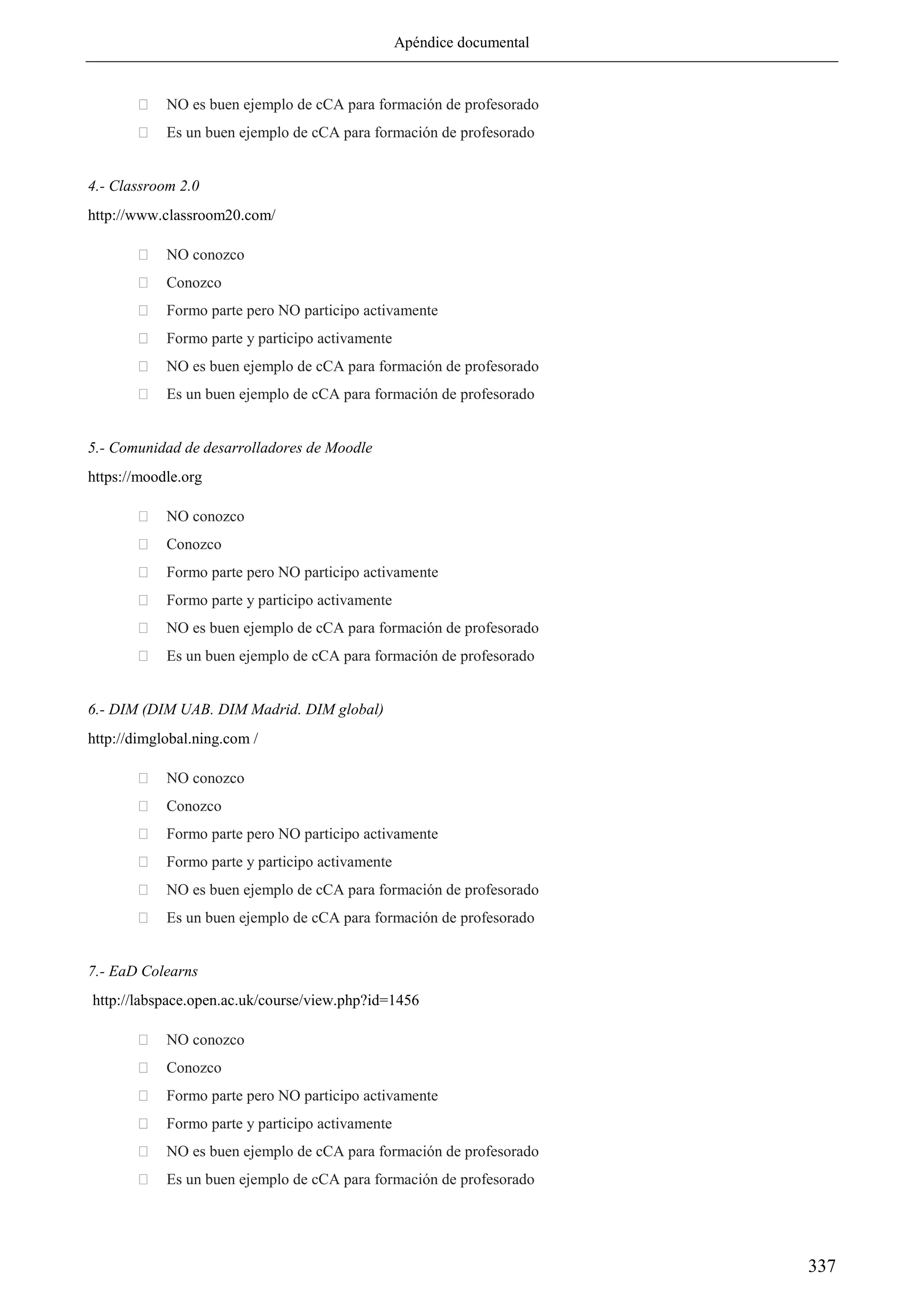Apéndice documental
337
 NO es buen ejemplo de cCA para formación de profesorado
 Es un buen ejemplo de cCA para formación de profesorado
4.- Classroom 2.0
http://www.classroom20.com/
 NO conozco
 Conozco
 Formo parte pero NO participo activamente
 Formo parte y participo activamente
 NO es buen ejemplo de cCA para formación de profesorado
 Es un buen ejemplo de cCA para formación de profesorado
5.- Comunidad de desarrolladores de Moodle
https://moodle.org
 NO conozco
 Conozco
 Formo parte pero NO participo activamente
 Formo parte y participo activamente
 NO es buen ejemplo de cCA para formación de profesorado
 Es un buen ejemplo de cCA para formación de profesorado
6.- DIM (DIM UAB. DIM Madrid. DIM global)
http://dimglobal.ning.com /
 NO conozco
 Conozco
 Formo parte pero NO participo activamente
 Formo parte y participo activamente
 NO es buen ejemplo de cCA para formación de profesorado
 Es un buen ejemplo de cCA para formación de profesorado
7.- EaD Colearns
http://labspace.open.ac.uk/course/view.php?id=1456
 NO conozco
 Conozco
 Formo parte pero NO participo activamente
 Formo parte y participo activamente
 NO es buen ejemplo de cCA para formación de profesorado
 Es un buen ejemplo de cCA para formación de profesorado
 