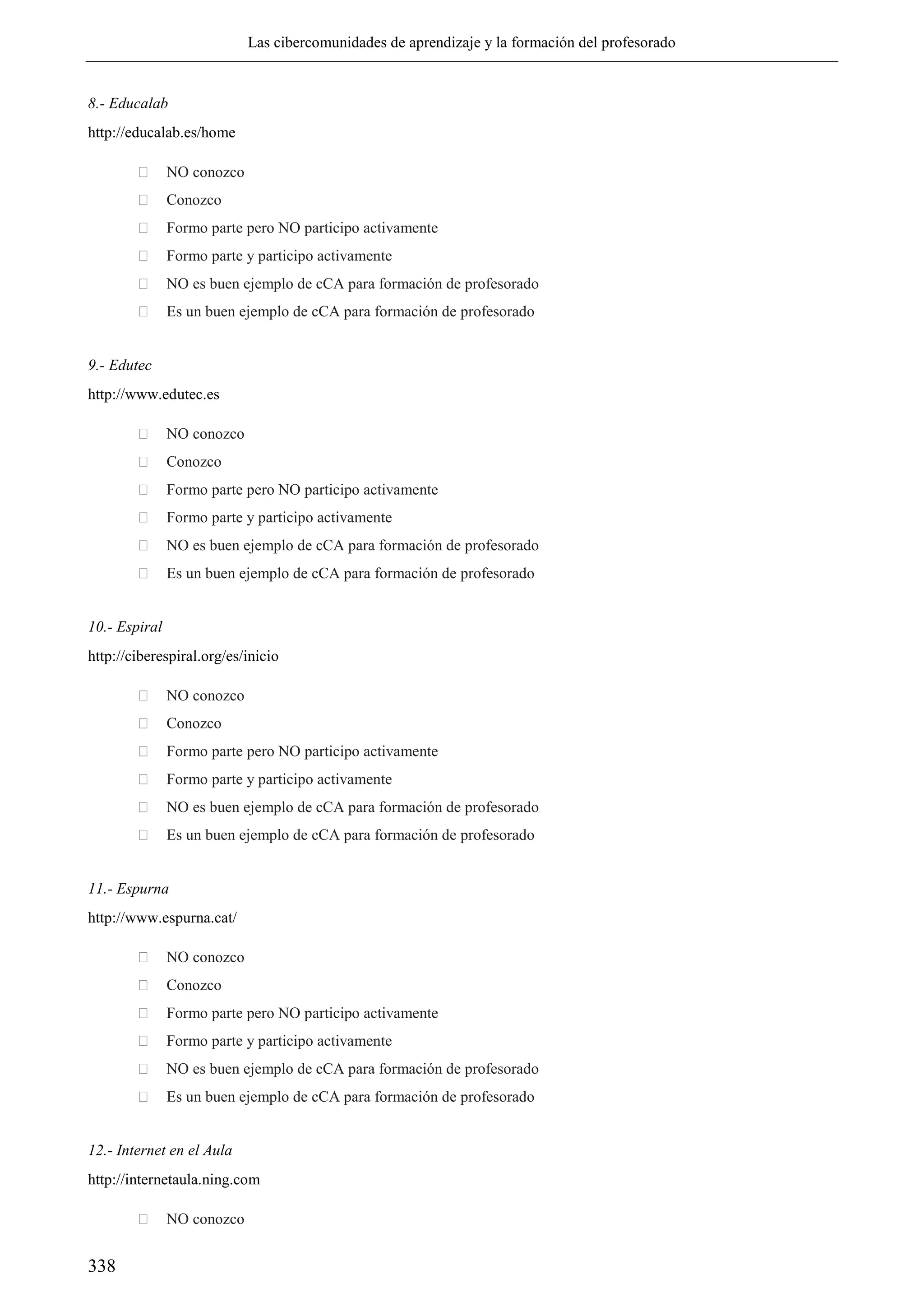 Las cibercomunidades de aprendizaje y la formación del profesorado
338
8.- Educalab
http://educalab.es/home
 NO conozco
 Conozco
 Formo parte pero NO participo activamente
 Formo parte y participo activamente
 NO es buen ejemplo de cCA para formación de profesorado
 Es un buen ejemplo de cCA para formación de profesorado
9.- Edutec
http://www.edutec.es
 NO conozco
 Conozco
 Formo parte pero NO participo activamente
 Formo parte y participo activamente
 NO es buen ejemplo de cCA para formación de profesorado
 Es un buen ejemplo de cCA para formación de profesorado
10.- Espiral
http://ciberespiral.org/es/inicio
 NO conozco
 Conozco
 Formo parte pero NO participo activamente
 Formo parte y participo activamente
 NO es buen ejemplo de cCA para formación de profesorado
 Es un buen ejemplo de cCA para formación de profesorado
11.- Espurna
http://www.espurna.cat/
 NO conozco
 Conozco
 Formo parte pero NO participo activamente
 Formo parte y participo activamente
 NO es buen ejemplo de cCA para formación de profesorado
 Es un buen ejemplo de cCA para formación de profesorado
12.- Internet en el Aula
http://internetaula.ning.com
 NO conozco
 