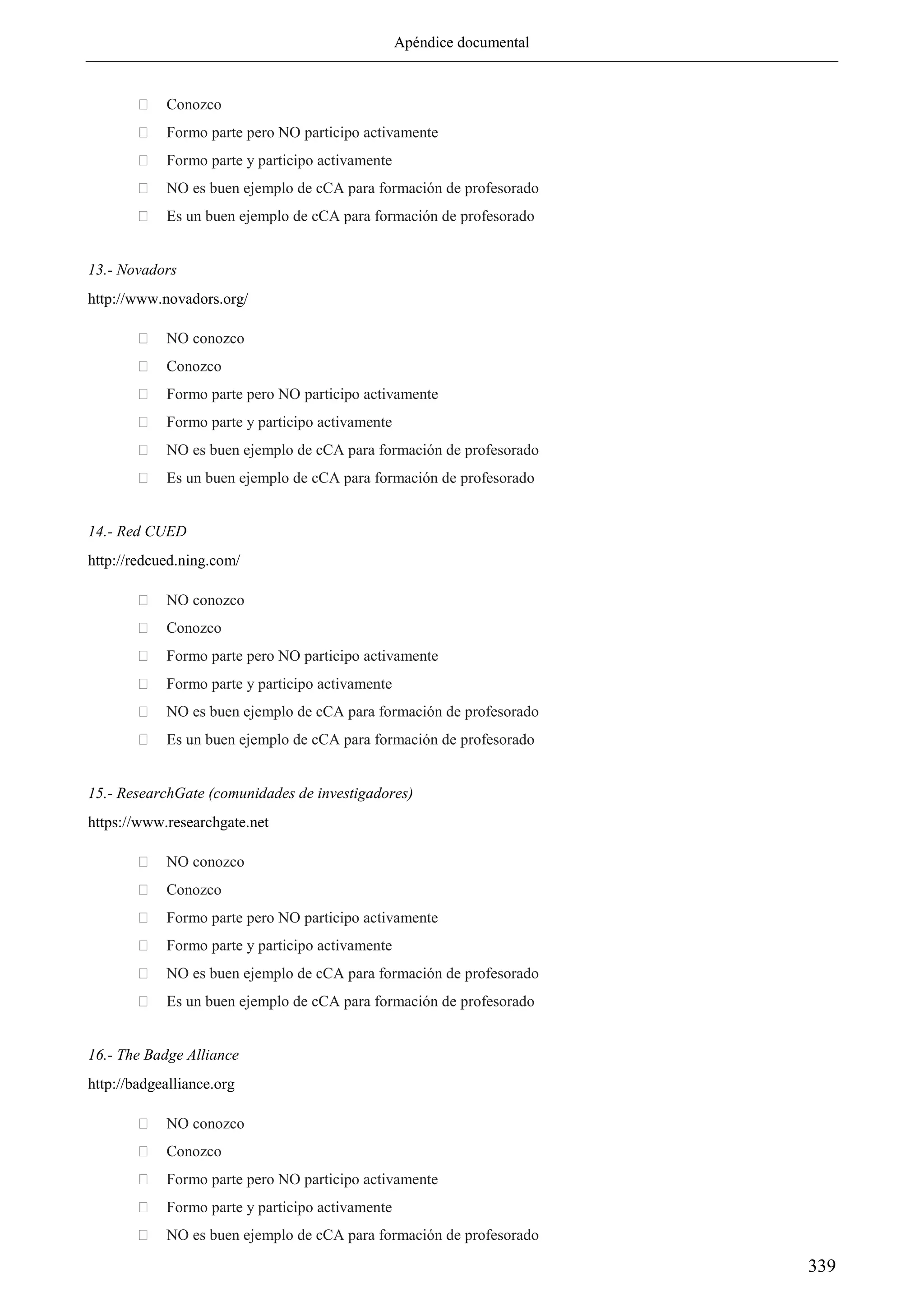 Apéndice documental
339
 Conozco
 Formo parte pero NO participo activamente
 Formo parte y participo activamente
 NO es buen ejemplo de cCA para formación de profesorado
 Es un buen ejemplo de cCA para formación de profesorado
13.- Novadors
http://www.novadors.org/
 NO conozco
 Conozco
 Formo parte pero NO participo activamente
 Formo parte y participo activamente
 NO es buen ejemplo de cCA para formación de profesorado
 Es un buen ejemplo de cCA para formación de profesorado
14.- Red CUED
http://redcued.ning.com/
 NO conozco
 Conozco
 Formo parte pero NO participo activamente
 Formo parte y participo activamente
 NO es buen ejemplo de cCA para formación de profesorado
 Es un buen ejemplo de cCA para formación de profesorado
15.- ResearchGate (comunidades de investigadores)
https://www.researchgate.net
 NO conozco
 Conozco
 Formo parte pero NO participo activamente
 Formo parte y participo activamente
 NO es buen ejemplo de cCA para formación de profesorado
 Es un buen ejemplo de cCA para formación de profesorado
16.- The Badge Alliance
http://badgealliance.org
 NO conozco
 Conozco
 Formo parte pero NO participo activamente
 Formo parte y participo activamente
 NO es buen ejemplo de cCA para formación de profesorado
 