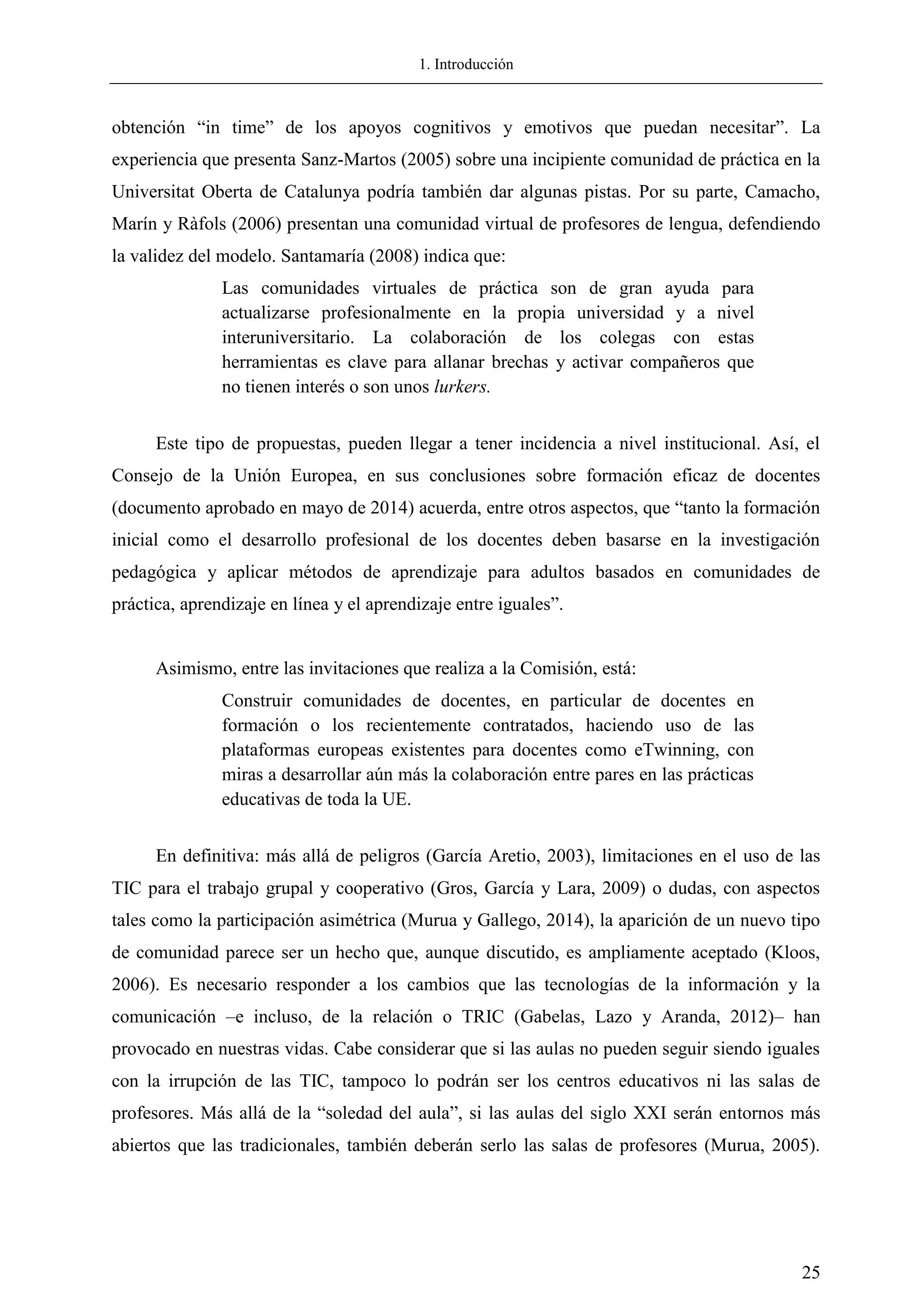 1. Introducción
25
obtención ―in time‖ de los apoyos cognitivos y emotivos que puedan necesitar‖. La
experiencia que presenta Sanz-Martos (2005) sobre una incipiente comunidad de práctica en la
Universitat Oberta de Catalunya podría también dar algunas pistas. Por su parte, Camacho,
Marín y Ràfols (2006) presentan una comunidad virtual de profesores de lengua, defendiendo
la validez del modelo. Santamaría (2008) indica que:
Las comunidades virtuales de práctica son de gran ayuda para
actualizarse profesionalmente en la propia universidad y a nivel
interuniversitario. La colaboración de los colegas con estas
herramientas es clave para allanar brechas y activar compañeros que
no tienen interés o son unos lurkers.
Este tipo de propuestas, pueden llegar a tener incidencia a nivel institucional. Así, el
Consejo de la Unión Europea, en sus conclusiones sobre formación eficaz de docentes
(documento aprobado en mayo de 2014) acuerda, entre otros aspectos, que ―tanto la formación
inicial como el desarrollo profesional de los docentes deben basarse en la investigación
pedagógica y aplicar métodos de aprendizaje para adultos basados en comunidades de
práctica, aprendizaje en línea y el aprendizaje entre iguales‖.
Asimismo, entre las invitaciones que realiza a la Comisión, está:
Construir comunidades de docentes, en particular de docentes en
formación o los recientemente contratados, haciendo uso de las
plataformas europeas existentes para docentes como eTwinning, con
miras a desarrollar aún más la colaboración entre pares en las prácticas
educativas de toda la UE.
En definitiva: más allá de peligros (García Aretio, 2003), limitaciones en el uso de las
TIC para el trabajo grupal y cooperativo (Gros, García y Lara, 2009) o dudas, con aspectos
tales como la participación asimétrica (Murua y Gallego, 2014), la aparición de un nuevo tipo
de comunidad parece ser un hecho que, aunque discutido, es ampliamente aceptado (Kloos,
2006). Es necesario responder a los cambios que las tecnologías de la información y la
comunicación –e incluso, de la relación o TRIC (Gabelas, Lazo y Aranda, 2012)– han
provocado en nuestras vidas. Cabe considerar que si las aulas no pueden seguir siendo iguales
con la irrupción de las TIC, tampoco lo podrán ser los centros educativos ni las salas de
profesores. Más allá de la ―soledad del aula‖, si las aulas del siglo XXI serán entornos más
abiertos que las tradicionales, también deberán serlo las salas de profesores (Murua, 2005).
 