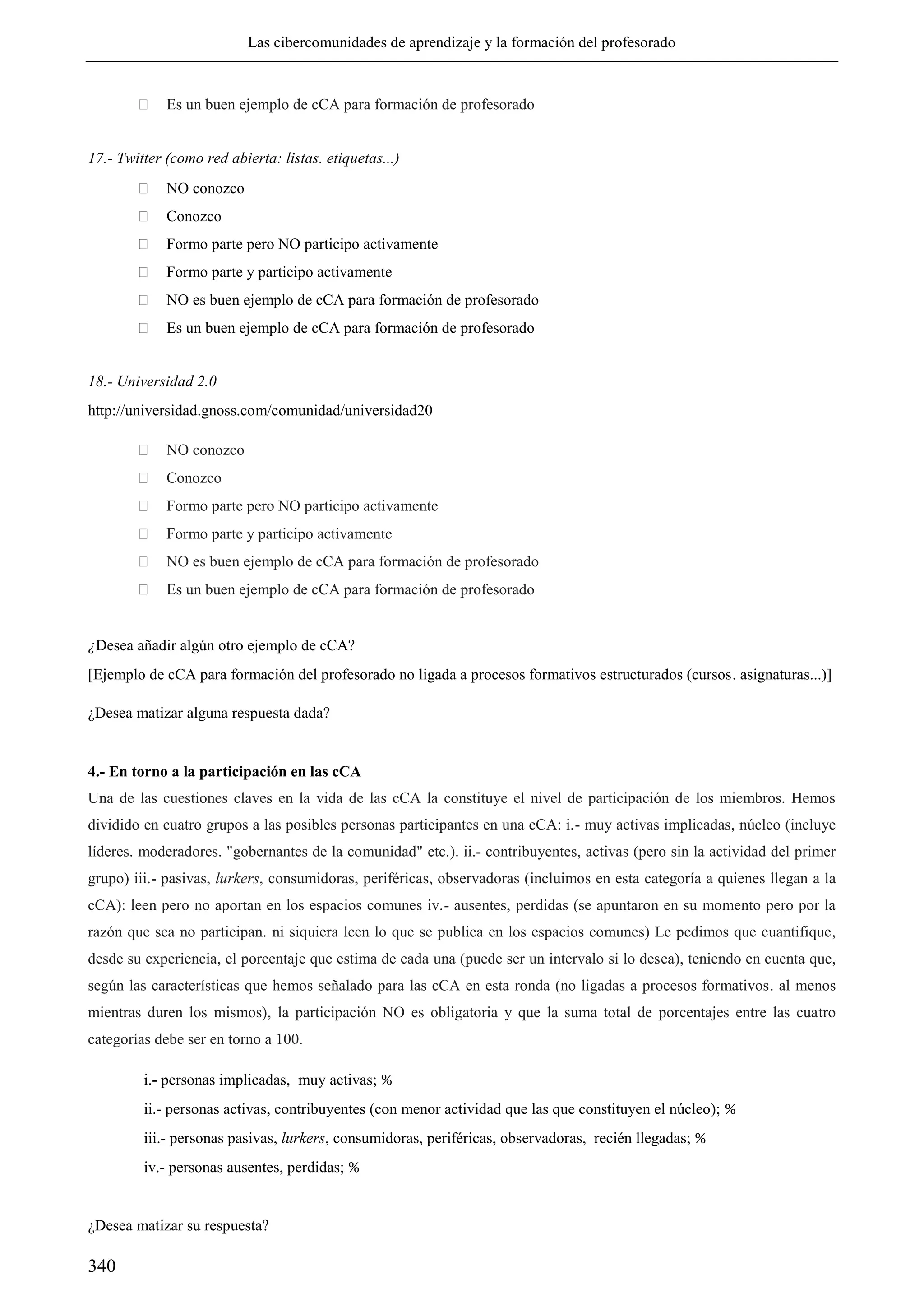 Las cibercomunidades de aprendizaje y la formación del profesorado
340
 Es un buen ejemplo de cCA para formación de profesorado
17.- Twitter (como red abierta: listas. etiquetas...)
 NO conozco
 Conozco
 Formo parte pero NO participo activamente
 Formo parte y participo activamente
 NO es buen ejemplo de cCA para formación de profesorado
 Es un buen ejemplo de cCA para formación de profesorado
18.- Universidad 2.0
http://universidad.gnoss.com/comunidad/universidad20
 NO conozco
 Conozco
 Formo parte pero NO participo activamente
 Formo parte y participo activamente
 NO es buen ejemplo de cCA para formación de profesorado
 Es un buen ejemplo de cCA para formación de profesorado
¿Desea añadir algún otro ejemplo de cCA?
[Ejemplo de cCA para formación del profesorado no ligada a procesos formativos estructurados (cursos. asignaturas...)]
¿Desea matizar alguna respuesta dada?
4.- En torno a la participación en las cCA
Una de las cuestiones claves en la vida de las cCA la constituye el nivel de participación de los miembros. Hemos
dividido en cuatro grupos a las posibles personas participantes en una cCA: i.- muy activas implicadas, núcleo (incluye
líderes. moderadores. "gobernantes de la comunidad" etc.). ii.- contribuyentes, activas (pero sin la actividad del primer
grupo) iii.- pasivas, lurkers, consumidoras, periféricas, observadoras (incluimos en esta categoría a quienes llegan a la
cCA): leen pero no aportan en los espacios comunes iv.- ausentes, perdidas (se apuntaron en su momento pero por la
razón que sea no participan. ni siquiera leen lo que se publica en los espacios comunes) Le pedimos que cuantifique,
desde su experiencia, el porcentaje que estima de cada una (puede ser un intervalo si lo desea), teniendo en cuenta que,
según las características que hemos señalado para las cCA en esta ronda (no ligadas a procesos formativos. al menos
mientras duren los mismos), la participación NO es obligatoria y que la suma total de porcentajes entre las cuatro
categorías debe ser en torno a 100.
i.- personas implicadas, muy activas; %
ii.- personas activas, contribuyentes (con menor actividad que las que constituyen el núcleo); %
iii.- personas pasivas, lurkers, consumidoras, periféricas, observadoras, recién llegadas; %
iv.- personas ausentes, perdidas; %
¿Desea matizar su respuesta?
 