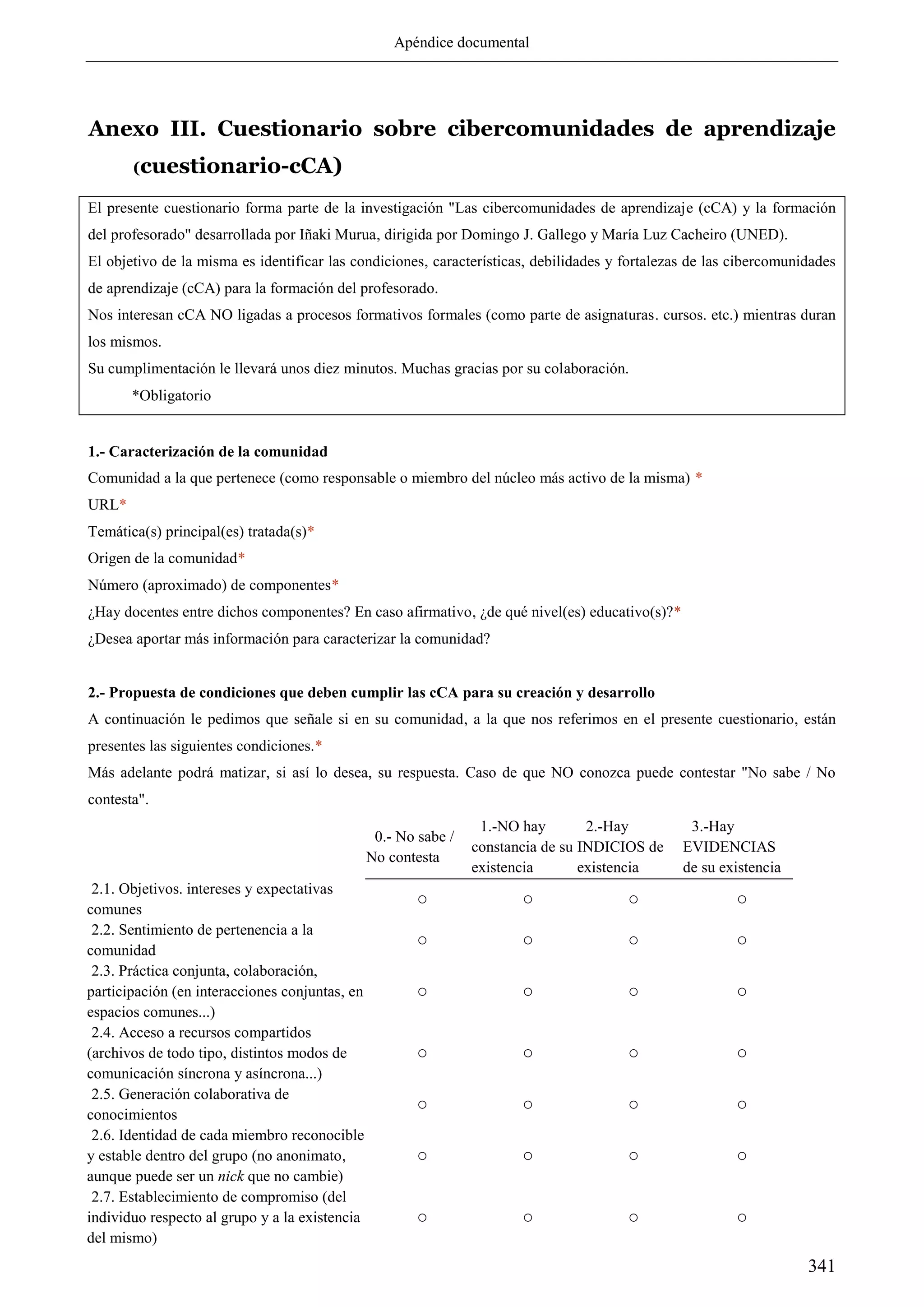 Apéndice documental
341
Anexo III. Cuestionario sobre cibercomunidades de aprendizaje
(cuestionario-cCA)
El presente cuestionario forma parte de la investigación "Las cibercomunidades de aprendizaje (cCA) y la formación
del profesorado" desarrollada por Iñaki Murua, dirigida por Domingo J. Gallego y María Luz Cacheiro (UNED).
El objetivo de la misma es identificar las condiciones, características, debilidades y fortalezas de las cibercomunidades
de aprendizaje (cCA) para la formación del profesorado.
Nos interesan cCA NO ligadas a procesos formativos formales (como parte de asignaturas. cursos. etc.) mientras duran
los mismos.
Su cumplimentación le llevará unos diez minutos. Muchas gracias por su colaboración.
*Obligatorio
1.- Caracterización de la comunidad
Comunidad a la que pertenece (como responsable o miembro del núcleo más activo de la misma) *
URL*
Temática(s) principal(es) tratada(s)*
Origen de la comunidad*
Número (aproximado) de componentes*
¿Hay docentes entre dichos componentes? En caso afirmativo, ¿de qué nivel(es) educativo(s)?*
¿Desea aportar más información para caracterizar la comunidad?
2.- Propuesta de condiciones que deben cumplir las cCA para su creación y desarrollo
A continuación le pedimos que señale si en su comunidad, a la que nos referimos en el presente cuestionario, están
presentes las siguientes condiciones.*
Más adelante podrá matizar, si así lo desea, su respuesta. Caso de que NO conozca puede contestar "No sabe / No
contesta".
0.- No sabe /
No contesta
1.-NO hay
constancia de su
existencia
2.-Hay
INDICIOS de
existencia
3.-Hay
EVIDENCIAS
de su existencia
2.1. Objetivos. intereses y expectativas
comunes
○ ○ ○ ○
2.2. Sentimiento de pertenencia a la
comunidad
○ ○ ○ ○
2.3. Práctica conjunta, colaboración,
participación (en interacciones conjuntas, en
espacios comunes...)
○ ○ ○ ○
2.4. Acceso a recursos compartidos
(archivos de todo tipo, distintos modos de
comunicación síncrona y asíncrona...)
○ ○ ○ ○
2.5. Generación colaborativa de
conocimientos
○ ○ ○ ○
2.6. Identidad de cada miembro reconocible
y estable dentro del grupo (no anonimato,
aunque puede ser un nick que no cambie)
○ ○ ○ ○
2.7. Establecimiento de compromiso (del
individuo respecto al grupo y a la existencia
del mismo)
○ ○ ○ ○
 