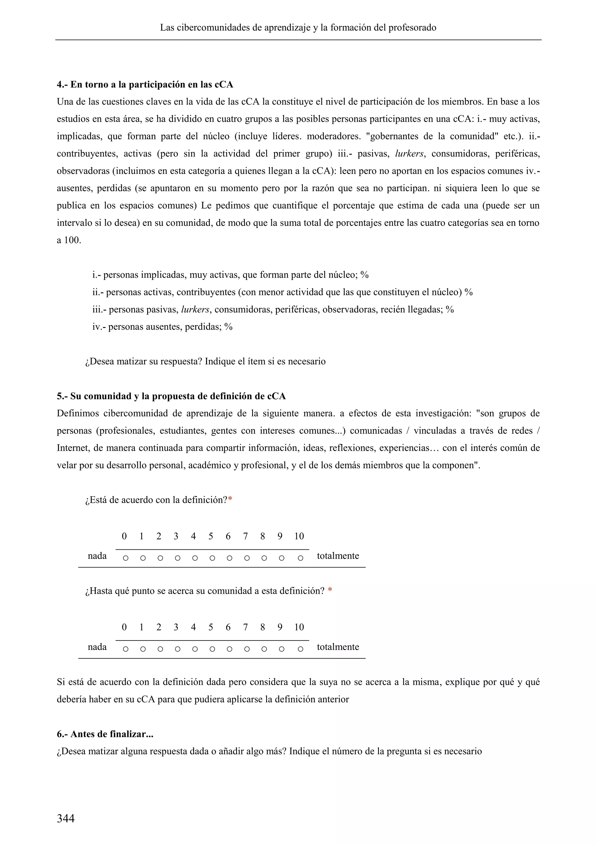 Las cibercomunidades de aprendizaje y la formación del profesorado
344
4.- En torno a la participación en las cCA
Una de las cuestiones claves en la vida de las cCA la constituye el nivel de participación de los miembros. En base a los
estudios en esta área, se ha dividido en cuatro grupos a las posibles personas participantes en una cCA: i.- muy activas,
implicadas, que forman parte del núcleo (incluye líderes. moderadores. "gobernantes de la comunidad" etc.). ii.-
contribuyentes, activas (pero sin la actividad del primer grupo) iii.- pasivas, lurkers, consumidoras, periféricas,
observadoras (incluimos en esta categoría a quienes llegan a la cCA): leen pero no aportan en los espacios comunes iv.-
ausentes, perdidas (se apuntaron en su momento pero por la razón que sea no participan. ni siquiera leen lo que se
publica en los espacios comunes) Le pedimos que cuantifique el porcentaje que estima de cada una (puede ser un
intervalo si lo desea) en su comunidad, de modo que la suma total de porcentajes entre las cuatro categorías sea en torno
a 100.
i.- personas implicadas, muy activas, que forman parte del núcleo; %
ii.- personas activas, contribuyentes (con menor actividad que las que constituyen el núcleo) %
iii.- personas pasivas, lurkers, consumidoras, periféricas, observadoras, recién llegadas; %
iv.- personas ausentes, perdidas; %
¿Desea matizar su respuesta? Indique el ítem si es necesario
5.- Su comunidad y la propuesta de definición de cCA
Definimos cibercomunidad de aprendizaje de la siguiente manera. a efectos de esta investigación: "son grupos de
personas (profesionales, estudiantes, gentes con intereses comunes...) comunicadas / vinculadas a través de redes /
Internet, de manera continuada para compartir información, ideas, reflexiones, experiencias… con el interés común de
velar por su desarrollo personal, académico y profesional, y el de los demás miembros que la componen".
¿Está de acuerdo con la definición?*
0 1 2 3 4 5 6 7 8 9 10
nada ○ ○ ○ ○ ○ ○ ○ ○ ○ ○ ○ totalmente
¿Hasta qué punto se acerca su comunidad a esta definición? *
0 1 2 3 4 5 6 7 8 9 10
nada ○ ○ ○ ○ ○ ○ ○ ○ ○ ○ ○ totalmente
Si está de acuerdo con la definición dada pero considera que la suya no se acerca a la misma, explique por qué y qué
debería haber en su cCA para que pudiera aplicarse la definición anterior
6.- Antes de finalizar...
¿Desea matizar alguna respuesta dada o añadir algo más? Indique el número de la pregunta si es necesario
 
