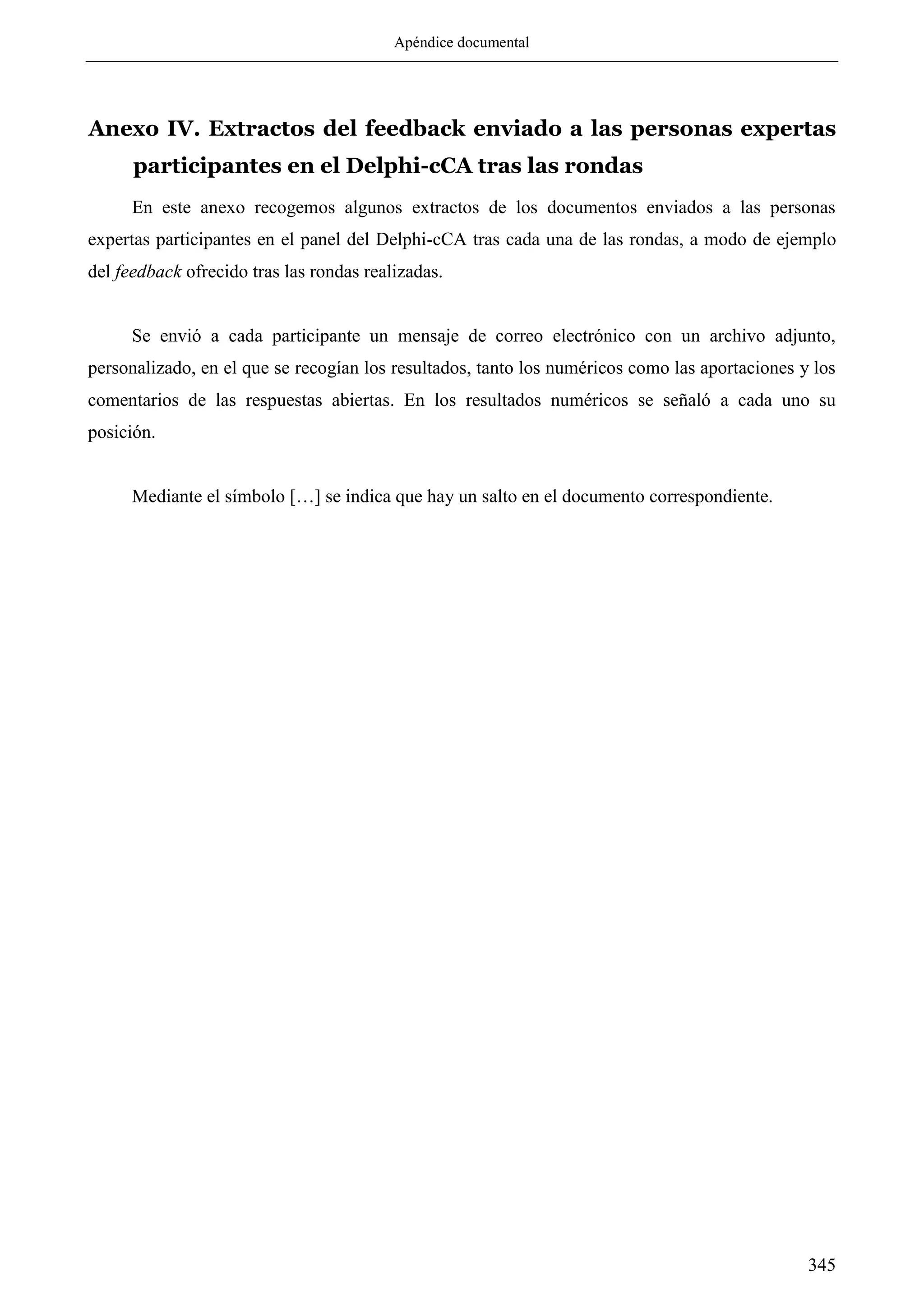 Apéndice documental
345
Anexo IV. Extractos del feedback enviado a las personas expertas
participantes en el Delphi-cCA tras las rondas
En este anexo recogemos algunos extractos de los documentos enviados a las personas
expertas participantes en el panel del Delphi-cCA tras cada una de las rondas, a modo de ejemplo
del feedback ofrecido tras las rondas realizadas.
Se envió a cada participante un mensaje de correo electrónico con un archivo adjunto,
personalizado, en el que se recogían los resultados, tanto los numéricos como las aportaciones y los
comentarios de las respuestas abiertas. En los resultados numéricos se señaló a cada uno su
posición.
Mediante el símbolo […] se indica que hay un salto en el documento correspondiente.
 