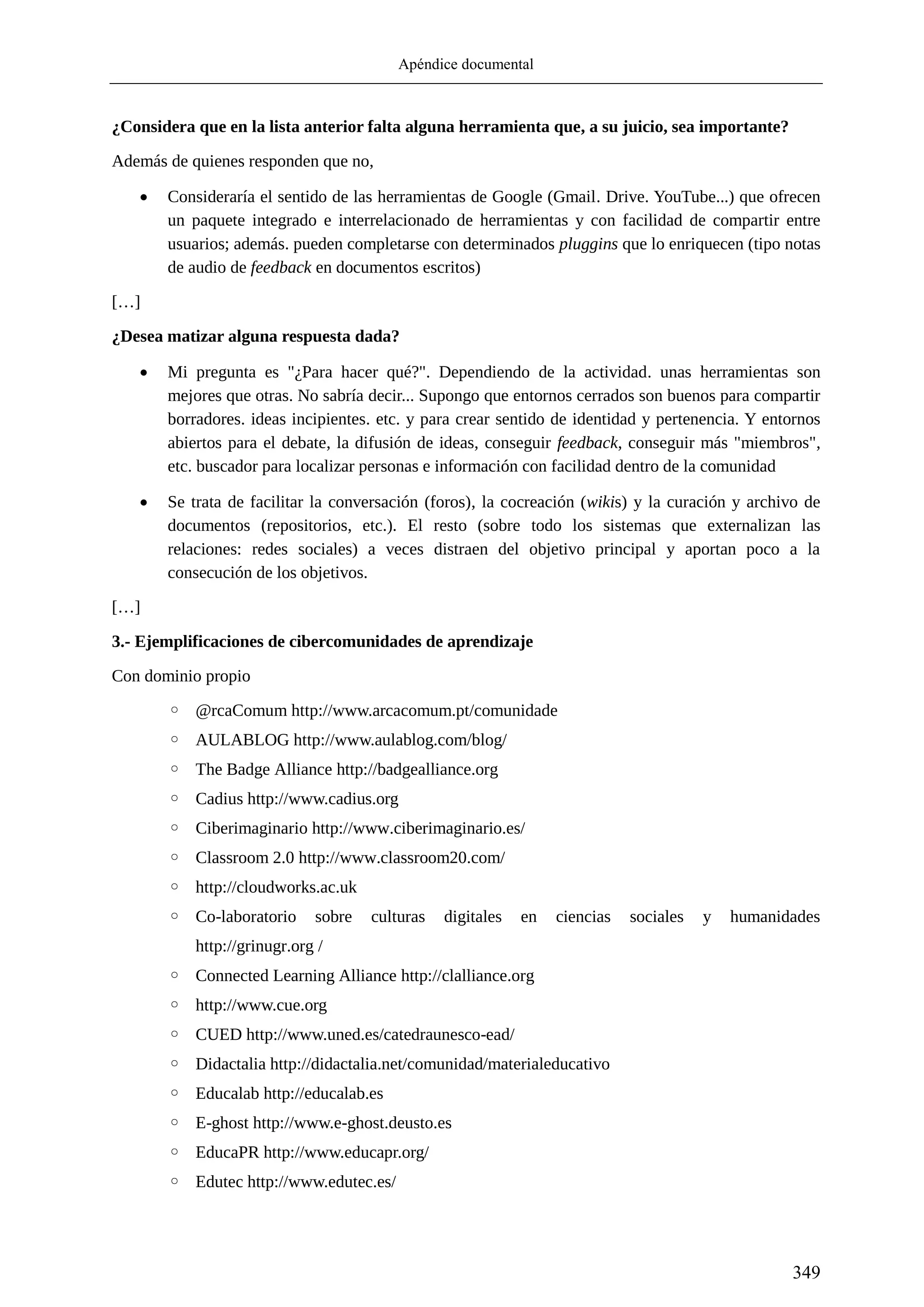 Apéndice documental
349
¿Considera que en la lista anterior falta alguna herramienta que, a su juicio, sea importante?
Además de quienes responden que no,
 Consideraría el sentido de las herramientas de Google (Gmail. Drive. YouTube...) que ofrecen
un paquete integrado e interrelacionado de herramientas y con facilidad de compartir entre
usuarios; además. pueden completarse con determinados pluggins que lo enriquecen (tipo notas
de audio de feedback en documentos escritos)
[…]
¿Desea matizar alguna respuesta dada?
 Mi pregunta es "¿Para hacer qué?". Dependiendo de la actividad. unas herramientas son
mejores que otras. No sabría decir... Supongo que entornos cerrados son buenos para compartir
borradores. ideas incipientes. etc. y para crear sentido de identidad y pertenencia. Y entornos
abiertos para el debate, la difusión de ideas, conseguir feedback, conseguir más "miembros",
etc. buscador para localizar personas e información con facilidad dentro de la comunidad
 Se trata de facilitar la conversación (foros), la cocreación (wikis) y la curación y archivo de
documentos (repositorios, etc.). El resto (sobre todo los sistemas que externalizan las
relaciones: redes sociales) a veces distraen del objetivo principal y aportan poco a la
consecución de los objetivos.
[…]
3.- Ejemplificaciones de cibercomunidades de aprendizaje
Con dominio propio
◦ @rcaComum http://www.arcacomum.pt/comunidade
◦ AULABLOG http://www.aulablog.com/blog/
◦ The Badge Alliance http://badgealliance.org
◦ Cadius http://www.cadius.org
◦ Ciberimaginario http://www.ciberimaginario.es/
◦ Classroom 2.0 http://www.classroom20.com/
◦ http://cloudworks.ac.uk
◦ Co-laboratorio sobre culturas digitales en ciencias sociales y humanidades
http://grinugr.org /
◦ Connected Learning Alliance http://clalliance.org
◦ http://www.cue.org
◦ CUED http://www.uned.es/catedraunesco-ead/
◦ Didactalia http://didactalia.net/comunidad/materialeducativo
◦ Educalab http://educalab.es
◦ E-ghost http://www.e-ghost.deusto.es
◦ EducaPR http://www.educapr.org/
◦ Edutec http://www.edutec.es/
 