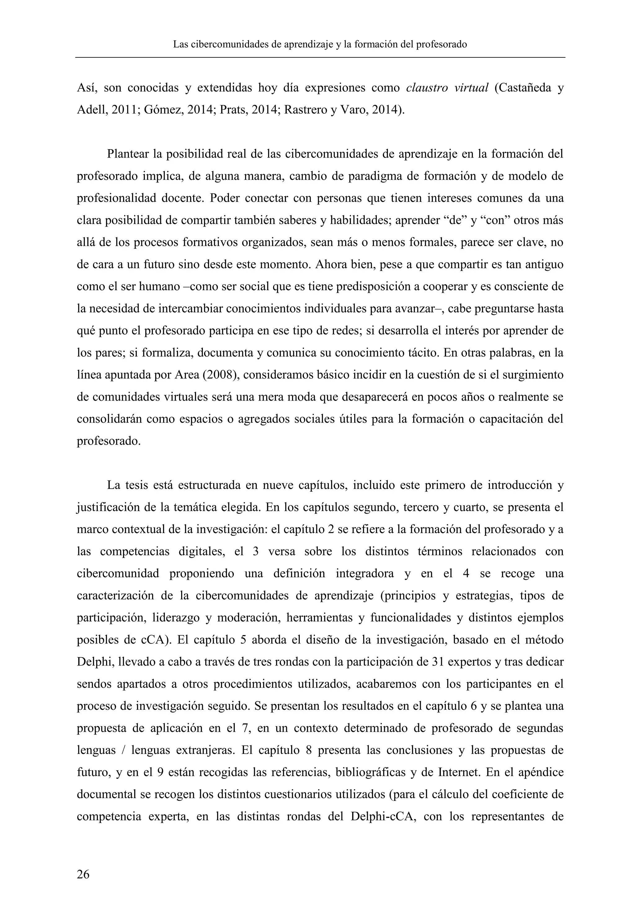 Las cibercomunidades de aprendizaje y la formación del profesorado
26
Así, son conocidas y extendidas hoy día expresiones como claustro virtual (Castañeda y
Adell, 2011; Gómez, 2014; Prats, 2014; Rastrero y Varo, 2014).
Plantear la posibilidad real de las cibercomunidades de aprendizaje en la formación del
profesorado implica, de alguna manera, cambio de paradigma de formación y de modelo de
profesionalidad docente. Poder conectar con personas que tienen intereses comunes da una
clara posibilidad de compartir también saberes y habilidades; aprender ―de‖ y ―con‖ otros más
allá de los procesos formativos organizados, sean más o menos formales, parece ser clave, no
de cara a un futuro sino desde este momento. Ahora bien, pese a que compartir es tan antiguo
como el ser humano –como ser social que es tiene predisposición a cooperar y es consciente de
la necesidad de intercambiar conocimientos individuales para avanzar–, cabe preguntarse hasta
qué punto el profesorado participa en ese tipo de redes; si desarrolla el interés por aprender de
los pares; si formaliza, documenta y comunica su conocimiento tácito. En otras palabras, en la
línea apuntada por Area (2008), consideramos básico incidir en la cuestión de si el surgimiento
de comunidades virtuales será una mera moda que desaparecerá en pocos años o realmente se
consolidarán como espacios o agregados sociales útiles para la formación o capacitación del
profesorado.
La tesis está estructurada en nueve capítulos, incluido este primero de introducción y
justificación de la temática elegida. En los capítulos segundo, tercero y cuarto, se presenta el
marco contextual de la investigación: el capítulo 2 se refiere a la formación del profesorado y a
las competencias digitales, el 3 versa sobre los distintos términos relacionados con
cibercomunidad proponiendo una definición integradora y en el 4 se recoge una
caracterización de la cibercomunidades de aprendizaje (principios y estrategias, tipos de
participación, liderazgo y moderación, herramientas y funcionalidades y distintos ejemplos
posibles de cCA). El capítulo 5 aborda el diseño de la investigación, basado en el método
Delphi, llevado a cabo a través de tres rondas con la participación de 31 expertos y tras dedicar
sendos apartados a otros procedimientos utilizados, acabaremos con los participantes en el
proceso de investigación seguido. Se presentan los resultados en el capítulo 6 y se plantea una
propuesta de aplicación en el 7, en un contexto determinado de profesorado de segundas
lenguas / lenguas extranjeras. El capítulo 8 presenta las conclusiones y las propuestas de
futuro, y en el 9 están recogidas las referencias, bibliográficas y de Internet. En el apéndice
documental se recogen los distintos cuestionarios utilizados (para el cálculo del coeficiente de
competencia experta, en las distintas rondas del Delphi-cCA, con los representantes de
 
