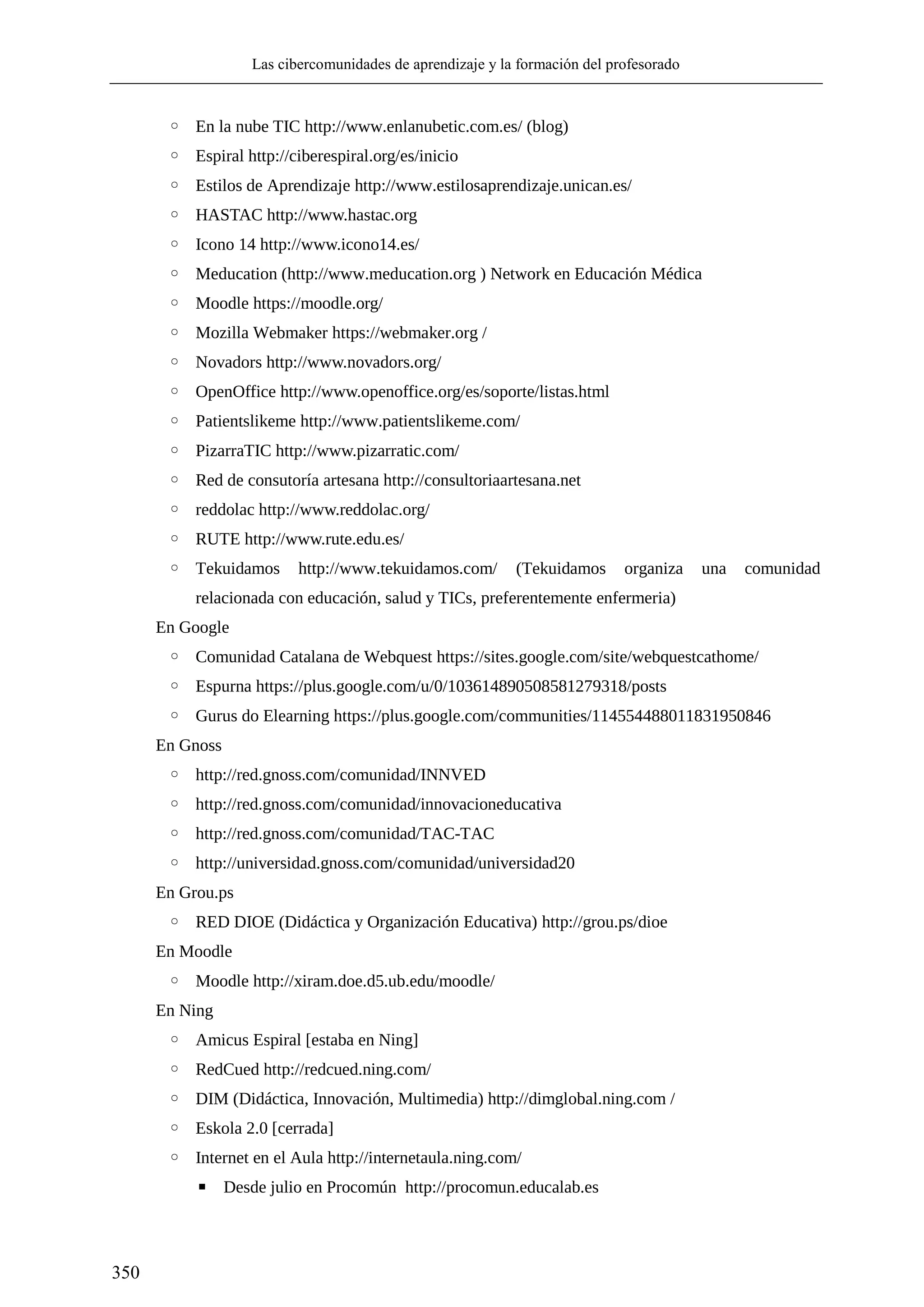 Las cibercomunidades de aprendizaje y la formación del profesorado
350
◦ En la nube TIC http://www.enlanubetic.com.es/ (blog)
◦ Espiral http://ciberespiral.org/es/inicio
◦ Estilos de Aprendizaje http://www.estilosaprendizaje.unican.es/
◦ HASTAC http://www.hastac.org
◦ Icono 14 http://www.icono14.es/
◦ Meducation (http://www.meducation.org ) Network en Educación Médica
◦ Moodle https://moodle.org/
◦ Mozilla Webmaker https://webmaker.org /
◦ Novadors http://www.novadors.org/
◦ OpenOffice http://www.openoffice.org/es/soporte/listas.html
◦ Patientslikeme http://www.patientslikeme.com/
◦ PizarraTIC http://www.pizarratic.com/
◦ Red de consutoría artesana http://consultoriaartesana.net
◦ reddolac http://www.reddolac.org/
◦ RUTE http://www.rute.edu.es/
◦ Tekuidamos http://www.tekuidamos.com/ (Tekuidamos organiza una comunidad
relacionada con educación, salud y TICs, preferentemente enfermeria)
En Google
◦ Comunidad Catalana de Webquest https://sites.google.com/site/webquestcathome/
◦ Espurna https://plus.google.com/u/0/103614890508581279318/posts
◦ Gurus do Elearning https://plus.google.com/communities/114554488011831950846
En Gnoss
◦ http://red.gnoss.com/comunidad/INNVED
◦ http://red.gnoss.com/comunidad/innovacioneducativa
◦ http://red.gnoss.com/comunidad/TAC-TAC
◦ http://universidad.gnoss.com/comunidad/universidad20
En Grou.ps
◦ RED DIOE (Didáctica y Organización Educativa) http://grou.ps/dioe
En Moodle
◦ Moodle http://xiram.doe.d5.ub.edu/moodle/
En Ning
◦ Amicus Espiral [estaba en Ning]
◦ RedCued http://redcued.ning.com/
◦ DIM (Didáctica, Innovación, Multimedia) http://dimglobal.ning.com /
◦ Eskola 2.0 [cerrada]
◦ Internet en el Aula http://internetaula.ning.com/
▪ Desde julio en Procomún http://procomun.educalab.es
 