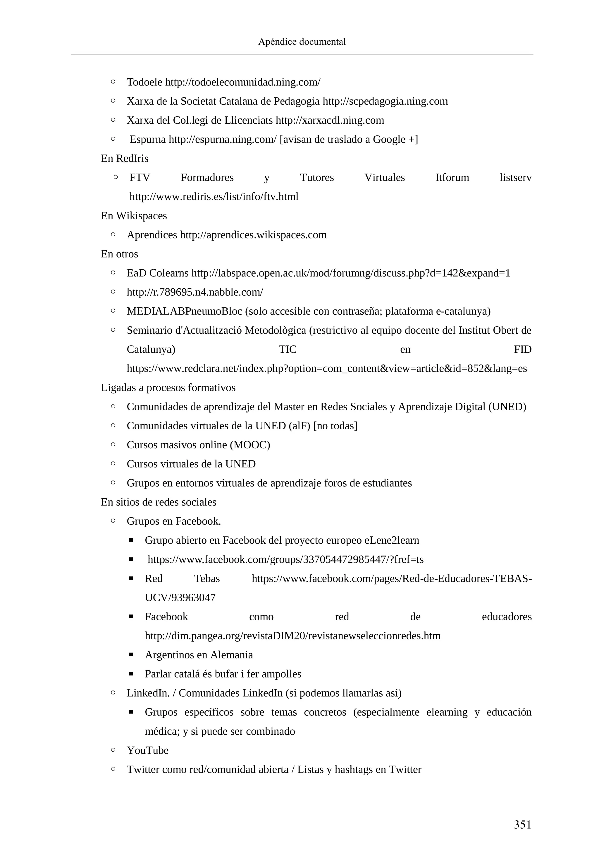 Apéndice documental
351
◦ Todoele http://todoelecomunidad.ning.com/
◦ Xarxa de la Societat Catalana de Pedagogia http://scpedagogia.ning.com
◦ Xarxa del Col.legi de Llicenciats http://xarxacdl.ning.com
◦ Espurna http://espurna.ning.com/ [avisan de traslado a Google +]
En RedIris
◦ FTV Formadores y Tutores Virtuales Itforum listserv
http://www.rediris.es/list/info/ftv.html
En Wikispaces
◦ Aprendices http://aprendices.wikispaces.com
En otros
◦ EaD Colearns http://labspace.open.ac.uk/mod/forumng/discuss.php?d=142&expand=1
◦ http://r.789695.n4.nabble.com/
◦ MEDIALABPneumoBloc (solo accesible con contraseña; plataforma e-catalunya)
◦ Seminario d'Actualització Metodològica (restrictivo al equipo docente del Institut Obert de
Catalunya) TIC en FID
https://www.redclara.net/index.php?option=com_content&view=article&id=852&lang=es
Ligadas a procesos formativos
◦ Comunidades de aprendizaje del Master en Redes Sociales y Aprendizaje Digital (UNED)
◦ Comunidades virtuales de la UNED (alF) [no todas]
◦ Cursos masivos online (MOOC)
◦ Cursos virtuales de la UNED
◦ Grupos en entornos virtuales de aprendizaje foros de estudiantes
En sitios de redes sociales
◦ Grupos en Facebook.
▪ Grupo abierto en Facebook del proyecto europeo eLene2learn
▪ https://www.facebook.com/groups/337054472985447/?fref=ts
▪ Red Tebas https://www.facebook.com/pages/Red-de-Educadores-TEBAS-
UCV/93963047
▪ Facebook como red de educadores
http://dim.pangea.org/revistaDIM20/revistanewseleccionredes.htm
▪ Argentinos en Alemania
▪ Parlar catalá és bufar i fer ampolles
◦ LinkedIn. / Comunidades LinkedIn (si podemos llamarlas así)
▪ Grupos específicos sobre temas concretos (especialmente elearning y educación
médica; y si puede ser combinado
◦ YouTube
◦ Twitter como red/comunidad abierta / Listas y hashtags en Twitter
 