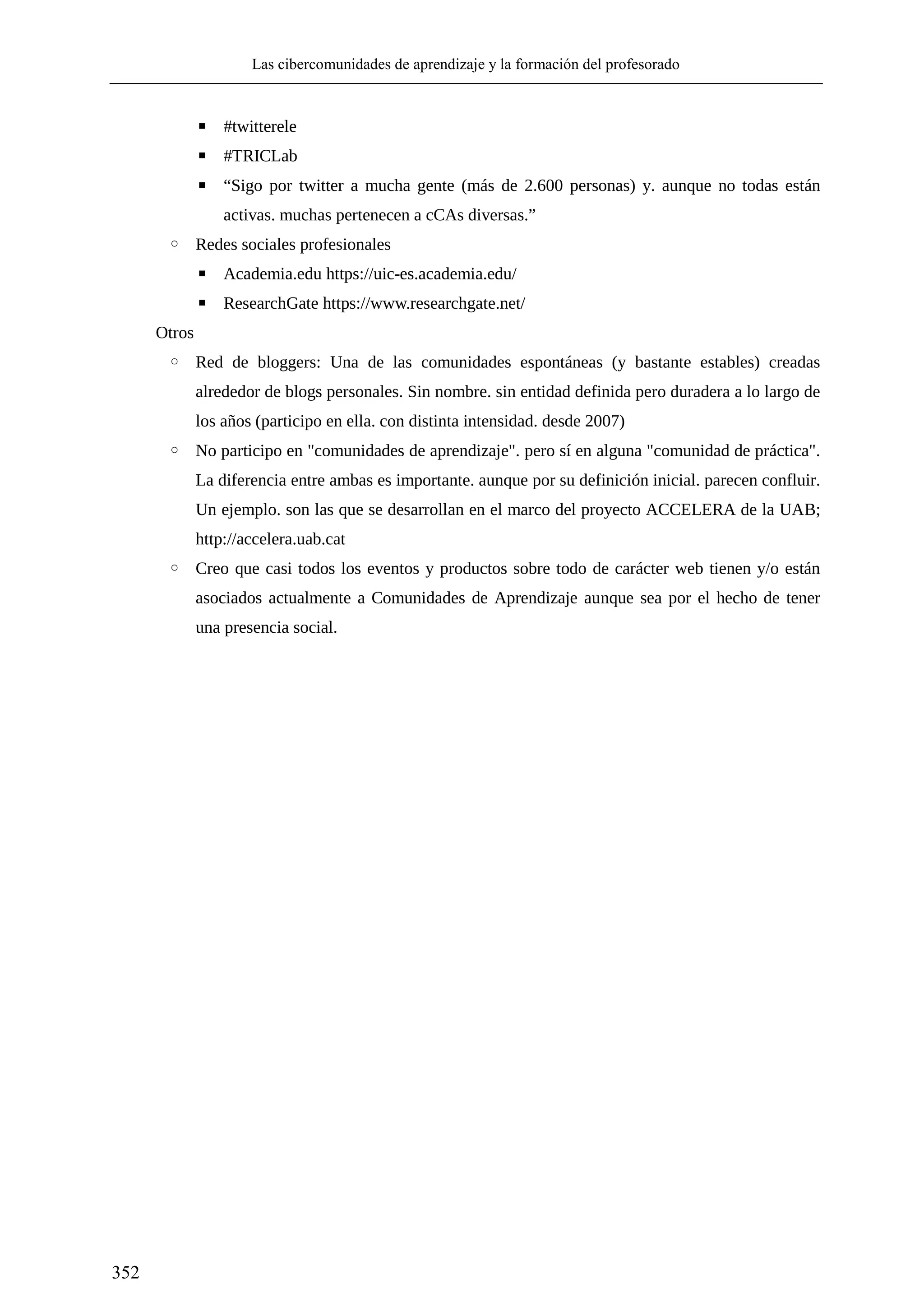 Las cibercomunidades de aprendizaje y la formación del profesorado
352
▪ #twitterele
▪ #TRICLab
▪ “Sigo por twitter a mucha gente (más de 2.600 personas) y. aunque no todas están
activas. muchas pertenecen a cCAs diversas.”
◦ Redes sociales profesionales
▪ Academia.edu https://uic-es.academia.edu/
▪ ResearchGate https://www.researchgate.net/
Otros
◦ Red de bloggers: Una de las comunidades espontáneas (y bastante estables) creadas
alrededor de blogs personales. Sin nombre. sin entidad definida pero duradera a lo largo de
los años (participo en ella. con distinta intensidad. desde 2007)
◦ No participo en "comunidades de aprendizaje". pero sí en alguna "comunidad de práctica".
La diferencia entre ambas es importante. aunque por su definición inicial. parecen confluir.
Un ejemplo. son las que se desarrollan en el marco del proyecto ACCELERA de la UAB;
http://accelera.uab.cat
◦ Creo que casi todos los eventos y productos sobre todo de carácter web tienen y/o están
asociados actualmente a Comunidades de Aprendizaje aunque sea por el hecho de tener
una presencia social.
 