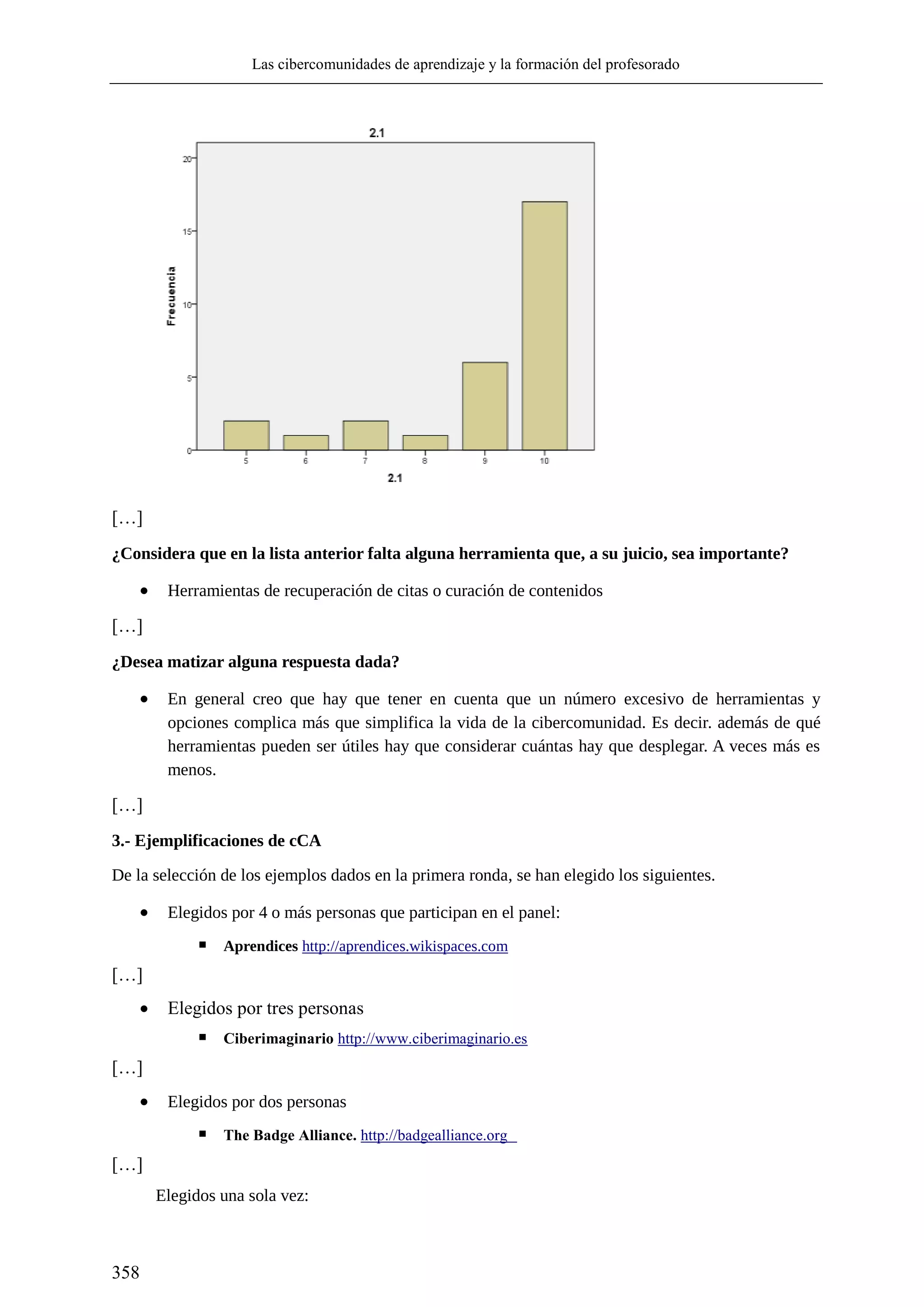 Las cibercomunidades de aprendizaje y la formación del profesorado
358
[…]
¿Considera que en la lista anterior falta alguna herramienta que, a su juicio, sea importante?
 Herramientas de recuperación de citas o curación de contenidos
[…]
¿Desea matizar alguna respuesta dada?
 En general creo que hay que tener en cuenta que un número excesivo de herramientas y
opciones complica más que simplifica la vida de la cibercomunidad. Es decir. además de qué
herramientas pueden ser útiles hay que considerar cuántas hay que desplegar. A veces más es
menos.
[…]
3.- Ejemplificaciones de cCA
De la selección de los ejemplos dados en la primera ronda, se han elegido los siguientes.
 Elegidos por 4 o más personas que participan en el panel:
▪ Aprendices http://aprendices.wikispaces.com
[…]
 Elegidos por tres personas
▪ Ciberimaginario http://www.ciberimaginario.es
[…]
 Elegidos por dos personas
▪ The Badge Alliance. http://badgealliance.org
[…]
Elegidos una sola vez:
 