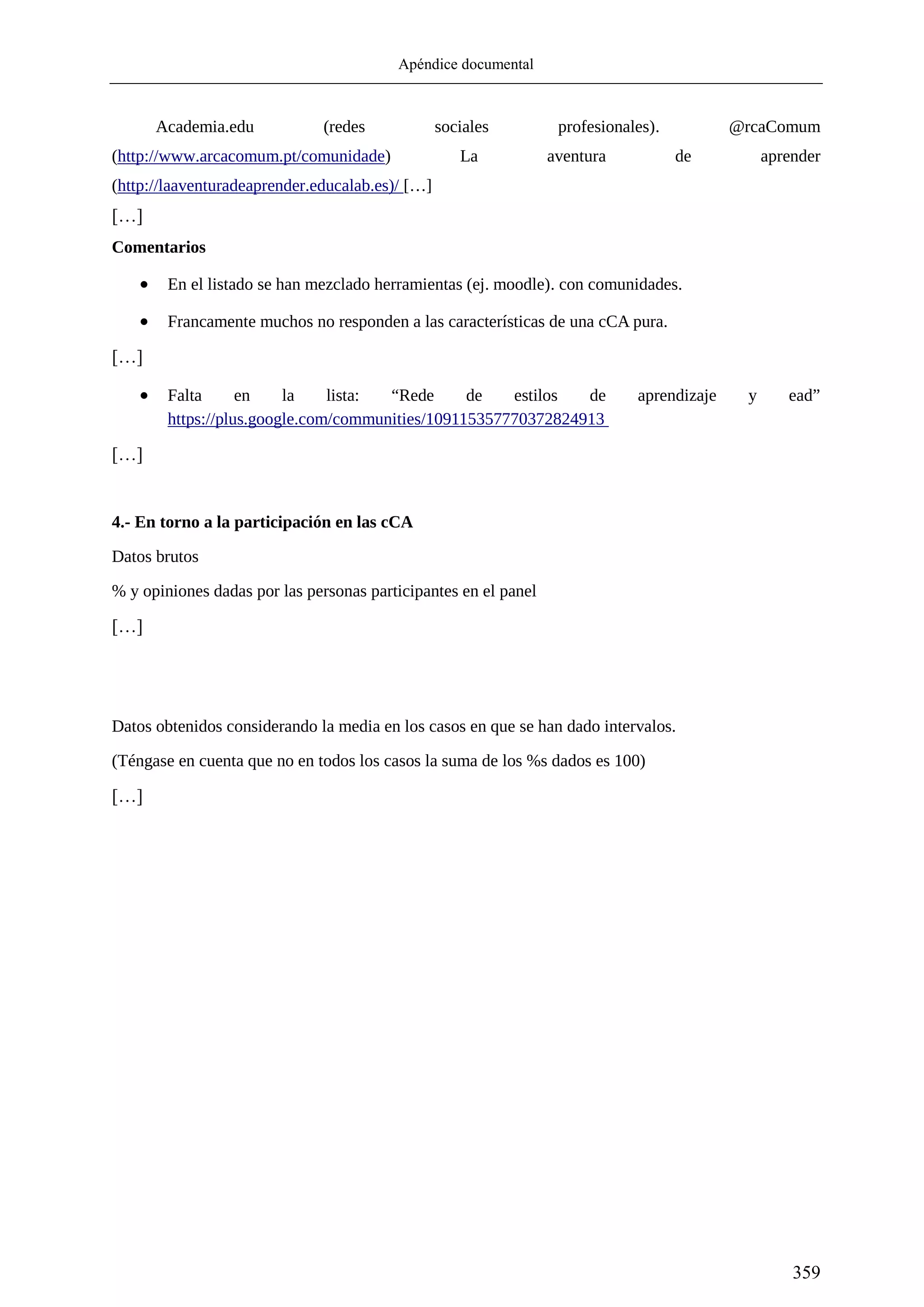 Apéndice documental
359
Academia.edu (redes sociales profesionales). @rcaComum
(http://www.arcacomum.pt/comunidade) La aventura de aprender
(http://laaventuradeaprender.educalab.es)/ […]
[…]
Comentarios
 En el listado se han mezclado herramientas (ej. moodle). con comunidades.
 Francamente muchos no responden a las características de una cCA pura.
[…]
 Falta en la lista: “Rede de estilos de aprendizaje y ead”
https://plus.google.com/communities/109115357770372824913
[…]
4.- En torno a la participación en las cCA
Datos brutos
% y opiniones dadas por las personas participantes en el panel
[…]
Datos obtenidos considerando la media en los casos en que se han dado intervalos.
(Téngase en cuenta que no en todos los casos la suma de los %s dados es 100)
[…]
 