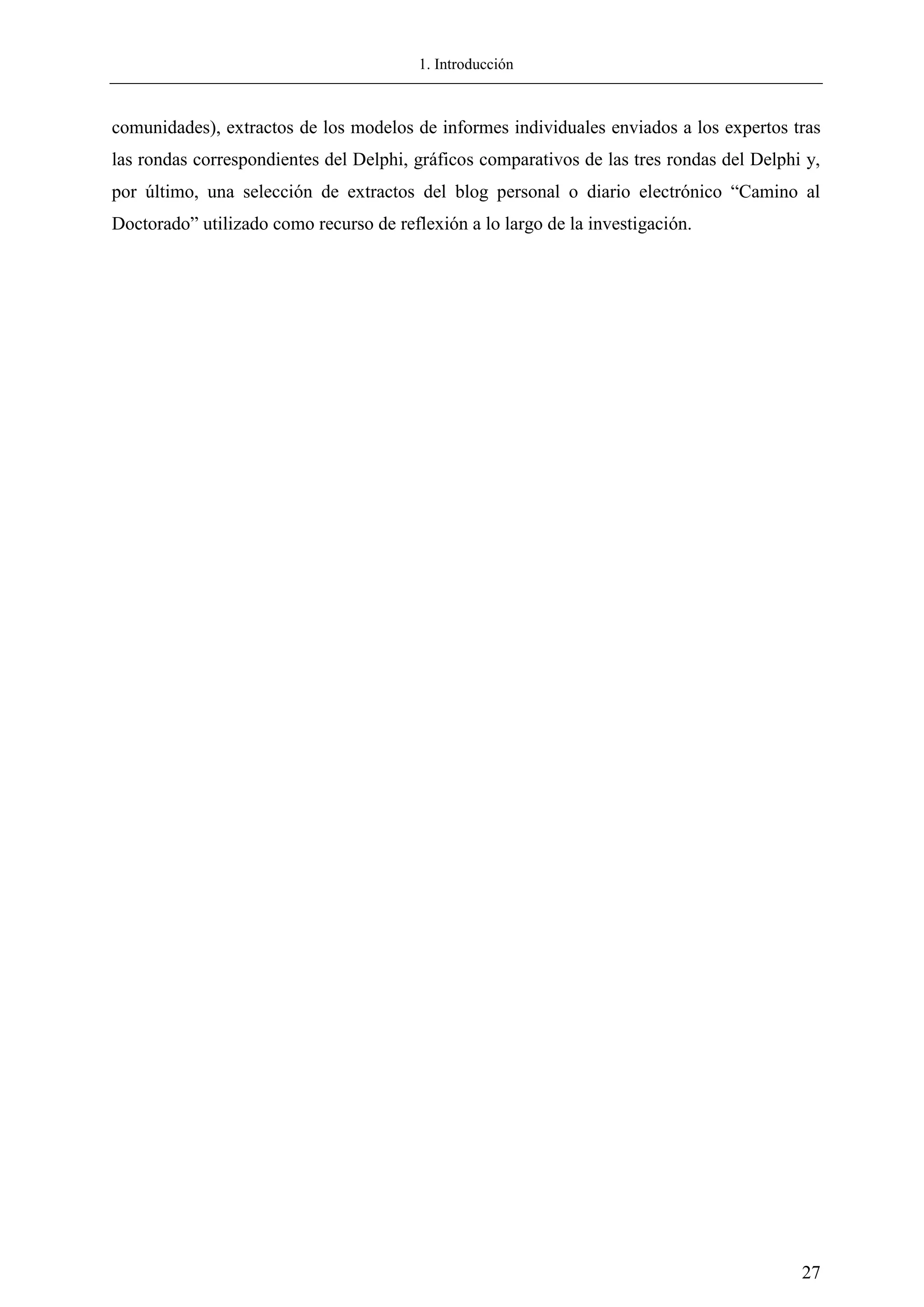 1. Introducción
27
comunidades), extractos de los modelos de informes individuales enviados a los expertos tras
las rondas correspondientes del Delphi, gráficos comparativos de las tres rondas del Delphi y,
por último, una selección de extractos del blog personal o diario electrónico ―Camino al
Doctorado‖ utilizado como recurso de reflexión a lo largo de la investigación.
 