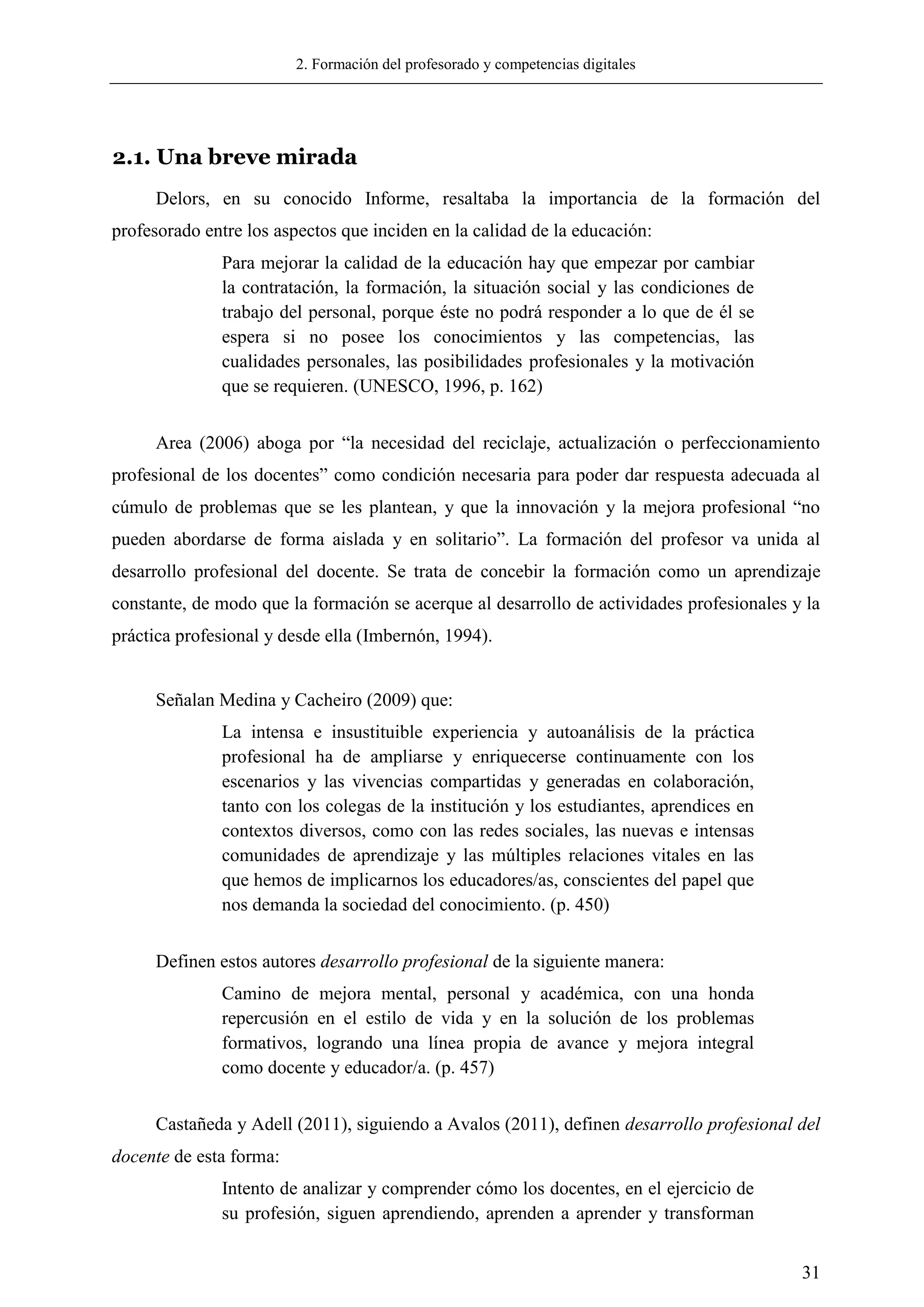 2. Formación del profesorado y competencias digitales
31
2.1. Una breve mirada
Delors, en su conocido Informe, resaltaba la importancia de la formación del
profesorado entre los aspectos que inciden en la calidad de la educación:
Para mejorar la calidad de la educación hay que empezar por cambiar
la contratación, la formación, la situación social y las condiciones de
trabajo del personal, porque éste no podrá responder a lo que de él se
espera si no posee los conocimientos y las competencias, las
cualidades personales, las posibilidades profesionales y la motivación
que se requieren. (UNESCO, 1996, p. 162)
Area (2006) aboga por ―la necesidad del reciclaje, actualización o perfeccionamiento
profesional de los docentes‖ como condición necesaria para poder dar respuesta adecuada al
cúmulo de problemas que se les plantean, y que la innovación y la mejora profesional ―no
pueden abordarse de forma aislada y en solitario‖. La formación del profesor va unida al
desarrollo profesional del docente. Se trata de concebir la formación como un aprendizaje
constante, de modo que la formación se acerque al desarrollo de actividades profesionales y la
práctica profesional y desde ella (Imbernón, 1994).
Señalan Medina y Cacheiro (2009) que:
La intensa e insustituible experiencia y autoanálisis de la práctica
profesional ha de ampliarse y enriquecerse continuamente con los
escenarios y las vivencias compartidas y generadas en colaboración,
tanto con los colegas de la institución y los estudiantes, aprendices en
contextos diversos, como con las redes sociales, las nuevas e intensas
comunidades de aprendizaje y las múltiples relaciones vitales en las
que hemos de implicarnos los educadores/as, conscientes del papel que
nos demanda la sociedad del conocimiento. (p. 450)
Definen estos autores desarrollo profesional de la siguiente manera:
Camino de mejora mental, personal y académica, con una honda
repercusión en el estilo de vida y en la solución de los problemas
formativos, logrando una línea propia de avance y mejora integral
como docente y educador/a. (p. 457)
Castañeda y Adell (2011), siguiendo a Avalos (2011), definen desarrollo profesional del
docente de esta forma:
Intento de analizar y comprender cómo los docentes, en el ejercicio de
su profesión, siguen aprendiendo, aprenden a aprender y transforman
 