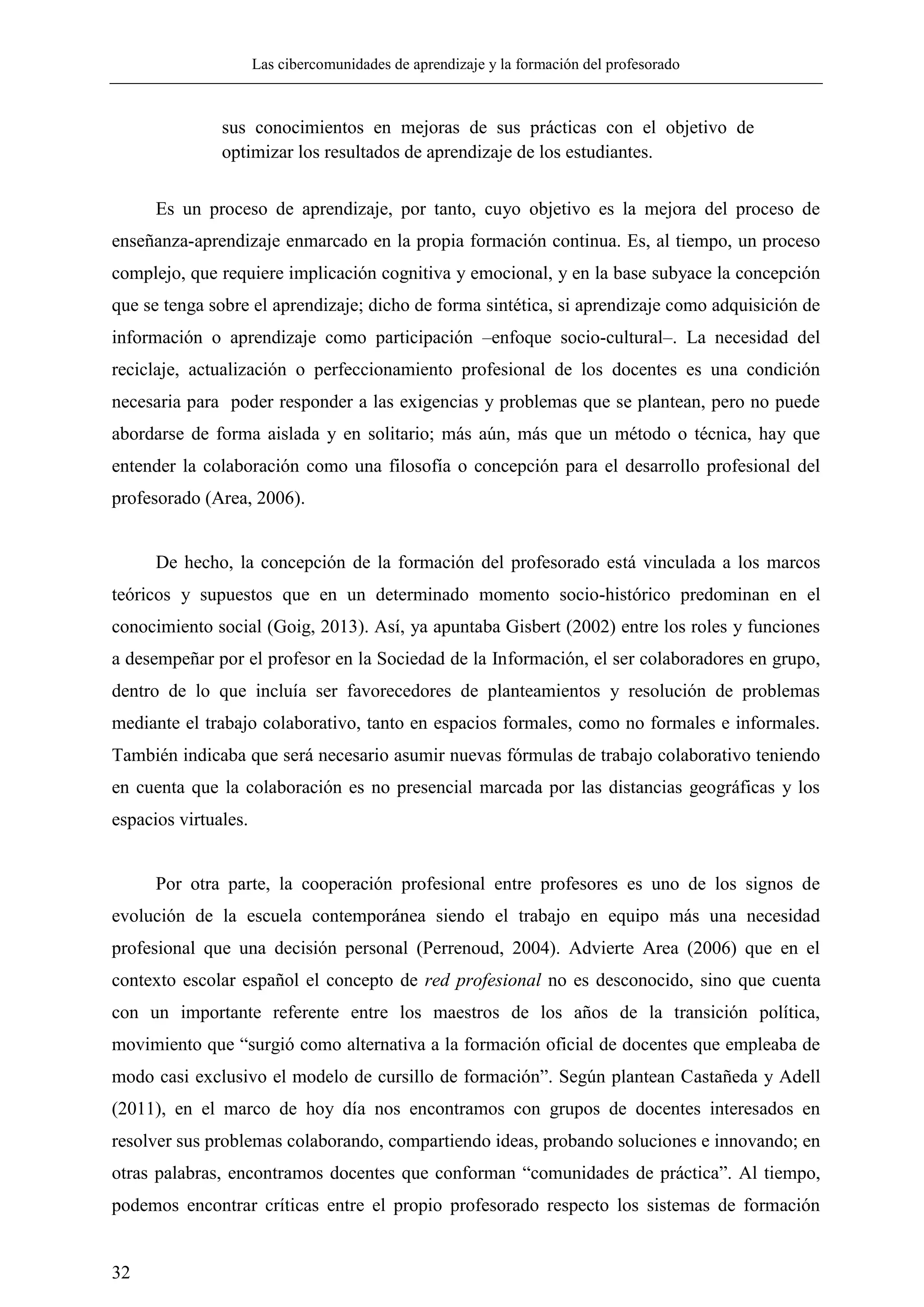 Las cibercomunidades de aprendizaje y la formación del profesorado
32
sus conocimientos en mejoras de sus prácticas con el objetivo de
optimizar los resultados de aprendizaje de los estudiantes.
Es un proceso de aprendizaje, por tanto, cuyo objetivo es la mejora del proceso de
enseñanza-aprendizaje enmarcado en la propia formación continua. Es, al tiempo, un proceso
complejo, que requiere implicación cognitiva y emocional, y en la base subyace la concepción
que se tenga sobre el aprendizaje; dicho de forma sintética, si aprendizaje como adquisición de
información o aprendizaje como participación –enfoque socio-cultural–. La necesidad del
reciclaje, actualización o perfeccionamiento profesional de los docentes es una condición
necesaria para poder responder a las exigencias y problemas que se plantean, pero no puede
abordarse de forma aislada y en solitario; más aún, más que un método o técnica, hay que
entender la colaboración como una filosofía o concepción para el desarrollo profesional del
profesorado (Area, 2006).
De hecho, la concepción de la formación del profesorado está vinculada a los marcos
teóricos y supuestos que en un determinado momento socio-histórico predominan en el
conocimiento social (Goig, 2013). Así, ya apuntaba Gisbert (2002) entre los roles y funciones
a desempeñar por el profesor en la Sociedad de la Información, el ser colaboradores en grupo,
dentro de lo que incluía ser favorecedores de planteamientos y resolución de problemas
mediante el trabajo colaborativo, tanto en espacios formales, como no formales e informales.
También indicaba que será necesario asumir nuevas fórmulas de trabajo colaborativo teniendo
en cuenta que la colaboración es no presencial marcada por las distancias geográficas y los
espacios virtuales.
Por otra parte, la cooperación profesional entre profesores es uno de los signos de
evolución de la escuela contemporánea siendo el trabajo en equipo más una necesidad
profesional que una decisión personal (Perrenoud, 2004). Advierte Area (2006) que en el
contexto escolar español el concepto de red profesional no es desconocido, sino que cuenta
con un importante referente entre los maestros de los años de la transición política,
movimiento que ―surgió como alternativa a la formación oficial de docentes que empleaba de
modo casi exclusivo el modelo de cursillo de formación‖. Según plantean Castañeda y Adell
(2011), en el marco de hoy día nos encontramos con grupos de docentes interesados en
resolver sus problemas colaborando, compartiendo ideas, probando soluciones e innovando; en
otras palabras, encontramos docentes que conforman ―comunidades de práctica‖. Al tiempo,
podemos encontrar críticas entre el propio profesorado respecto los sistemas de formación
 