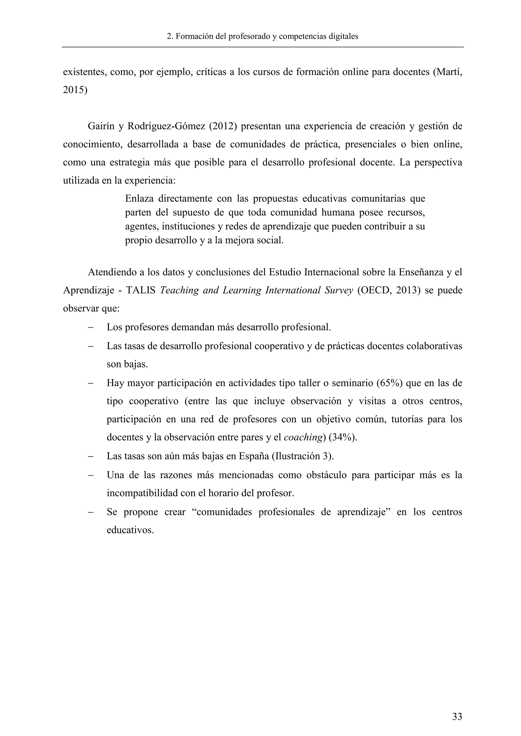 2. Formación del profesorado y competencias digitales
33
existentes, como, por ejemplo, críticas a los cursos de formación online para docentes (Martí,
2015)
Gairín y Rodríguez-Gómez (2012) presentan una experiencia de creación y gestión de
conocimiento, desarrollada a base de comunidades de práctica, presenciales o bien online,
como una estrategia más que posible para el desarrollo profesional docente. La perspectiva
utilizada en la experiencia:
Enlaza directamente con las propuestas educativas comunitarias que
parten del supuesto de que toda comunidad humana posee recursos,
agentes, instituciones y redes de aprendizaje que pueden contribuir a su
propio desarrollo y a la mejora social.
Atendiendo a los datos y conclusiones del Estudio Internacional sobre la Enseñanza y el
Aprendizaje - TALIS Teaching and Learning International Survey (OECD, 2013) se puede
observar que:
 Los profesores demandan más desarrollo profesional.
 Las tasas de desarrollo profesional cooperativo y de prácticas docentes colaborativas
son bajas.
 Hay mayor participación en actividades tipo taller o seminario (65%) que en las de
tipo cooperativo (entre las que incluye observación y visitas a otros centros,
participación en una red de profesores con un objetivo común, tutorías para los
docentes y la observación entre pares y el coaching) (34%).
 Las tasas son aún más bajas en España (Ilustración 3).
 Una de las razones más mencionadas como obstáculo para participar más es la
incompatibilidad con el horario del profesor.
 Se propone crear ―comunidades profesionales de aprendizaje‖ en los centros
educativos.
 