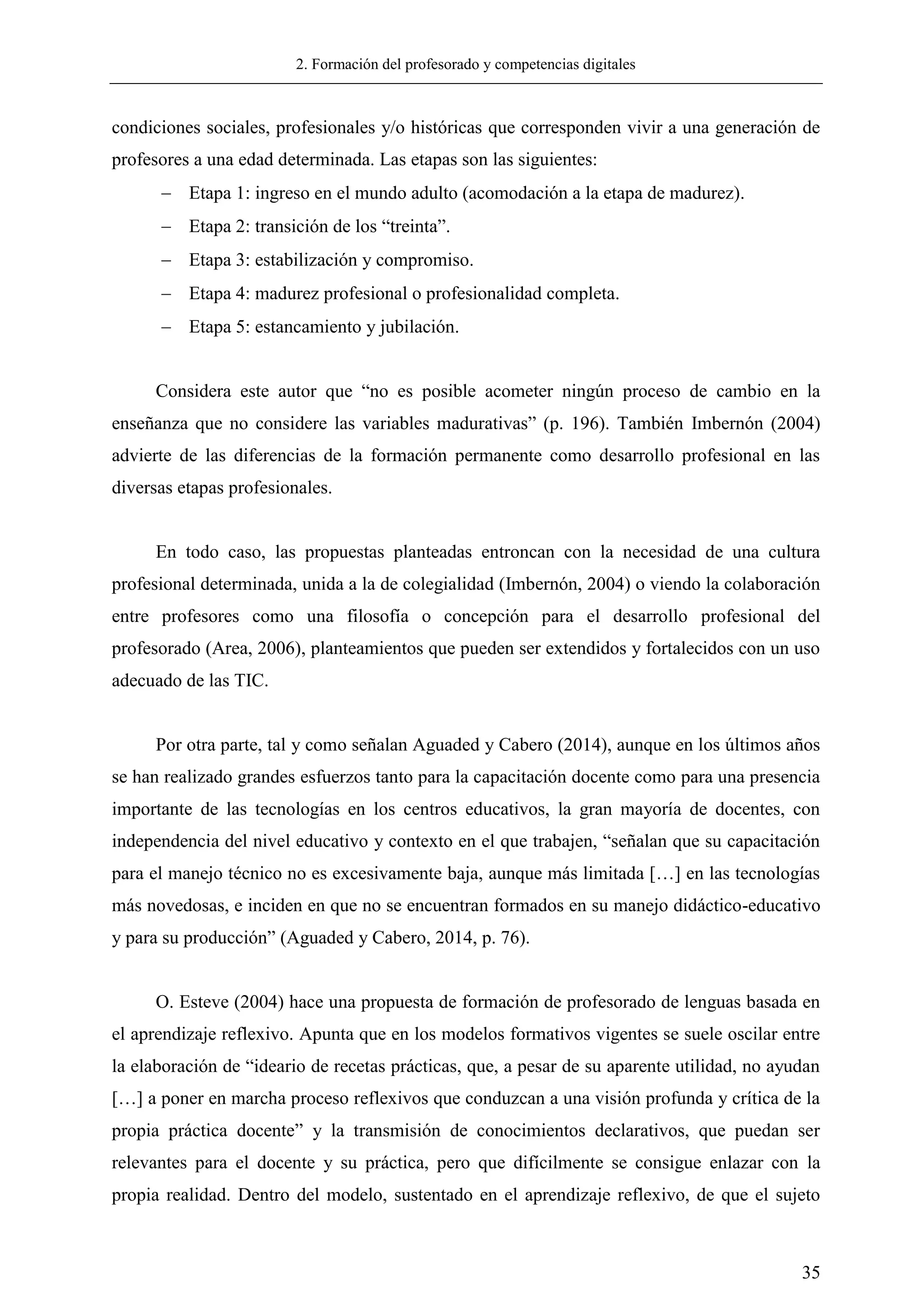 2. Formación del profesorado y competencias digitales
35
condiciones sociales, profesionales y/o históricas que corresponden vivir a una generación de
profesores a una edad determinada. Las etapas son las siguientes:
 Etapa 1: ingreso en el mundo adulto (acomodación a la etapa de madurez).
 Etapa 2: transición de los ―treinta‖.
 Etapa 3: estabilización y compromiso.
 Etapa 4: madurez profesional o profesionalidad completa.
 Etapa 5: estancamiento y jubilación.
Considera este autor que ―no es posible acometer ningún proceso de cambio en la
enseñanza que no considere las variables madurativas‖ (p. 196). También Imbernón (2004)
advierte de las diferencias de la formación permanente como desarrollo profesional en las
diversas etapas profesionales.
En todo caso, las propuestas planteadas entroncan con la necesidad de una cultura
profesional determinada, unida a la de colegialidad (Imbernón, 2004) o viendo la colaboración
entre profesores como una filosofía o concepción para el desarrollo profesional del
profesorado (Area, 2006), planteamientos que pueden ser extendidos y fortalecidos con un uso
adecuado de las TIC.
Por otra parte, tal y como señalan Aguaded y Cabero (2014), aunque en los últimos años
se han realizado grandes esfuerzos tanto para la capacitación docente como para una presencia
importante de las tecnologías en los centros educativos, la gran mayoría de docentes, con
independencia del nivel educativo y contexto en el que trabajen, ―señalan que su capacitación
para el manejo técnico no es excesivamente baja, aunque más limitada […] en las tecnologías
más novedosas, e inciden en que no se encuentran formados en su manejo didáctico-educativo
y para su producción‖ (Aguaded y Cabero, 2014, p. 76).
O. Esteve (2004) hace una propuesta de formación de profesorado de lenguas basada en
el aprendizaje reflexivo. Apunta que en los modelos formativos vigentes se suele oscilar entre
la elaboración de ―ideario de recetas prácticas, que, a pesar de su aparente utilidad, no ayudan
[…] a poner en marcha proceso reflexivos que conduzcan a una visión profunda y crítica de la
propia práctica docente‖ y la transmisión de conocimientos declarativos, que puedan ser
relevantes para el docente y su práctica, pero que difícilmente se consigue enlazar con la
propia realidad. Dentro del modelo, sustentado en el aprendizaje reflexivo, de que el sujeto
 
