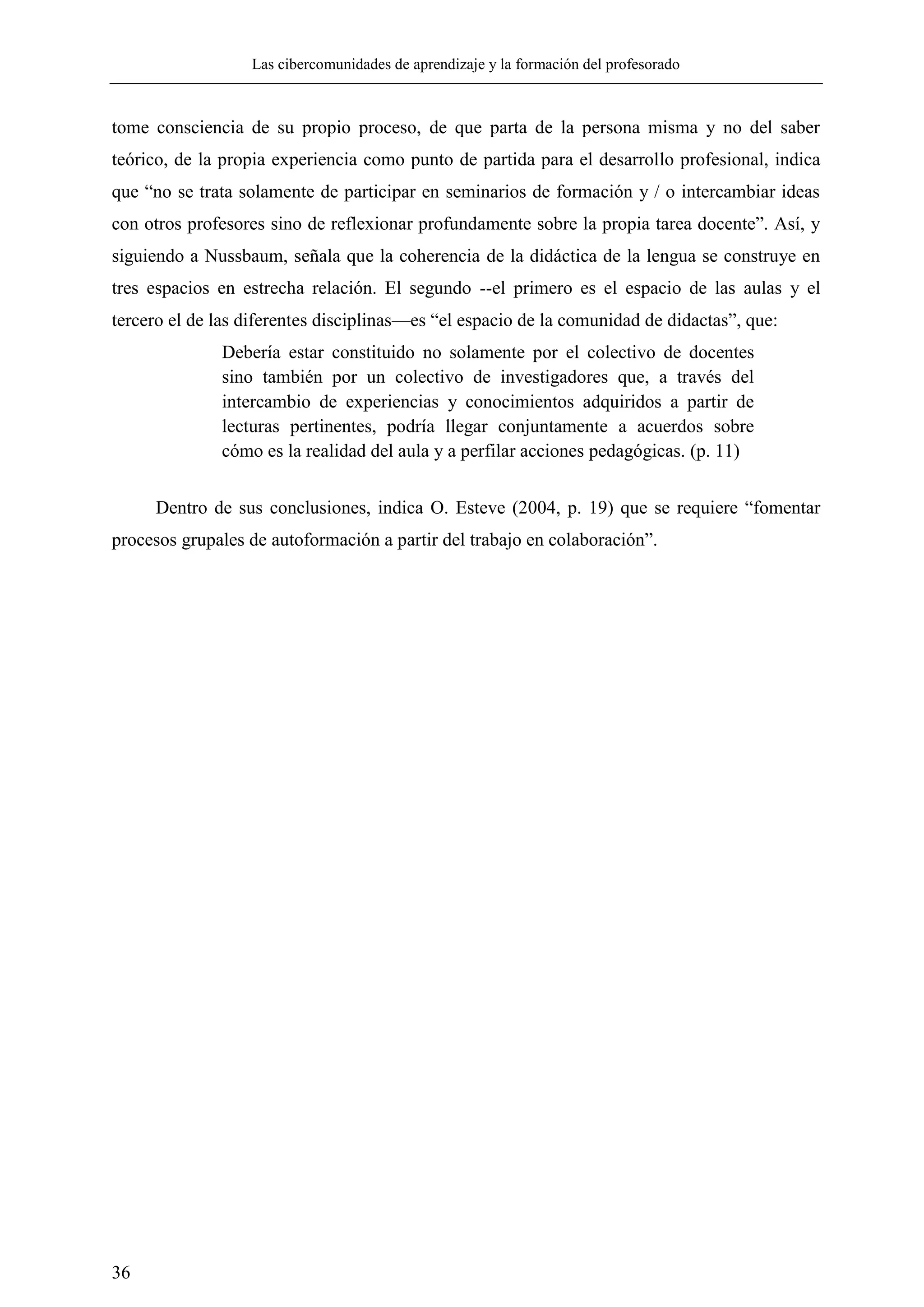 Las cibercomunidades de aprendizaje y la formación del profesorado
36
tome consciencia de su propio proceso, de que parta de la persona misma y no del saber
teórico, de la propia experiencia como punto de partida para el desarrollo profesional, indica
que ―no se trata solamente de participar en seminarios de formación y / o intercambiar ideas
con otros profesores sino de reflexionar profundamente sobre la propia tarea docente‖. Así, y
siguiendo a Nussbaum, señala que la coherencia de la didáctica de la lengua se construye en
tres espacios en estrecha relación. El segundo --el primero es el espacio de las aulas y el
tercero el de las diferentes disciplinas—es ―el espacio de la comunidad de didactas‖, que:
Debería estar constituido no solamente por el colectivo de docentes
sino también por un colectivo de investigadores que, a través del
intercambio de experiencias y conocimientos adquiridos a partir de
lecturas pertinentes, podría llegar conjuntamente a acuerdos sobre
cómo es la realidad del aula y a perfilar acciones pedagógicas. (p. 11)
Dentro de sus conclusiones, indica O. Esteve (2004, p. 19) que se requiere ―fomentar
procesos grupales de autoformación a partir del trabajo en colaboración‖.
 