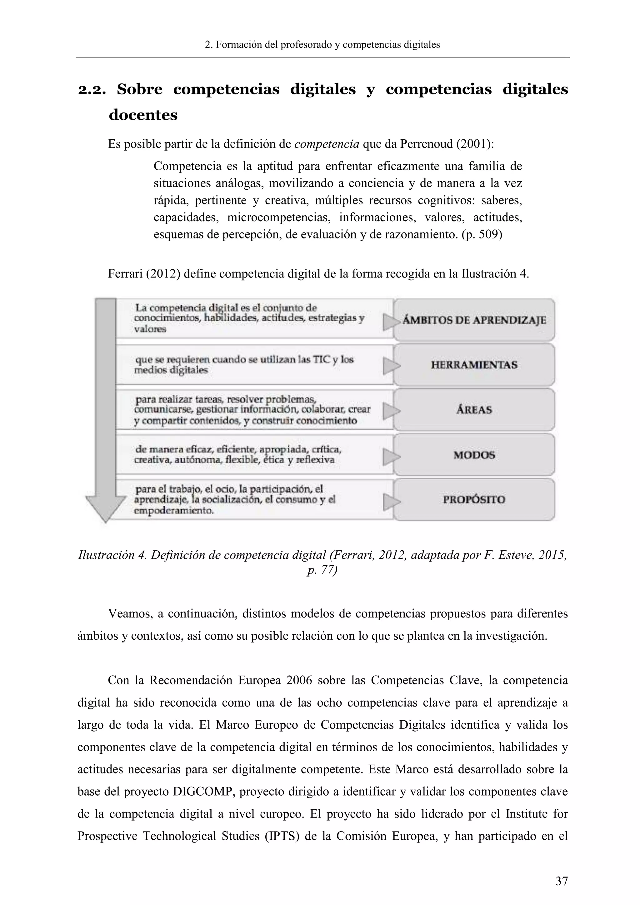 2. Formación del profesorado y competencias digitales
37
2.2. Sobre competencias digitales y competencias digitales
docentes
Es posible partir de la definición de competencia que da Perrenoud (2001):
Competencia es la aptitud para enfrentar eficazmente una familia de
situaciones análogas, movilizando a conciencia y de manera a la vez
rápida, pertinente y creativa, múltiples recursos cognitivos: saberes,
capacidades, microcompetencias, informaciones, valores, actitudes,
esquemas de percepción, de evaluación y de razonamiento. (p. 509)
Ferrari (2012) define competencia digital de la forma recogida en la Ilustración 4.
Ilustración 4. Definición de competencia digital (Ferrari, 2012, adaptada por F. Esteve, 2015,
p. 77)
Veamos, a continuación, distintos modelos de competencias propuestos para diferentes
ámbitos y contextos, así como su posible relación con lo que se plantea en la investigación.
Con la Recomendación Europea 2006 sobre las Competencias Clave, la competencia
digital ha sido reconocida como una de las ocho competencias clave para el aprendizaje a
largo de toda la vida. El Marco Europeo de Competencias Digitales identifica y valida los
componentes clave de la competencia digital en términos de los conocimientos, habilidades y
actitudes necesarias para ser digitalmente competente. Este Marco está desarrollado sobre la
base del proyecto DIGCOMP, proyecto dirigido a identificar y validar los componentes clave
de la competencia digital a nivel europeo. El proyecto ha sido liderado por el Institute for
Prospective Technological Studies (IPTS) de la Comisión Europea, y han participado en el
 