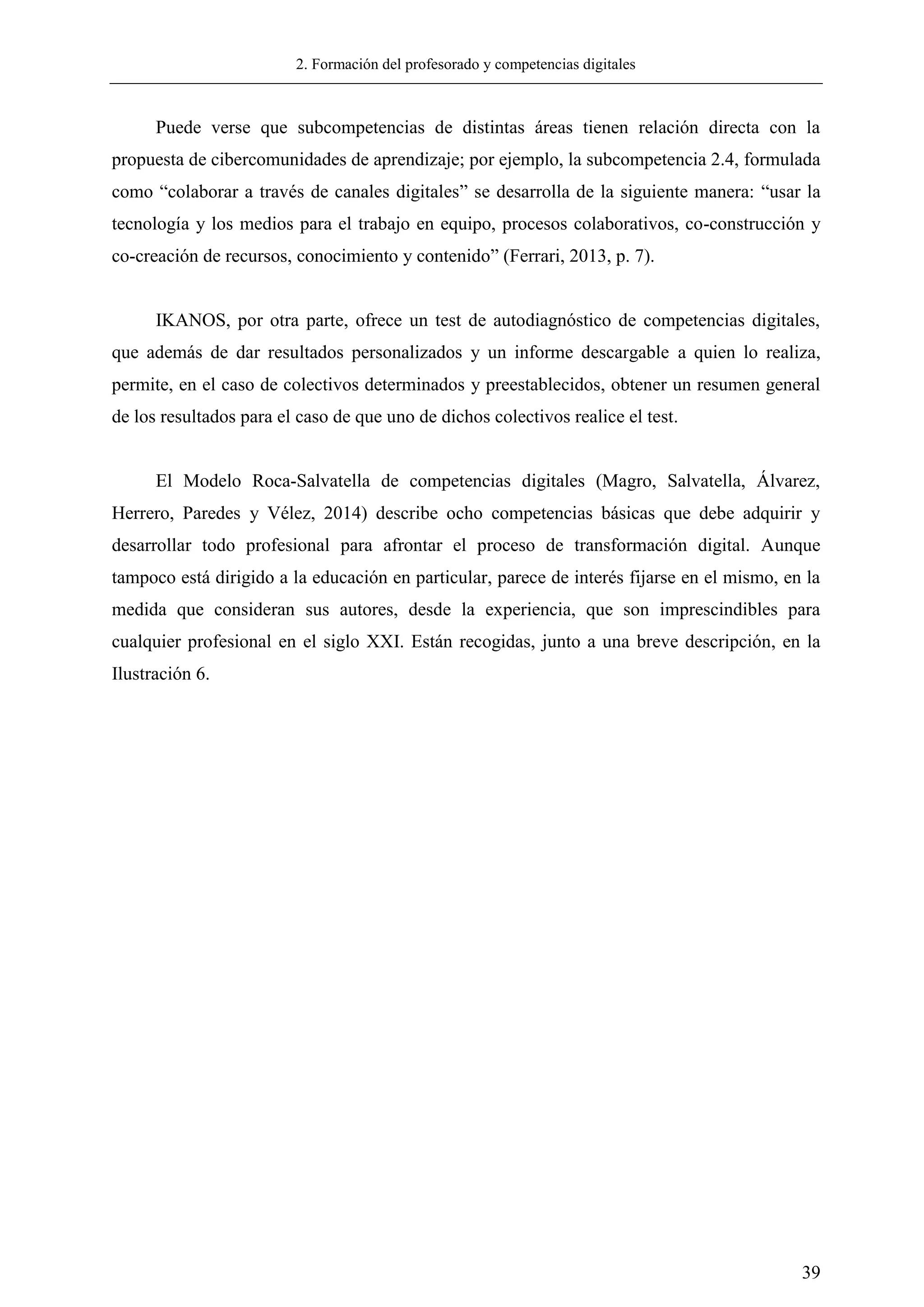 2. Formación del profesorado y competencias digitales
39
Puede verse que subcompetencias de distintas áreas tienen relación directa con la
propuesta de cibercomunidades de aprendizaje; por ejemplo, la subcompetencia 2.4, formulada
como ―colaborar a través de canales digitales‖ se desarrolla de la siguiente manera: ―usar la
tecnología y los medios para el trabajo en equipo, procesos colaborativos, co-construcción y
co-creación de recursos, conocimiento y contenido‖ (Ferrari, 2013, p. 7).
IKANOS, por otra parte, ofrece un test de autodiagnóstico de competencias digitales,
que además de dar resultados personalizados y un informe descargable a quien lo realiza,
permite, en el caso de colectivos determinados y preestablecidos, obtener un resumen general
de los resultados para el caso de que uno de dichos colectivos realice el test.
El Modelo Roca-Salvatella de competencias digitales (Magro, Salvatella, Álvarez,
Herrero, Paredes y Vélez, 2014) describe ocho competencias básicas que debe adquirir y
desarrollar todo profesional para afrontar el proceso de transformación digital. Aunque
tampoco está dirigido a la educación en particular, parece de interés fijarse en el mismo, en la
medida que consideran sus autores, desde la experiencia, que son imprescindibles para
cualquier profesional en el siglo XXI. Están recogidas, junto a una breve descripción, en la
Ilustración 6.
 