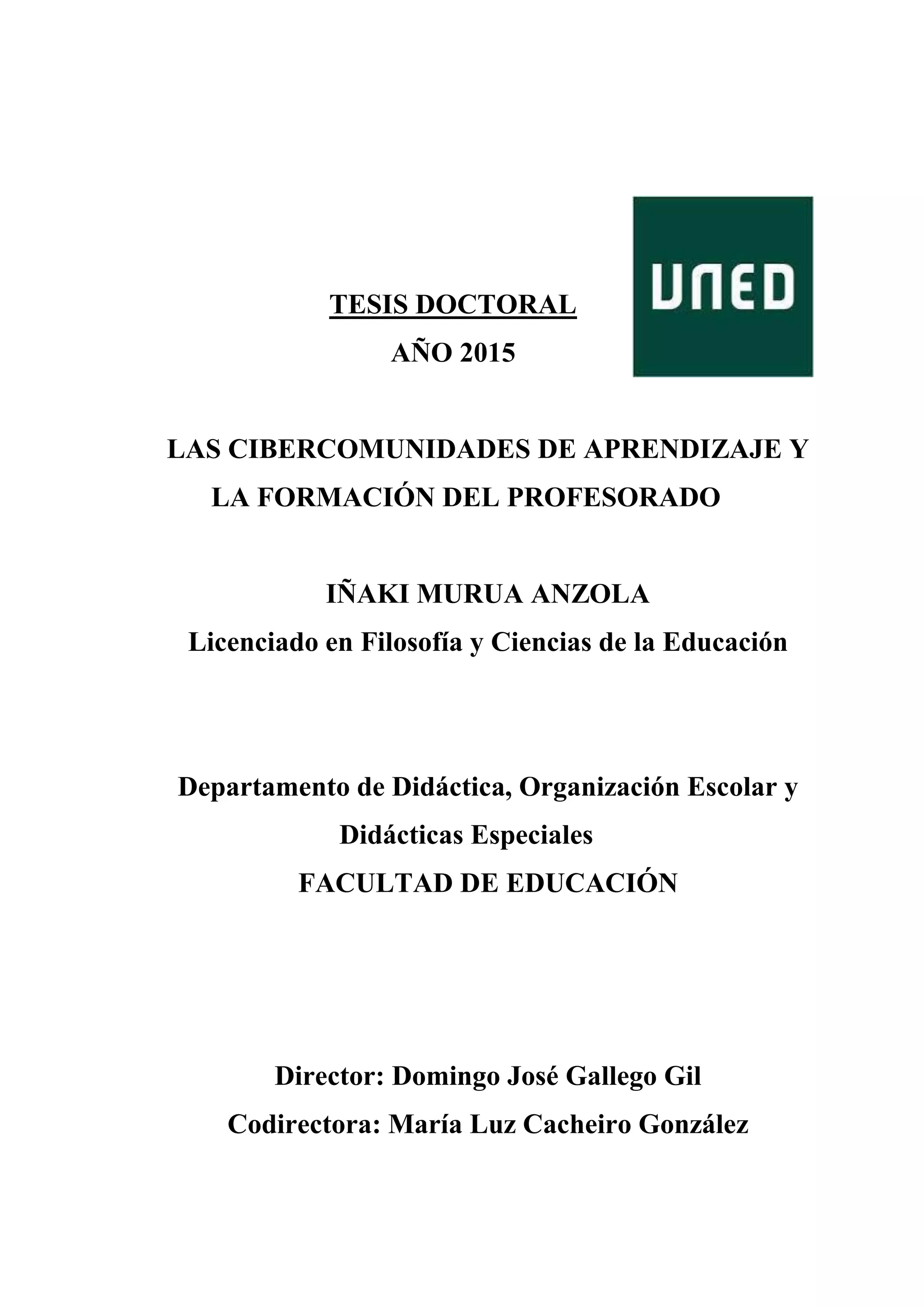 TESIS DOCTORAL
AÑO 2015
LAS CIBERCOMUNIDADES DE APRENDIZAJE Y
LA FORMACIÓN DEL PROFESORADO
IÑAKI MURUA ANZOLA
Licenciado en Filosofía y Ciencias de la Educación
Departamento de Didáctica, Organización Escolar y
Didácticas Especiales
FACULTAD DE EDUCACIÓN
Director: Domingo José Gallego Gil
Codirectora: María Luz Cacheiro González
 