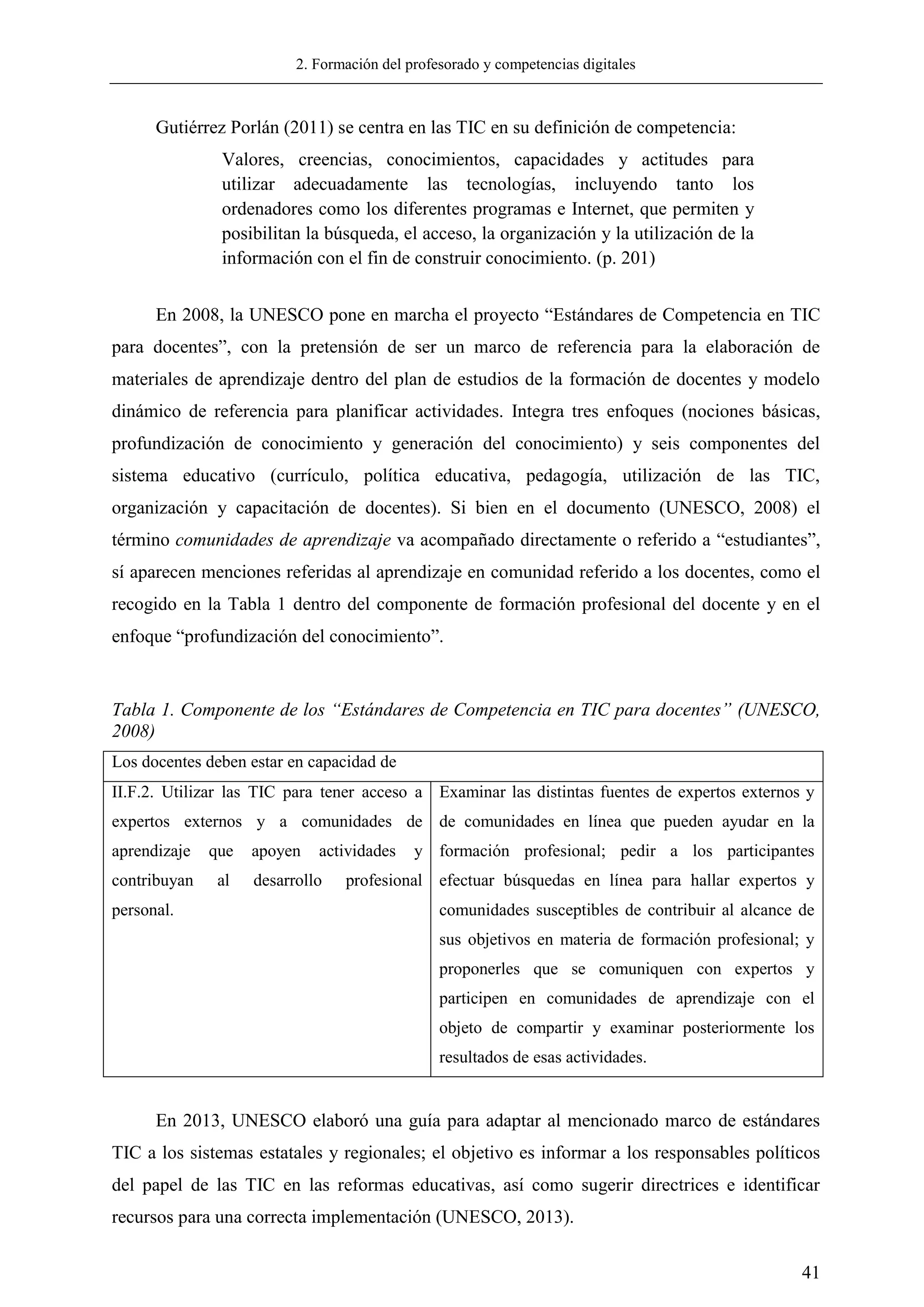 2. Formación del profesorado y competencias digitales
41
Gutiérrez Porlán (2011) se centra en las TIC en su definición de competencia:
Valores, creencias, conocimientos, capacidades y actitudes para
utilizar adecuadamente las tecnologías, incluyendo tanto los
ordenadores como los diferentes programas e Internet, que permiten y
posibilitan la búsqueda, el acceso, la organización y la utilización de la
información con el fin de construir conocimiento. (p. 201)
En 2008, la UNESCO pone en marcha el proyecto ―Estándares de Competencia en TIC
para docentes‖, con la pretensión de ser un marco de referencia para la elaboración de
materiales de aprendizaje dentro del plan de estudios de la formación de docentes y modelo
dinámico de referencia para planificar actividades. Integra tres enfoques (nociones básicas,
profundización de conocimiento y generación del conocimiento) y seis componentes del
sistema educativo (currículo, política educativa, pedagogía, utilización de las TIC,
organización y capacitación de docentes). Si bien en el documento (UNESCO, 2008) el
término comunidades de aprendizaje va acompañado directamente o referido a ―estudiantes‖,
sí aparecen menciones referidas al aprendizaje en comunidad referido a los docentes, como el
recogido en la Tabla 1 dentro del componente de formación profesional del docente y en el
enfoque ―profundización del conocimiento‖.
Tabla 1. Componente de los “Estándares de Competencia en TIC para docentes” (UNESCO,
2008)
Los docentes deben estar en capacidad de
II.F.2. Utilizar las TIC para tener acceso a
expertos externos y a comunidades de
aprendizaje que apoyen actividades y
contribuyan al desarrollo profesional
personal.
Examinar las distintas fuentes de expertos externos y
de comunidades en línea que pueden ayudar en la
formación profesional; pedir a los participantes
efectuar búsquedas en línea para hallar expertos y
comunidades susceptibles de contribuir al alcance de
sus objetivos en materia de formación profesional; y
proponerles que se comuniquen con expertos y
participen en comunidades de aprendizaje con el
objeto de compartir y examinar posteriormente los
resultados de esas actividades.
En 2013, UNESCO elaboró una guía para adaptar al mencionado marco de estándares
TIC a los sistemas estatales y regionales; el objetivo es informar a los responsables políticos
del papel de las TIC en las reformas educativas, así como sugerir directrices e identificar
recursos para una correcta implementación (UNESCO, 2013).
 