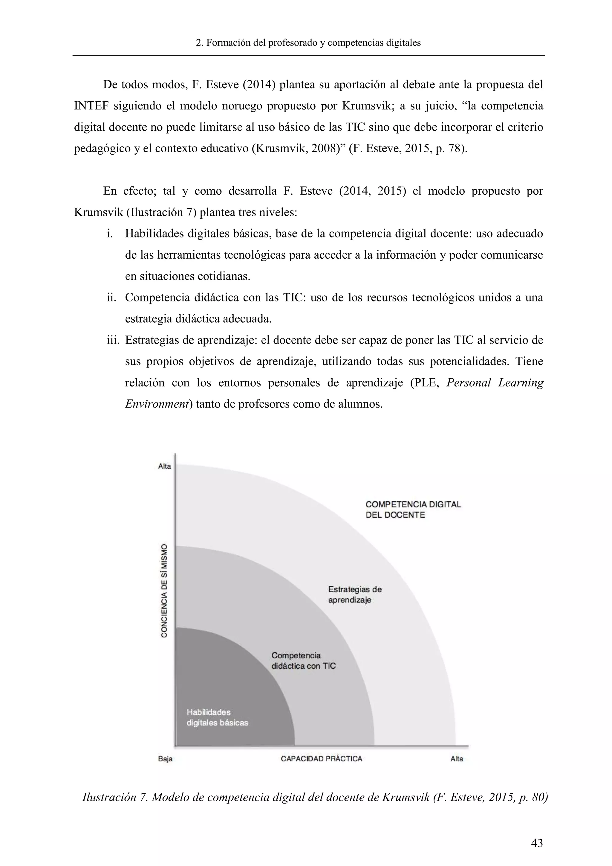 2. Formación del profesorado y competencias digitales
43
De todos modos, F. Esteve (2014) plantea su aportación al debate ante la propuesta del
INTEF siguiendo el modelo noruego propuesto por Krumsvik; a su juicio, ―la competencia
digital docente no puede limitarse al uso básico de las TIC sino que debe incorporar el criterio
pedagógico y el contexto educativo (Krusmvik, 2008)‖ (F. Esteve, 2015, p. 78).
En efecto; tal y como desarrolla F. Esteve (2014, 2015) el modelo propuesto por
Krumsvik (Ilustración 7) plantea tres niveles:
i. Habilidades digitales básicas, base de la competencia digital docente: uso adecuado
de las herramientas tecnológicas para acceder a la información y poder comunicarse
en situaciones cotidianas.
ii. Competencia didáctica con las TIC: uso de los recursos tecnológicos unidos a una
estrategia didáctica adecuada.
iii. Estrategias de aprendizaje: el docente debe ser capaz de poner las TIC al servicio de
sus propios objetivos de aprendizaje, utilizando todas sus potencialidades. Tiene
relación con los entornos personales de aprendizaje (PLE, Personal Learning
Environment) tanto de profesores como de alumnos.
Ilustración 7. Modelo de competencia digital del docente de Krumsvik (F. Esteve, 2015, p. 80)
 