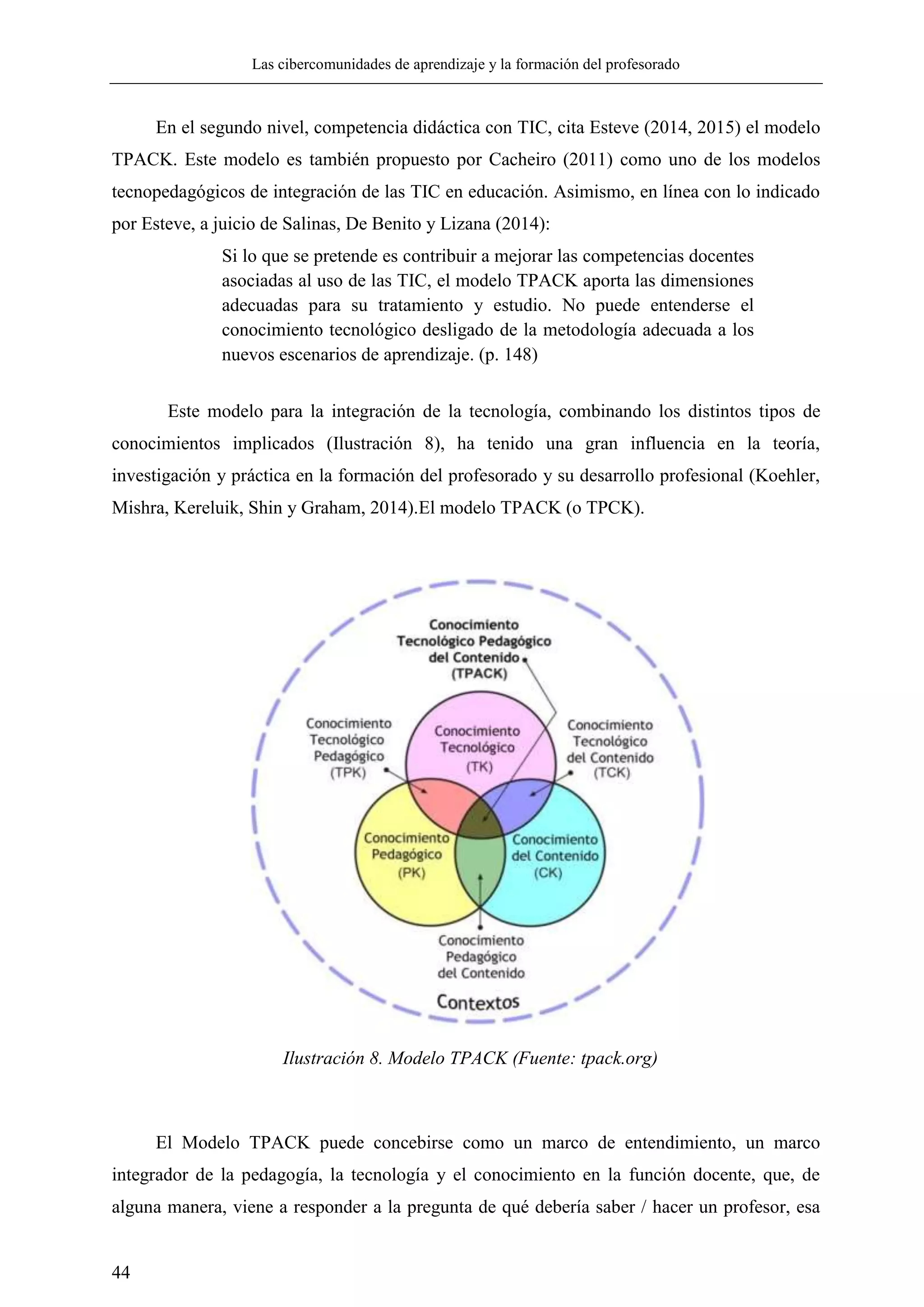 Las cibercomunidades de aprendizaje y la formación del profesorado
44
En el segundo nivel, competencia didáctica con TIC, cita Esteve (2014, 2015) el modelo
TPACK. Este modelo es también propuesto por Cacheiro (2011) como uno de los modelos
tecnopedagógicos de integración de las TIC en educación. Asimismo, en línea con lo indicado
por Esteve, a juicio de Salinas, De Benito y Lizana (2014):
Si lo que se pretende es contribuir a mejorar las competencias docentes
asociadas al uso de las TIC, el modelo TPACK aporta las dimensiones
adecuadas para su tratamiento y estudio. No puede entenderse el
conocimiento tecnológico desligado de la metodología adecuada a los
nuevos escenarios de aprendizaje. (p. 148)
Este modelo para la integración de la tecnología, combinando los distintos tipos de
conocimientos implicados (Ilustración 8), ha tenido una gran influencia en la teoría,
investigación y práctica en la formación del profesorado y su desarrollo profesional (Koehler,
Mishra, Kereluik, Shin y Graham, 2014).El modelo TPACK (o TPCK).
El Modelo TPACK puede concebirse como un marco de entendimiento, un marco
integrador de la pedagogía, la tecnología y el conocimiento en la función docente, que, de
alguna manera, viene a responder a la pregunta de qué debería saber / hacer un profesor, esa
Ilustración 8. Modelo TPACK (Fuente: tpack.org)
 