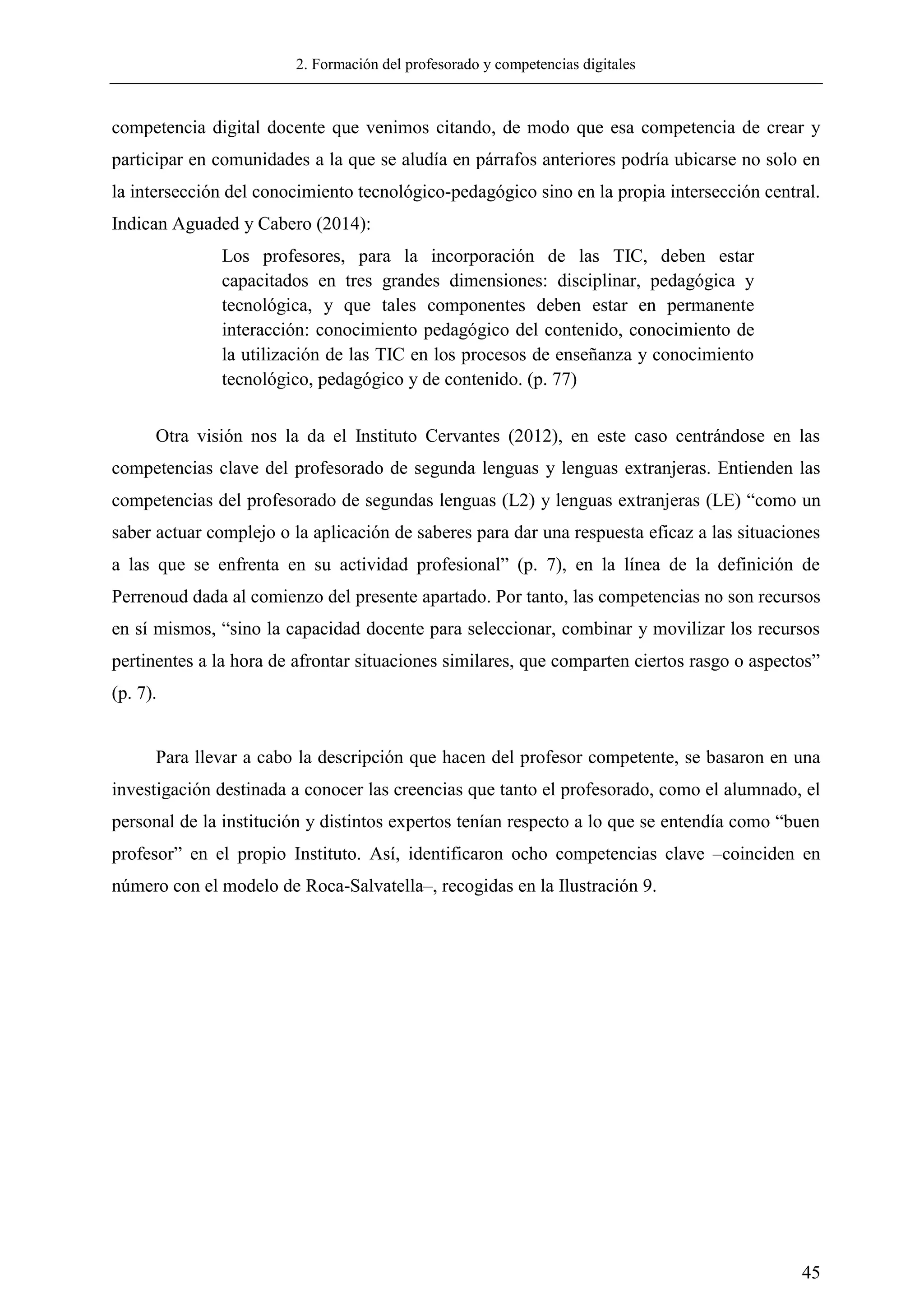 2. Formación del profesorado y competencias digitales
45
competencia digital docente que venimos citando, de modo que esa competencia de crear y
participar en comunidades a la que se aludía en párrafos anteriores podría ubicarse no solo en
la intersección del conocimiento tecnológico-pedagógico sino en la propia intersección central.
Indican Aguaded y Cabero (2014):
Los profesores, para la incorporación de las TIC, deben estar
capacitados en tres grandes dimensiones: disciplinar, pedagógica y
tecnológica, y que tales componentes deben estar en permanente
interacción: conocimiento pedagógico del contenido, conocimiento de
la utilización de las TIC en los procesos de enseñanza y conocimiento
tecnológico, pedagógico y de contenido. (p. 77)
Otra visión nos la da el Instituto Cervantes (2012), en este caso centrándose en las
competencias clave del profesorado de segunda lenguas y lenguas extranjeras. Entienden las
competencias del profesorado de segundas lenguas (L2) y lenguas extranjeras (LE) ―como un
saber actuar complejo o la aplicación de saberes para dar una respuesta eficaz a las situaciones
a las que se enfrenta en su actividad profesional‖ (p. 7), en la línea de la definición de
Perrenoud dada al comienzo del presente apartado. Por tanto, las competencias no son recursos
en sí mismos, ―sino la capacidad docente para seleccionar, combinar y movilizar los recursos
pertinentes a la hora de afrontar situaciones similares, que comparten ciertos rasgo o aspectos‖
(p. 7).
Para llevar a cabo la descripción que hacen del profesor competente, se basaron en una
investigación destinada a conocer las creencias que tanto el profesorado, como el alumnado, el
personal de la institución y distintos expertos tenían respecto a lo que se entendía como ―buen
profesor‖ en el propio Instituto. Así, identificaron ocho competencias clave –coinciden en
número con el modelo de Roca-Salvatella–, recogidas en la Ilustración 9.
 