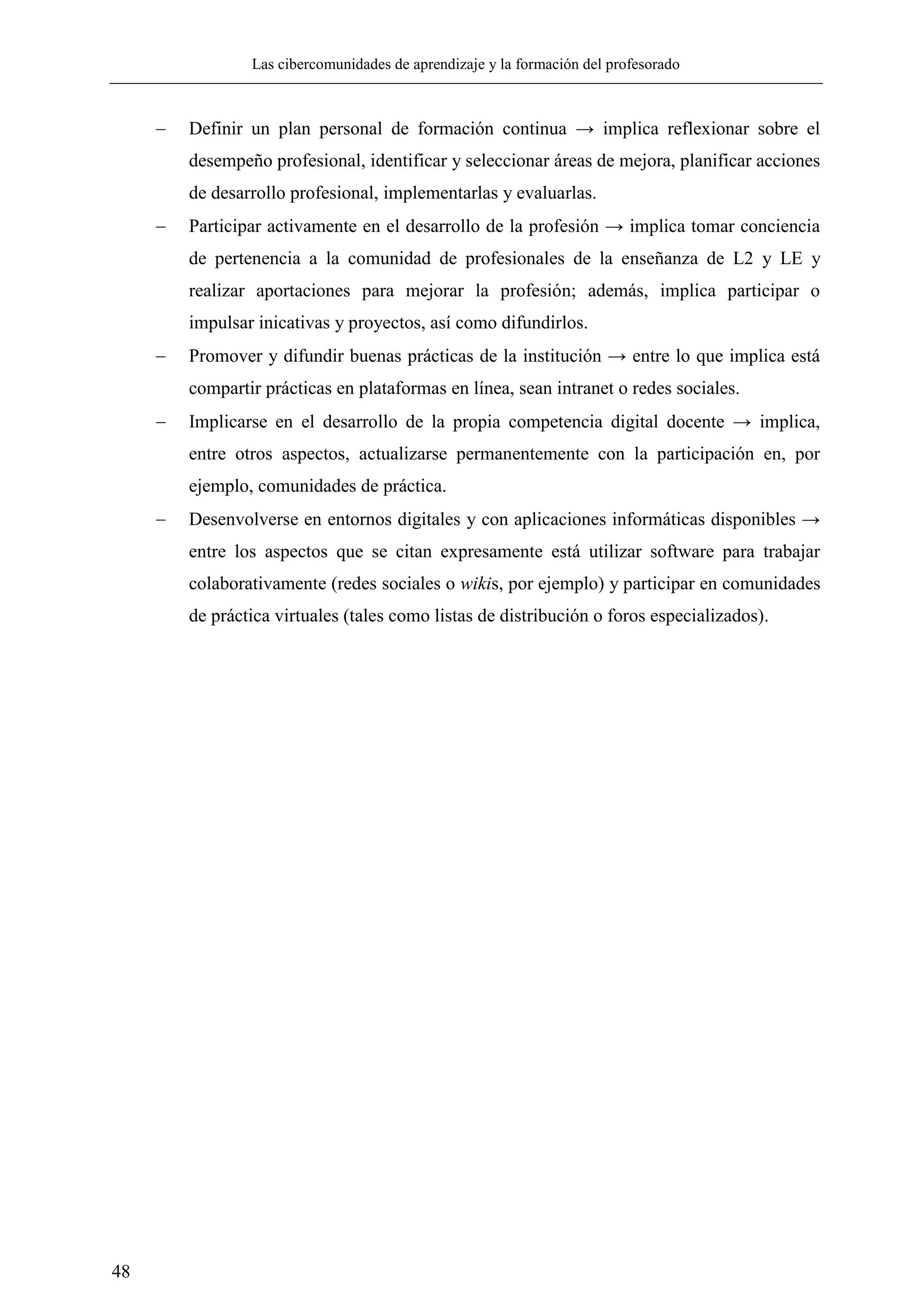 Las cibercomunidades de aprendizaje y la formación del profesorado
48
 Definir un plan personal de formación continua → implica reflexionar sobre el
desempeño profesional, identificar y seleccionar áreas de mejora, planificar acciones
de desarrollo profesional, implementarlas y evaluarlas.
 Participar activamente en el desarrollo de la profesión → implica tomar conciencia
de pertenencia a la comunidad de profesionales de la enseñanza de L2 y LE y
realizar aportaciones para mejorar la profesión; además, implica participar o
impulsar inicativas y proyectos, así como difundirlos.
 Promover y difundir buenas prácticas de la institución → entre lo que implica está
compartir prácticas en plataformas en línea, sean intranet o redes sociales.
 Implicarse en el desarrollo de la propia competencia digital docente → implica,
entre otros aspectos, actualizarse permanentemente con la participación en, por
ejemplo, comunidades de práctica.
 Desenvolverse en entornos digitales y con aplicaciones informáticas disponibles →
entre los aspectos que se citan expresamente está utilizar software para trabajar
colaborativamente (redes sociales o wikis, por ejemplo) y participar en comunidades
de práctica virtuales (tales como listas de distribución o foros especializados).
 
