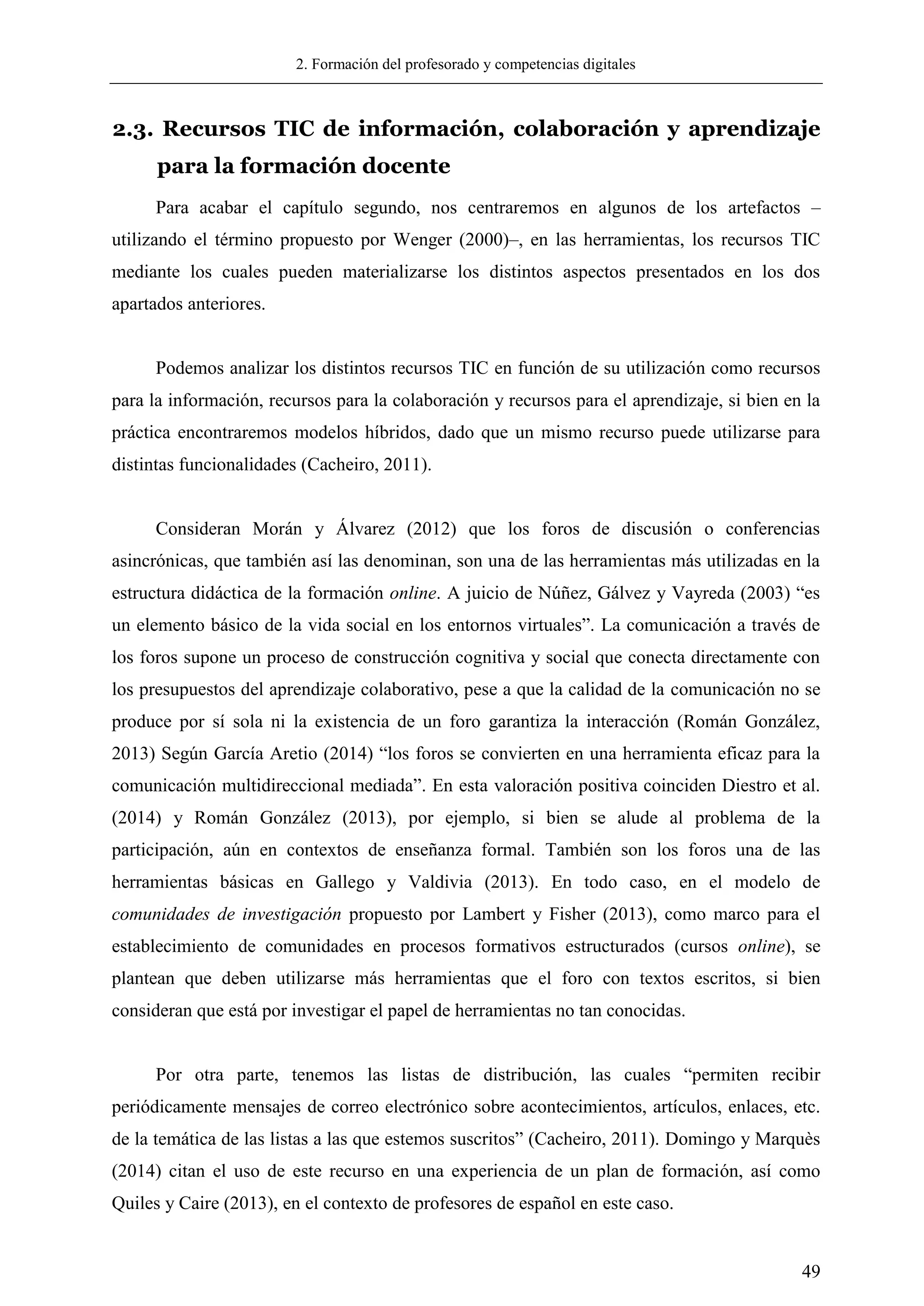 2. Formación del profesorado y competencias digitales
49
2.3. Recursos TIC de información, colaboración y aprendizaje
para la formación docente
Para acabar el capítulo segundo, nos centraremos en algunos de los artefactos –
utilizando el término propuesto por Wenger (2000)–, en las herramientas, los recursos TIC
mediante los cuales pueden materializarse los distintos aspectos presentados en los dos
apartados anteriores.
Podemos analizar los distintos recursos TIC en función de su utilización como recursos
para la información, recursos para la colaboración y recursos para el aprendizaje, si bien en la
práctica encontraremos modelos híbridos, dado que un mismo recurso puede utilizarse para
distintas funcionalidades (Cacheiro, 2011).
Consideran Morán y Álvarez (2012) que los foros de discusión o conferencias
asincrónicas, que también así las denominan, son una de las herramientas más utilizadas en la
estructura didáctica de la formación online. A juicio de Núñez, Gálvez y Vayreda (2003) ―es
un elemento básico de la vida social en los entornos virtuales‖. La comunicación a través de
los foros supone un proceso de construcción cognitiva y social que conecta directamente con
los presupuestos del aprendizaje colaborativo, pese a que la calidad de la comunicación no se
produce por sí sola ni la existencia de un foro garantiza la interacción (Román González,
2013) Según García Aretio (2014) ―los foros se convierten en una herramienta eficaz para la
comunicación multidireccional mediada‖. En esta valoración positiva coinciden Diestro et al.
(2014) y Román González (2013), por ejemplo, si bien se alude al problema de la
participación, aún en contextos de enseñanza formal. También son los foros una de las
herramientas básicas en Gallego y Valdivia (2013). En todo caso, en el modelo de
comunidades de investigación propuesto por Lambert y Fisher (2013), como marco para el
establecimiento de comunidades en procesos formativos estructurados (cursos online), se
plantean que deben utilizarse más herramientas que el foro con textos escritos, si bien
consideran que está por investigar el papel de herramientas no tan conocidas.
Por otra parte, tenemos las listas de distribución, las cuales ―permiten recibir
periódicamente mensajes de correo electrónico sobre acontecimientos, artículos, enlaces, etc.
de la temática de las listas a las que estemos suscritos‖ (Cacheiro, 2011). Domingo y Marquès
(2014) citan el uso de este recurso en una experiencia de un plan de formación, así como
Quiles y Caire (2013), en el contexto de profesores de español en este caso.
 