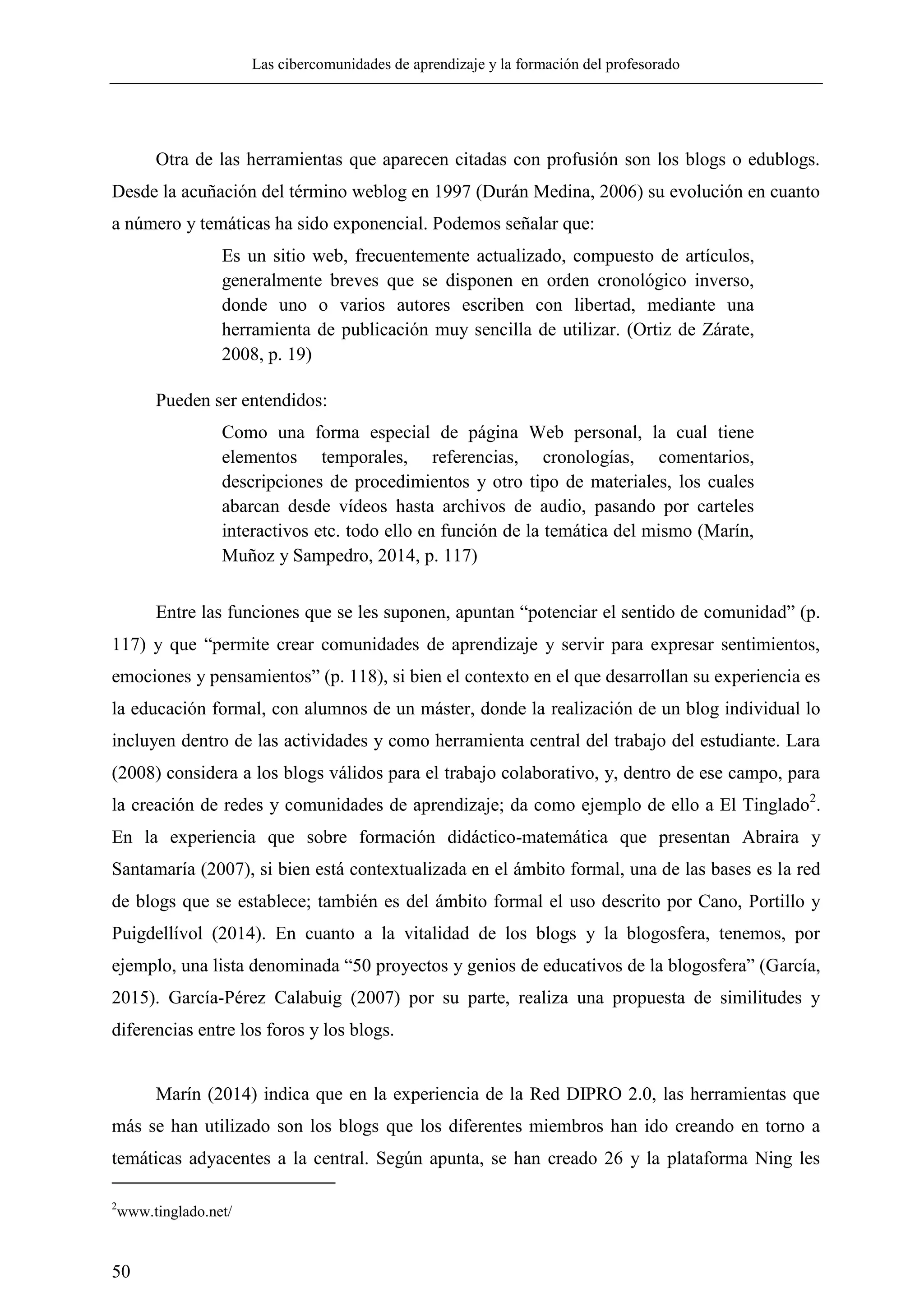 Las cibercomunidades de aprendizaje y la formación del profesorado
50
Otra de las herramientas que aparecen citadas con profusión son los blogs o edublogs.
Desde la acuñación del término weblog en 1997 (Durán Medina, 2006) su evolución en cuanto
a número y temáticas ha sido exponencial. Podemos señalar que:
Es un sitio web, frecuentemente actualizado, compuesto de artículos,
generalmente breves que se disponen en orden cronológico inverso,
donde uno o varios autores escriben con libertad, mediante una
herramienta de publicación muy sencilla de utilizar. (Ortiz de Zárate,
2008, p. 19)
Pueden ser entendidos:
Como una forma especial de página Web personal, la cual tiene
elementos temporales, referencias, cronologías, comentarios,
descripciones de procedimientos y otro tipo de materiales, los cuales
abarcan desde vídeos hasta archivos de audio, pasando por carteles
interactivos etc. todo ello en función de la temática del mismo (Marín,
Muñoz y Sampedro, 2014, p. 117)
Entre las funciones que se les suponen, apuntan ―potenciar el sentido de comunidad‖ (p.
117) y que ―permite crear comunidades de aprendizaje y servir para expresar sentimientos,
emociones y pensamientos‖ (p. 118), si bien el contexto en el que desarrollan su experiencia es
la educación formal, con alumnos de un máster, donde la realización de un blog individual lo
incluyen dentro de las actividades y como herramienta central del trabajo del estudiante. Lara
(2008) considera a los blogs válidos para el trabajo colaborativo, y, dentro de ese campo, para
la creación de redes y comunidades de aprendizaje; da como ejemplo de ello a El Tinglado2
.
En la experiencia que sobre formación didáctico-matemática que presentan Abraira y
Santamaría (2007), si bien está contextualizada en el ámbito formal, una de las bases es la red
de blogs que se establece; también es del ámbito formal el uso descrito por Cano, Portillo y
Puigdellívol (2014). En cuanto a la vitalidad de los blogs y la blogosfera, tenemos, por
ejemplo, una lista denominada ―50 proyectos y genios de educativos de la blogosfera‖ (García,
2015). García-Pérez Calabuig (2007) por su parte, realiza una propuesta de similitudes y
diferencias entre los foros y los blogs.
Marín (2014) indica que en la experiencia de la Red DIPRO 2.0, las herramientas que
más se han utilizado son los blogs que los diferentes miembros han ido creando en torno a
temáticas adyacentes a la central. Según apunta, se han creado 26 y la plataforma Ning les
2
www.tinglado.net/
 
