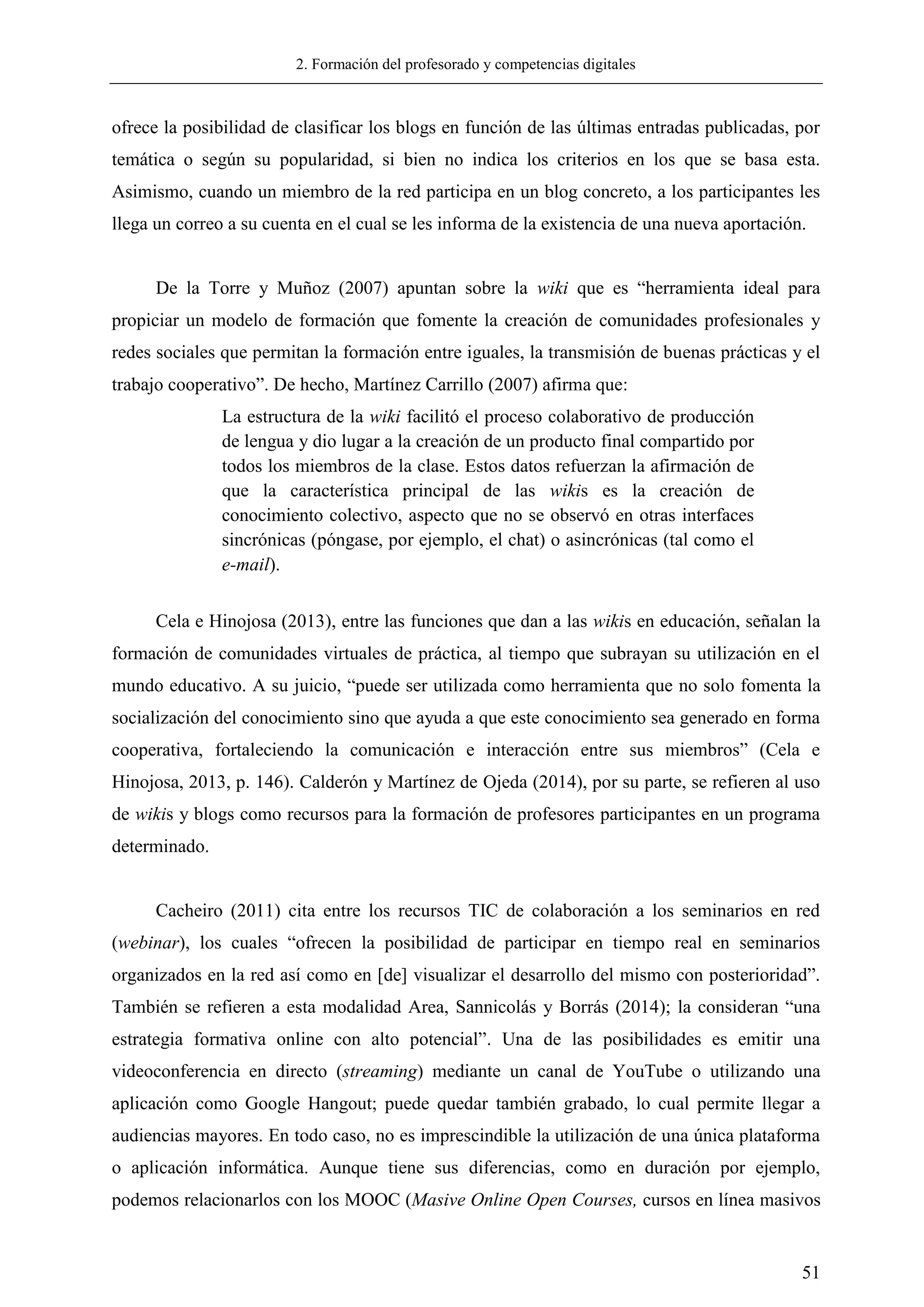 2. Formación del profesorado y competencias digitales
51
ofrece la posibilidad de clasificar los blogs en función de las últimas entradas publicadas, por
temática o según su popularidad, si bien no indica los criterios en los que se basa esta.
Asimismo, cuando un miembro de la red participa en un blog concreto, a los participantes les
llega un correo a su cuenta en el cual se les informa de la existencia de una nueva aportación.
De la Torre y Muñoz (2007) apuntan sobre la wiki que es ―herramienta ideal para
propiciar un modelo de formación que fomente la creación de comunidades profesionales y
redes sociales que permitan la formación entre iguales, la transmisión de buenas prácticas y el
trabajo cooperativo‖. De hecho, Martínez Carrillo (2007) afirma que:
La estructura de la wiki facilitó el proceso colaborativo de producción
de lengua y dio lugar a la creación de un producto final compartido por
todos los miembros de la clase. Estos datos refuerzan la afirmación de
que la característica principal de las wikis es la creación de
conocimiento colectivo, aspecto que no se observó en otras interfaces
sincrónicas (póngase, por ejemplo, el chat) o asincrónicas (tal como el
e-mail).
Cela e Hinojosa (2013), entre las funciones que dan a las wikis en educación, señalan la
formación de comunidades virtuales de práctica, al tiempo que subrayan su utilización en el
mundo educativo. A su juicio, ―puede ser utilizada como herramienta que no solo fomenta la
socialización del conocimiento sino que ayuda a que este conocimiento sea generado en forma
cooperativa, fortaleciendo la comunicación e interacción entre sus miembros‖ (Cela e
Hinojosa, 2013, p. 146). Calderón y Martínez de Ojeda (2014), por su parte, se refieren al uso
de wikis y blogs como recursos para la formación de profesores participantes en un programa
determinado.
Cacheiro (2011) cita entre los recursos TIC de colaboración a los seminarios en red
(webinar), los cuales ―ofrecen la posibilidad de participar en tiempo real en seminarios
organizados en la red así como en [de] visualizar el desarrollo del mismo con posterioridad‖.
También se refieren a esta modalidad Area, Sannicolás y Borrás (2014); la consideran ―una
estrategia formativa online con alto potencial‖. Una de las posibilidades es emitir una
videoconferencia en directo (streaming) mediante un canal de YouTube o utilizando una
aplicación como Google Hangout; puede quedar también grabado, lo cual permite llegar a
audiencias mayores. En todo caso, no es imprescindible la utilización de una única plataforma
o aplicación informática. Aunque tiene sus diferencias, como en duración por ejemplo,
podemos relacionarlos con los MOOC (Masive Online Open Courses, cursos en línea masivos
 