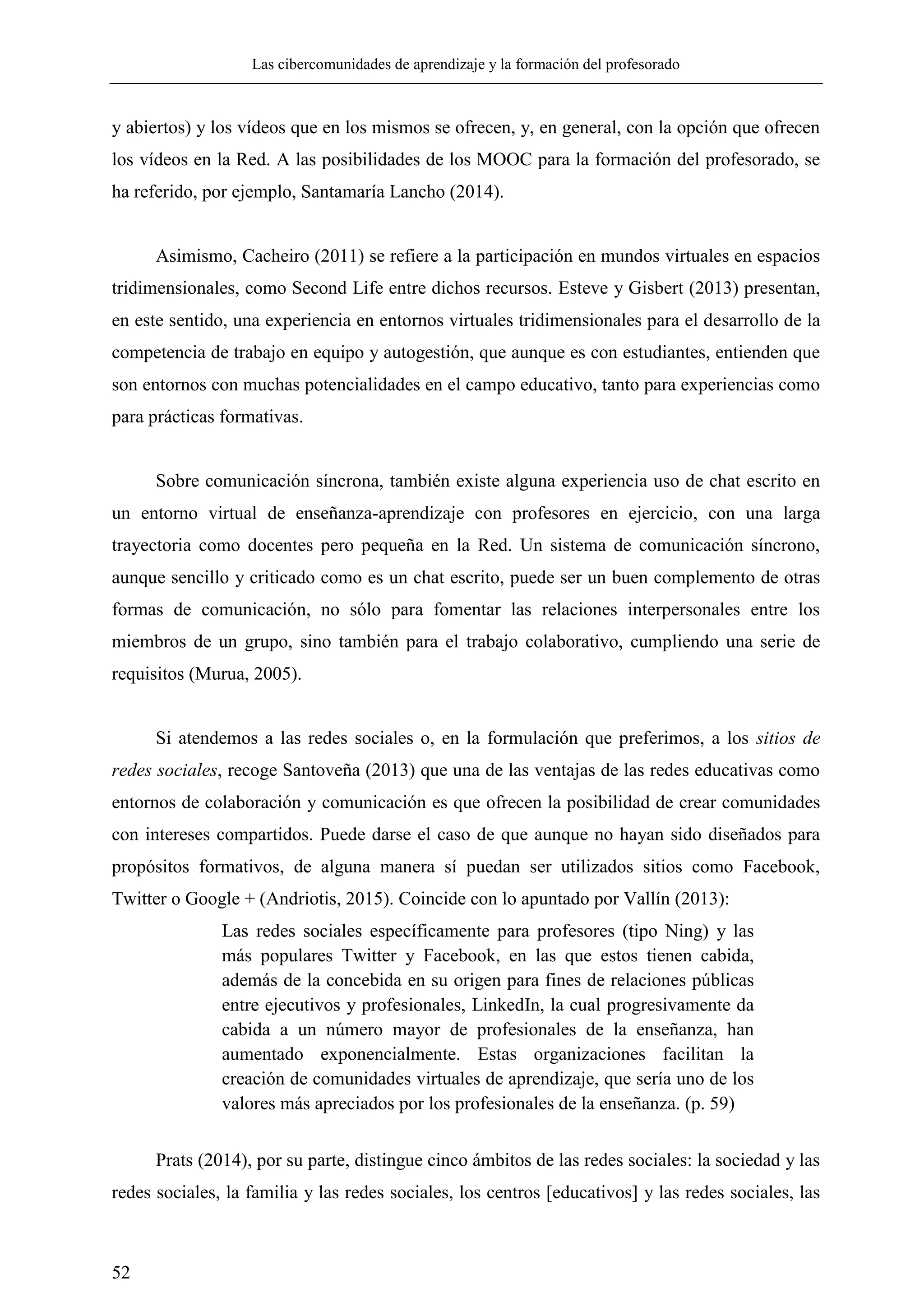 Las cibercomunidades de aprendizaje y la formación del profesorado
52
y abiertos) y los vídeos que en los mismos se ofrecen, y, en general, con la opción que ofrecen
los vídeos en la Red. A las posibilidades de los MOOC para la formación del profesorado, se
ha referido, por ejemplo, Santamaría Lancho (2014).
Asimismo, Cacheiro (2011) se refiere a la participación en mundos virtuales en espacios
tridimensionales, como Second Life entre dichos recursos. Esteve y Gisbert (2013) presentan,
en este sentido, una experiencia en entornos virtuales tridimensionales para el desarrollo de la
competencia de trabajo en equipo y autogestión, que aunque es con estudiantes, entienden que
son entornos con muchas potencialidades en el campo educativo, tanto para experiencias como
para prácticas formativas.
Sobre comunicación síncrona, también existe alguna experiencia uso de chat escrito en
un entorno virtual de enseñanza-aprendizaje con profesores en ejercicio, con una larga
trayectoria como docentes pero pequeña en la Red. Un sistema de comunicación síncrono,
aunque sencillo y criticado como es un chat escrito, puede ser un buen complemento de otras
formas de comunicación, no sólo para fomentar las relaciones interpersonales entre los
miembros de un grupo, sino también para el trabajo colaborativo, cumpliendo una serie de
requisitos (Murua, 2005).
Si atendemos a las redes sociales o, en la formulación que preferimos, a los sitios de
redes sociales, recoge Santoveña (2013) que una de las ventajas de las redes educativas como
entornos de colaboración y comunicación es que ofrecen la posibilidad de crear comunidades
con intereses compartidos. Puede darse el caso de que aunque no hayan sido diseñados para
propósitos formativos, de alguna manera sí puedan ser utilizados sitios como Facebook,
Twitter o Google + (Andriotis, 2015). Coincide con lo apuntado por Vallín (2013):
Las redes sociales específicamente para profesores (tipo Ning) y las
más populares Twitter y Facebook, en las que estos tienen cabida,
además de la concebida en su origen para fines de relaciones públicas
entre ejecutivos y profesionales, LinkedIn, la cual progresivamente da
cabida a un número mayor de profesionales de la enseñanza, han
aumentado exponencialmente. Estas organizaciones facilitan la
creación de comunidades virtuales de aprendizaje, que sería uno de los
valores más apreciados por los profesionales de la enseñanza. (p. 59)
Prats (2014), por su parte, distingue cinco ámbitos de las redes sociales: la sociedad y las
redes sociales, la familia y las redes sociales, los centros [educativos] y las redes sociales, las
 