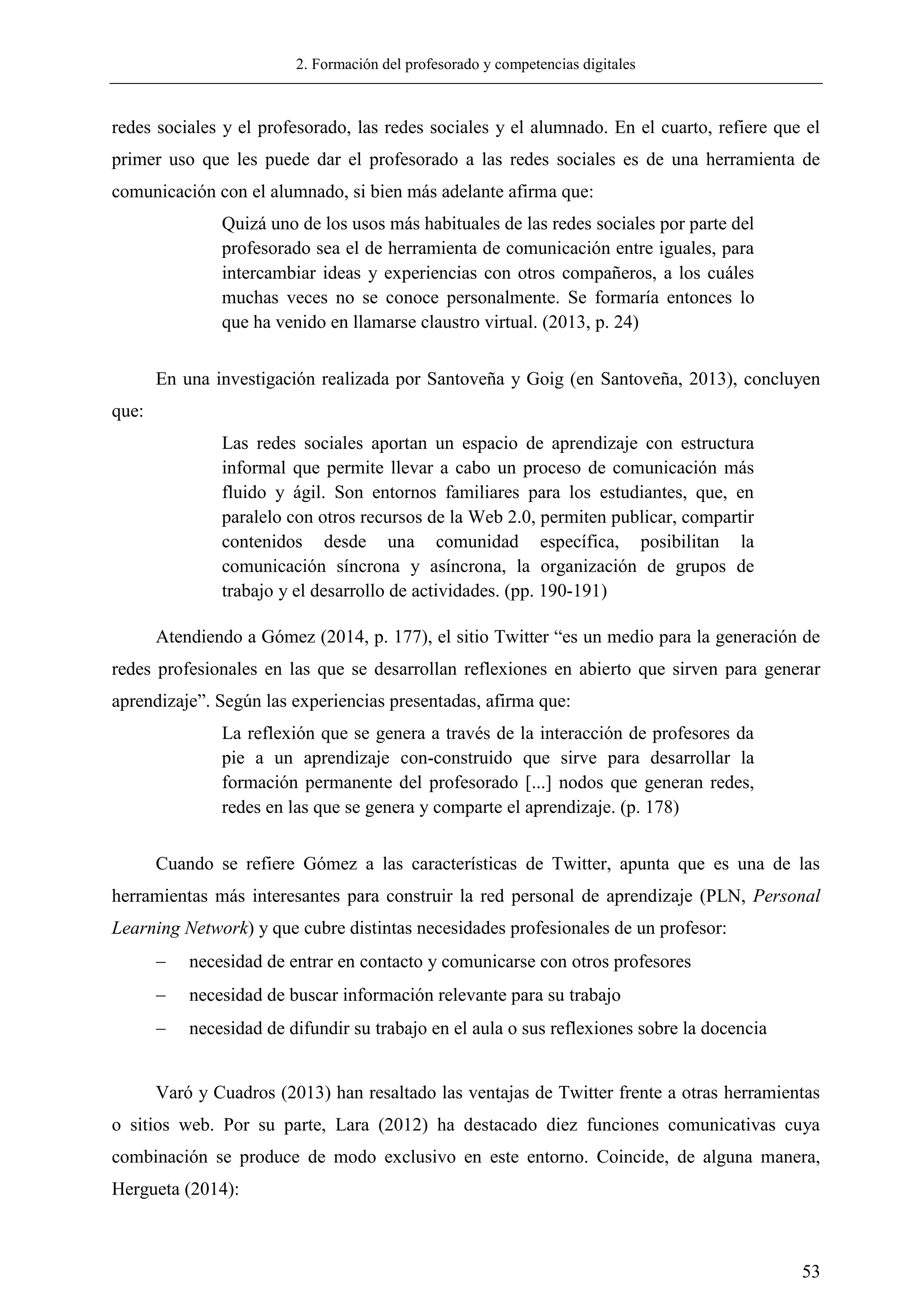 2. Formación del profesorado y competencias digitales
53
redes sociales y el profesorado, las redes sociales y el alumnado. En el cuarto, refiere que el
primer uso que les puede dar el profesorado a las redes sociales es de una herramienta de
comunicación con el alumnado, si bien más adelante afirma que:
Quizá uno de los usos más habituales de las redes sociales por parte del
profesorado sea el de herramienta de comunicación entre iguales, para
intercambiar ideas y experiencias con otros compañeros, a los cuáles
muchas veces no se conoce personalmente. Se formaría entonces lo
que ha venido en llamarse claustro virtual. (2013, p. 24)
En una investigación realizada por Santoveña y Goig (en Santoveña, 2013), concluyen
que:
Las redes sociales aportan un espacio de aprendizaje con estructura
informal que permite llevar a cabo un proceso de comunicación más
fluido y ágil. Son entornos familiares para los estudiantes, que, en
paralelo con otros recursos de la Web 2.0, permiten publicar, compartir
contenidos desde una comunidad específica, posibilitan la
comunicación síncrona y asíncrona, la organización de grupos de
trabajo y el desarrollo de actividades. (pp. 190-191)
Atendiendo a Gómez (2014, p. 177), el sitio Twitter ―es un medio para la generación de
redes profesionales en las que se desarrollan reflexiones en abierto que sirven para generar
aprendizaje‖. Según las experiencias presentadas, afirma que:
La reflexión que se genera a través de la interacción de profesores da
pie a un aprendizaje con-construido que sirve para desarrollar la
formación permanente del profesorado [...] nodos que generan redes,
redes en las que se genera y comparte el aprendizaje. (p. 178)
Cuando se refiere Gómez a las características de Twitter, apunta que es una de las
herramientas más interesantes para construir la red personal de aprendizaje (PLN, Personal
Learning Network) y que cubre distintas necesidades profesionales de un profesor:
 necesidad de entrar en contacto y comunicarse con otros profesores
 necesidad de buscar información relevante para su trabajo
 necesidad de difundir su trabajo en el aula o sus reflexiones sobre la docencia
Varó y Cuadros (2013) han resaltado las ventajas de Twitter frente a otras herramientas
o sitios web. Por su parte, Lara (2012) ha destacado diez funciones comunicativas cuya
combinación se produce de modo exclusivo en este entorno. Coincide, de alguna manera,
Hergueta (2014):
 