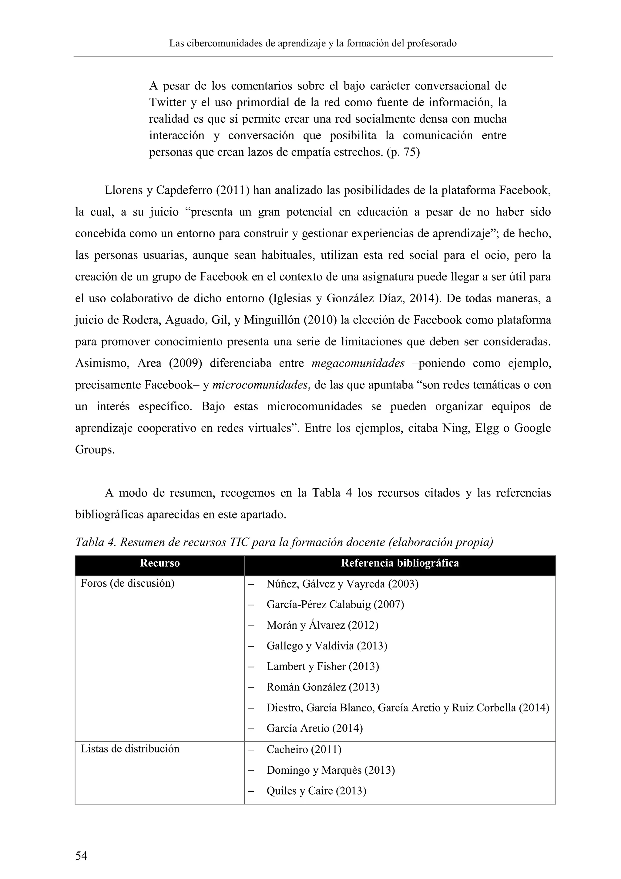 Las cibercomunidades de aprendizaje y la formación del profesorado
54
A pesar de los comentarios sobre el bajo carácter conversacional de
Twitter y el uso primordial de la red como fuente de información, la
realidad es que sí permite crear una red socialmente densa con mucha
interacción y conversación que posibilita la comunicación entre
personas que crean lazos de empatía estrechos. (p. 75)
Llorens y Capdeferro (2011) han analizado las posibilidades de la plataforma Facebook,
la cual, a su juicio ―presenta un gran potencial en educación a pesar de no haber sido
concebida como un entorno para construir y gestionar experiencias de aprendizaje‖; de hecho,
las personas usuarias, aunque sean habituales, utilizan esta red social para el ocio, pero la
creación de un grupo de Facebook en el contexto de una asignatura puede llegar a ser útil para
el uso colaborativo de dicho entorno (Iglesias y González Díaz, 2014). De todas maneras, a
juicio de Rodera, Aguado, Gil, y Minguillón (2010) la elección de Facebook como plataforma
para promover conocimiento presenta una serie de limitaciones que deben ser consideradas.
Asimismo, Area (2009) diferenciaba entre megacomunidades –poniendo como ejemplo,
precisamente Facebook– y microcomunidades, de las que apuntaba ―son redes temáticas o con
un interés específico. Bajo estas microcomunidades se pueden organizar equipos de
aprendizaje cooperativo en redes virtuales‖. Entre los ejemplos, citaba Ning, Elgg o Google
Groups.
A modo de resumen, recogemos en la Tabla 4 los recursos citados y las referencias
bibliográficas aparecidas en este apartado.
Tabla 4. Resumen de recursos TIC para la formación docente (elaboración propia)
Recurso Referencia bibliográfica
Foros (de discusión)  Núñez, Gálvez y Vayreda (2003)
 García-Pérez Calabuig (2007)
 Morán y Álvarez (2012)
 Gallego y Valdivia (2013)
 Lambert y Fisher (2013)
 Román González (2013)
 Diestro, García Blanco, García Aretio y Ruiz Corbella (2014)
 García Aretio (2014)
Listas de distribución  Cacheiro (2011)
 Domingo y Marquès (2013)
 Quiles y Caire (2013)
 