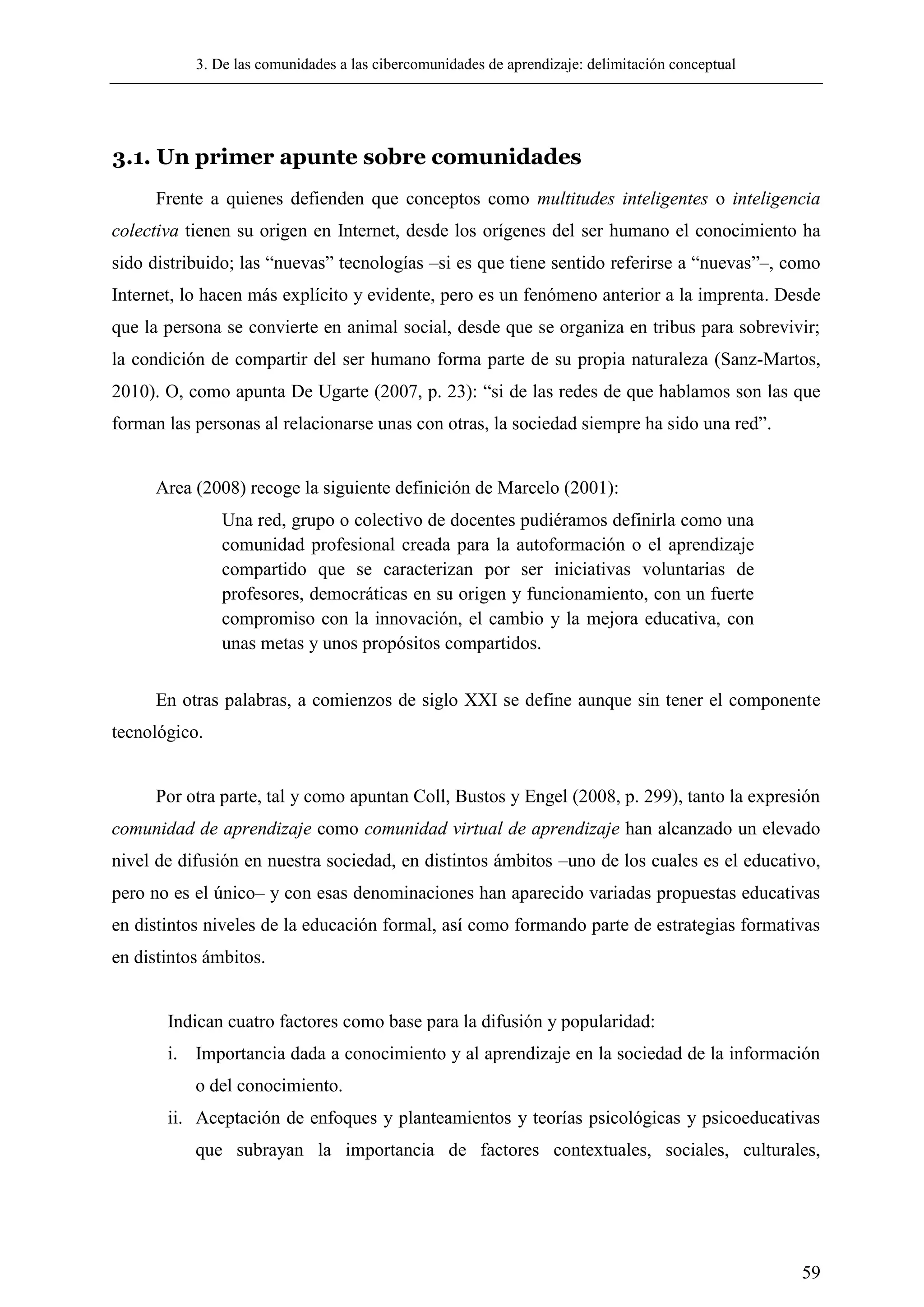 3. De las comunidades a las cibercomunidades de aprendizaje: delimitación conceptual
59
3.1. Un primer apunte sobre comunidades
Frente a quienes defienden que conceptos como multitudes inteligentes o inteligencia
colectiva tienen su origen en Internet, desde los orígenes del ser humano el conocimiento ha
sido distribuido; las ―nuevas‖ tecnologías –si es que tiene sentido referirse a ―nuevas‖–, como
Internet, lo hacen más explícito y evidente, pero es un fenómeno anterior a la imprenta. Desde
que la persona se convierte en animal social, desde que se organiza en tribus para sobrevivir;
la condición de compartir del ser humano forma parte de su propia naturaleza (Sanz-Martos,
2010). O, como apunta De Ugarte (2007, p. 23): ―si de las redes de que hablamos son las que
forman las personas al relacionarse unas con otras, la sociedad siempre ha sido una red‖.
Area (2008) recoge la siguiente definición de Marcelo (2001):
Una red, grupo o colectivo de docentes pudiéramos definirla como una
comunidad profesional creada para la autoformación o el aprendizaje
compartido que se caracterizan por ser iniciativas voluntarias de
profesores, democráticas en su origen y funcionamiento, con un fuerte
compromiso con la innovación, el cambio y la mejora educativa, con
unas metas y unos propósitos compartidos.
En otras palabras, a comienzos de siglo XXI se define aunque sin tener el componente
tecnológico.
Por otra parte, tal y como apuntan Coll, Bustos y Engel (2008, p. 299), tanto la expresión
comunidad de aprendizaje como comunidad virtual de aprendizaje han alcanzado un elevado
nivel de difusión en nuestra sociedad, en distintos ámbitos –uno de los cuales es el educativo,
pero no es el único– y con esas denominaciones han aparecido variadas propuestas educativas
en distintos niveles de la educación formal, así como formando parte de estrategias formativas
en distintos ámbitos.
Indican cuatro factores como base para la difusión y popularidad:
i. Importancia dada a conocimiento y al aprendizaje en la sociedad de la información
o del conocimiento.
ii. Aceptación de enfoques y planteamientos y teorías psicológicas y psicoeducativas
que subrayan la importancia de factores contextuales, sociales, culturales,
 
