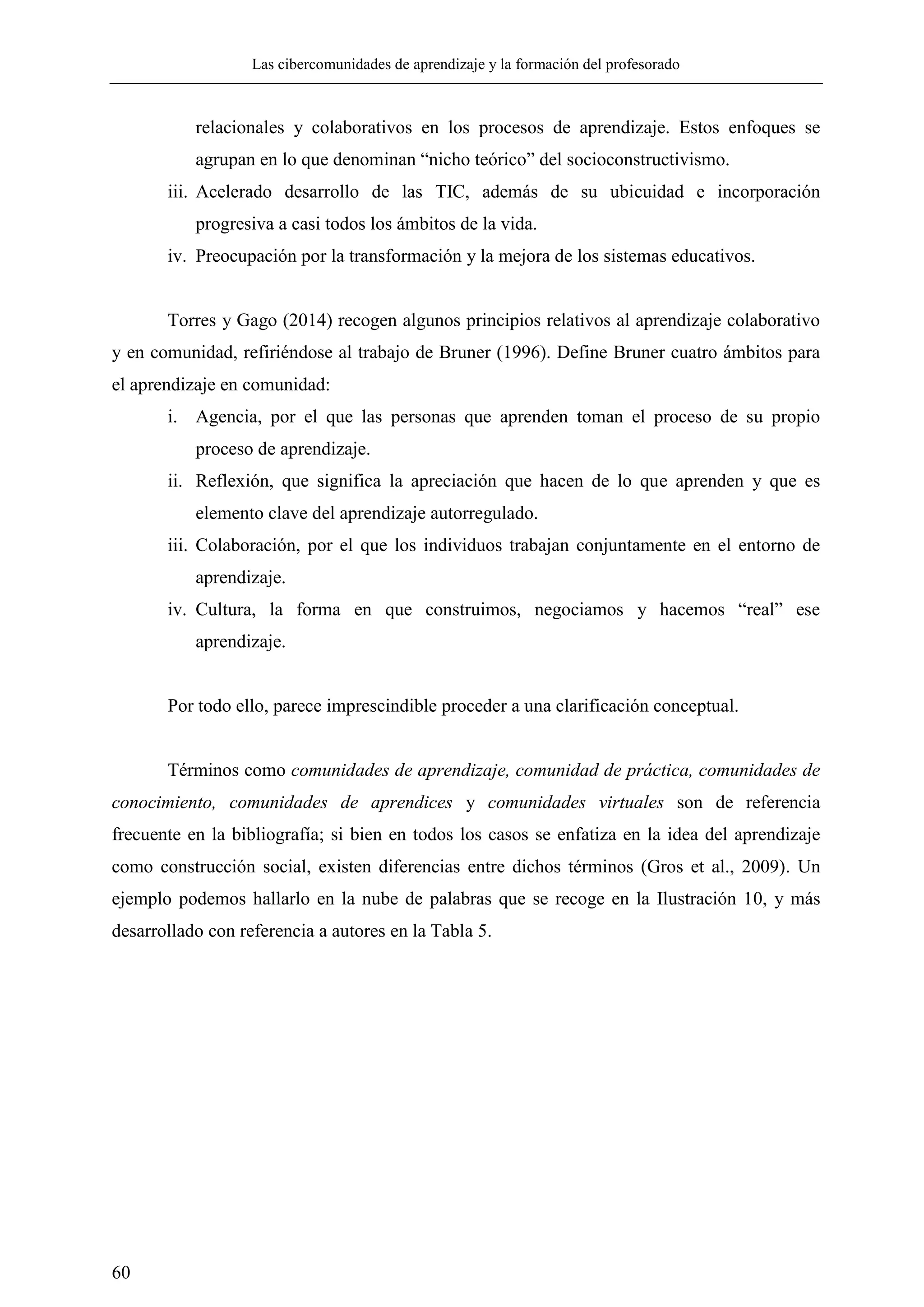 Las cibercomunidades de aprendizaje y la formación del profesorado
60
relacionales y colaborativos en los procesos de aprendizaje. Estos enfoques se
agrupan en lo que denominan ―nicho teórico‖ del socioconstructivismo.
iii. Acelerado desarrollo de las TIC, además de su ubicuidad e incorporación
progresiva a casi todos los ámbitos de la vida.
iv. Preocupación por la transformación y la mejora de los sistemas educativos.
Torres y Gago (2014) recogen algunos principios relativos al aprendizaje colaborativo
y en comunidad, refiriéndose al trabajo de Bruner (1996). Define Bruner cuatro ámbitos para
el aprendizaje en comunidad:
i. Agencia, por el que las personas que aprenden toman el proceso de su propio
proceso de aprendizaje.
ii. Reflexión, que significa la apreciación que hacen de lo que aprenden y que es
elemento clave del aprendizaje autorregulado.
iii. Colaboración, por el que los individuos trabajan conjuntamente en el entorno de
aprendizaje.
iv. Cultura, la forma en que construimos, negociamos y hacemos ―real‖ ese
aprendizaje.
Por todo ello, parece imprescindible proceder a una clarificación conceptual.
Términos como comunidades de aprendizaje, comunidad de práctica, comunidades de
conocimiento, comunidades de aprendices y comunidades virtuales son de referencia
frecuente en la bibliografía; si bien en todos los casos se enfatiza en la idea del aprendizaje
como construcción social, existen diferencias entre dichos términos (Gros et al., 2009). Un
ejemplo podemos hallarlo en la nube de palabras que se recoge en la Ilustración 10, y más
desarrollado con referencia a autores en la Tabla 5.
 