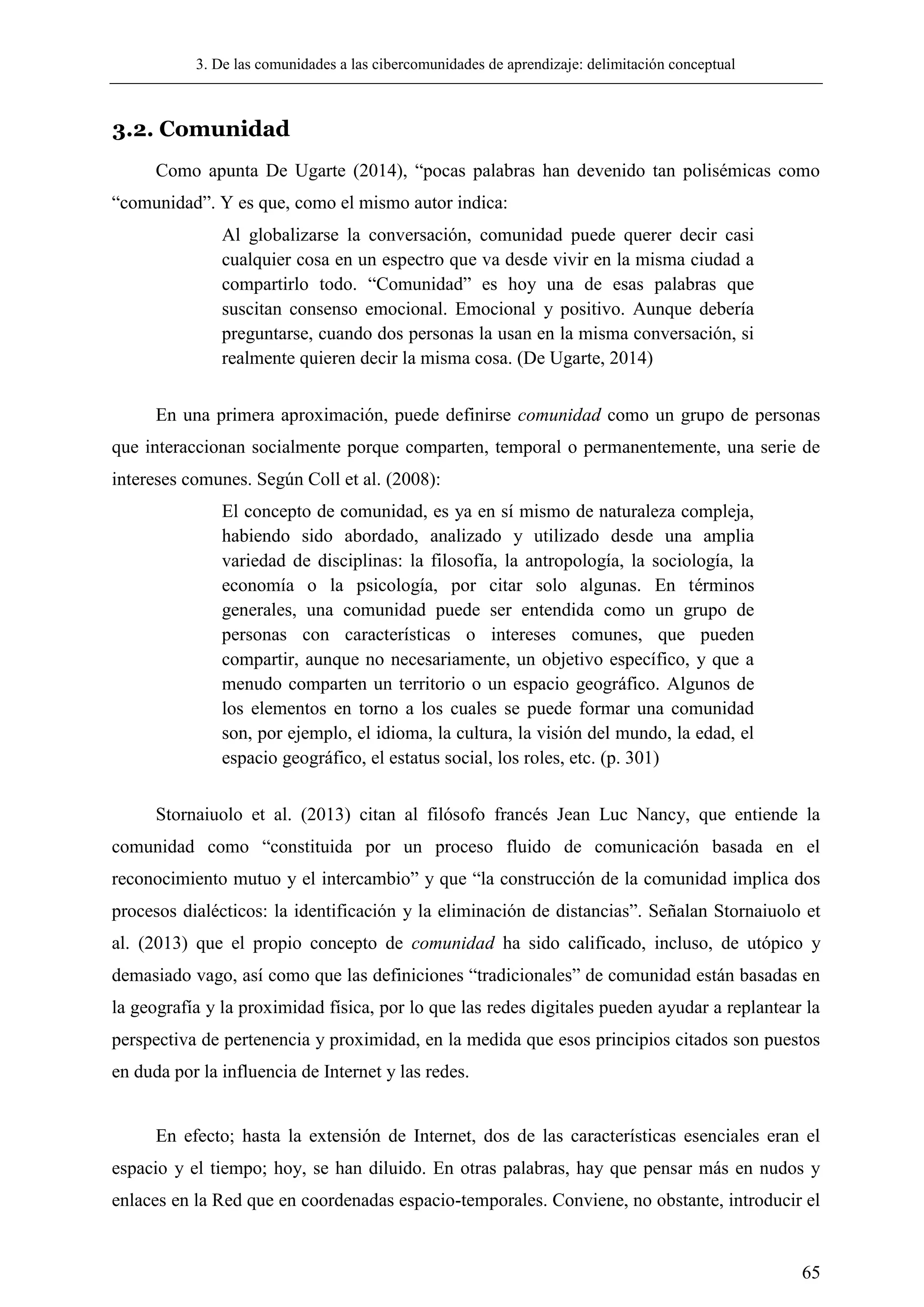 3. De las comunidades a las cibercomunidades de aprendizaje: delimitación conceptual
65
3.2. Comunidad
Como apunta De Ugarte (2014), ―pocas palabras han devenido tan polisémicas como
―comunidad‖. Y es que, como el mismo autor indica:
Al globalizarse la conversación, comunidad puede querer decir casi
cualquier cosa en un espectro que va desde vivir en la misma ciudad a
compartirlo todo. ―Comunidad‖ es hoy una de esas palabras que
suscitan consenso emocional. Emocional y positivo. Aunque debería
preguntarse, cuando dos personas la usan en la misma conversación, si
realmente quieren decir la misma cosa. (De Ugarte, 2014)
En una primera aproximación, puede definirse comunidad como un grupo de personas
que interaccionan socialmente porque comparten, temporal o permanentemente, una serie de
intereses comunes. Según Coll et al. (2008):
El concepto de comunidad, es ya en sí mismo de naturaleza compleja,
habiendo sido abordado, analizado y utilizado desde una amplia
variedad de disciplinas: la filosofía, la antropología, la sociología, la
economía o la psicología, por citar solo algunas. En términos
generales, una comunidad puede ser entendida como un grupo de
personas con características o intereses comunes, que pueden
compartir, aunque no necesariamente, un objetivo específico, y que a
menudo comparten un territorio o un espacio geográfico. Algunos de
los elementos en torno a los cuales se puede formar una comunidad
son, por ejemplo, el idioma, la cultura, la visión del mundo, la edad, el
espacio geográfico, el estatus social, los roles, etc. (p. 301)
Stornaiuolo et al. (2013) citan al filósofo francés Jean Luc Nancy, que entiende la
comunidad como ―constituida por un proceso fluido de comunicación basada en el
reconocimiento mutuo y el intercambio‖ y que ―la construcción de la comunidad implica dos
procesos dialécticos: la identificación y la eliminación de distancias‖. Señalan Stornaiuolo et
al. (2013) que el propio concepto de comunidad ha sido calificado, incluso, de utópico y
demasiado vago, así como que las definiciones ―tradicionales‖ de comunidad están basadas en
la geografía y la proximidad física, por lo que las redes digitales pueden ayudar a replantear la
perspectiva de pertenencia y proximidad, en la medida que esos principios citados son puestos
en duda por la influencia de Internet y las redes.
En efecto; hasta la extensión de Internet, dos de las características esenciales eran el
espacio y el tiempo; hoy, se han diluido. En otras palabras, hay que pensar más en nudos y
enlaces en la Red que en coordenadas espacio-temporales. Conviene, no obstante, introducir el
 
