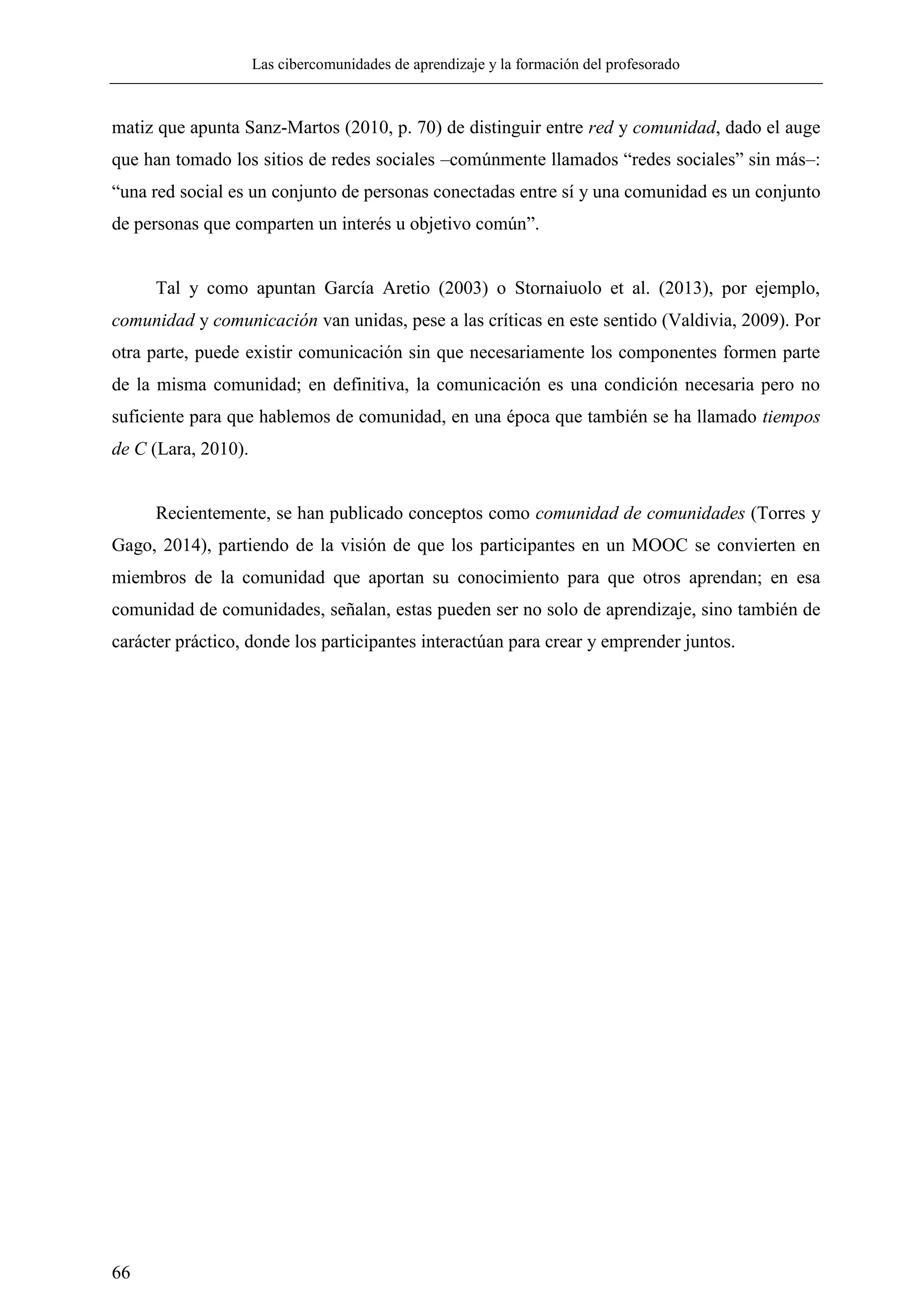 Las cibercomunidades de aprendizaje y la formación del profesorado
66
matiz que apunta Sanz-Martos (2010, p. 70) de distinguir entre red y comunidad, dado el auge
que han tomado los sitios de redes sociales –comúnmente llamados ―redes sociales‖ sin más–:
―una red social es un conjunto de personas conectadas entre sí y una comunidad es un conjunto
de personas que comparten un interés u objetivo común‖.
Tal y como apuntan García Aretio (2003) o Stornaiuolo et al. (2013), por ejemplo,
comunidad y comunicación van unidas, pese a las críticas en este sentido (Valdivia, 2009). Por
otra parte, puede existir comunicación sin que necesariamente los componentes formen parte
de la misma comunidad; en definitiva, la comunicación es una condición necesaria pero no
suficiente para que hablemos de comunidad, en una época que también se ha llamado tiempos
de C (Lara, 2010).
Recientemente, se han publicado conceptos como comunidad de comunidades (Torres y
Gago, 2014), partiendo de la visión de que los participantes en un MOOC se convierten en
miembros de la comunidad que aportan su conocimiento para que otros aprendan; en esa
comunidad de comunidades, señalan, estas pueden ser no solo de aprendizaje, sino también de
carácter práctico, donde los participantes interactúan para crear y emprender juntos.
 