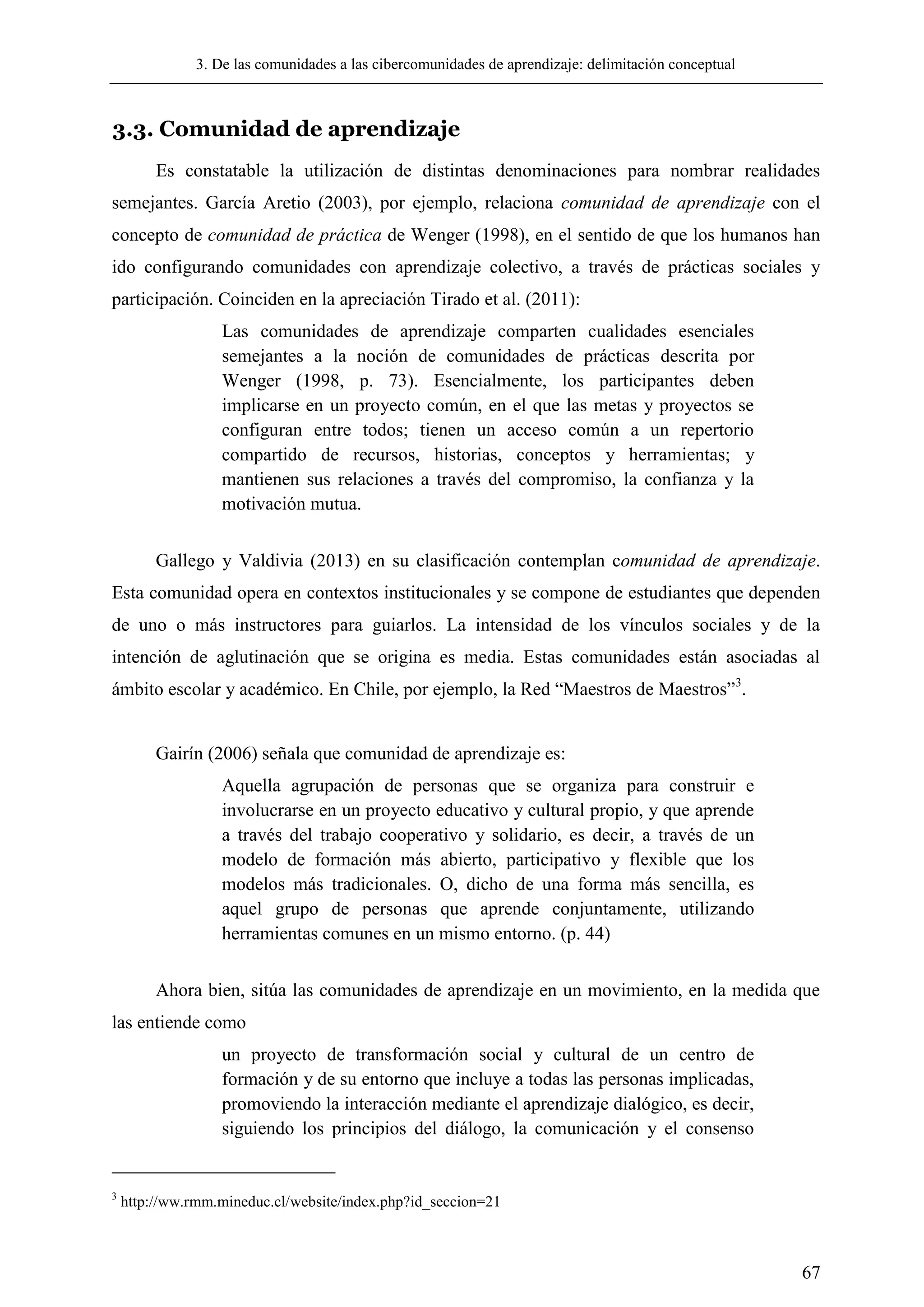 3. De las comunidades a las cibercomunidades de aprendizaje: delimitación conceptual
67
3.3. Comunidad de aprendizaje
Es constatable la utilización de distintas denominaciones para nombrar realidades
semejantes. García Aretio (2003), por ejemplo, relaciona comunidad de aprendizaje con el
concepto de comunidad de práctica de Wenger (1998), en el sentido de que los humanos han
ido configurando comunidades con aprendizaje colectivo, a través de prácticas sociales y
participación. Coinciden en la apreciación Tirado et al. (2011):
Las comunidades de aprendizaje comparten cualidades esenciales
semejantes a la noción de comunidades de prácticas descrita por
Wenger (1998, p. 73). Esencialmente, los participantes deben
implicarse en un proyecto común, en el que las metas y proyectos se
configuran entre todos; tienen un acceso común a un repertorio
compartido de recursos, historias, conceptos y herramientas; y
mantienen sus relaciones a través del compromiso, la confianza y la
motivación mutua.
Gallego y Valdivia (2013) en su clasificación contemplan comunidad de aprendizaje.
Esta comunidad opera en contextos institucionales y se compone de estudiantes que dependen
de uno o más instructores para guiarlos. La intensidad de los vínculos sociales y de la
intención de aglutinación que se origina es media. Estas comunidades están asociadas al
ámbito escolar y académico. En Chile, por ejemplo, la Red ―Maestros de Maestros‖3
.
Gairín (2006) señala que comunidad de aprendizaje es:
Aquella agrupación de personas que se organiza para construir e
involucrarse en un proyecto educativo y cultural propio, y que aprende
a través del trabajo cooperativo y solidario, es decir, a través de un
modelo de formación más abierto, participativo y flexible que los
modelos más tradicionales. O, dicho de una forma más sencilla, es
aquel grupo de personas que aprende conjuntamente, utilizando
herramientas comunes en un mismo entorno. (p. 44)
Ahora bien, sitúa las comunidades de aprendizaje en un movimiento, en la medida que
las entiende como
un proyecto de transformación social y cultural de un centro de
formación y de su entorno que incluye a todas las personas implicadas,
promoviendo la interacción mediante el aprendizaje dialógico, es decir,
siguiendo los principios del diálogo, la comunicación y el consenso
3
http://ww.rmm.mineduc.cl/website/index.php?id_seccion=21
 