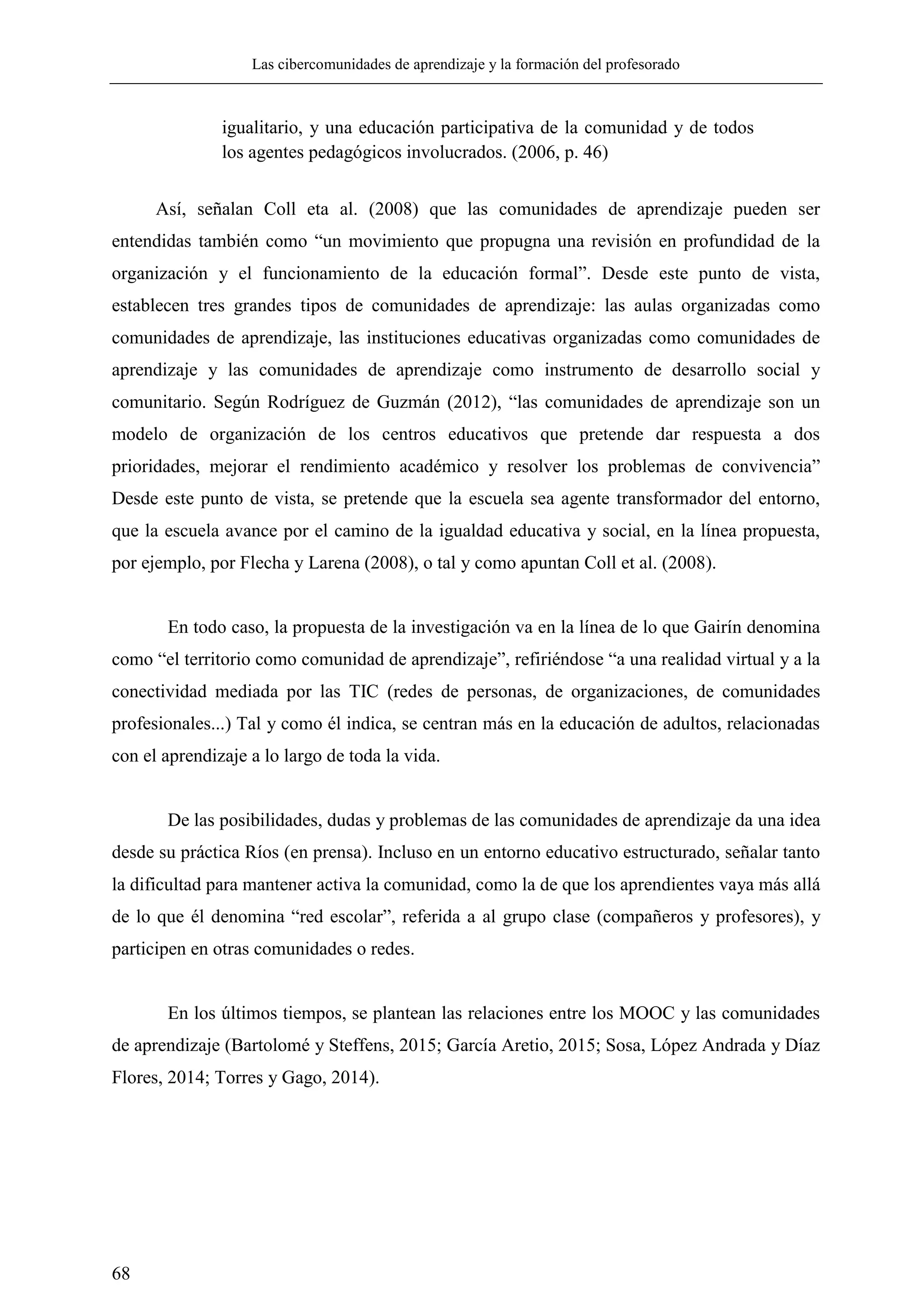 Las cibercomunidades de aprendizaje y la formación del profesorado
68
igualitario, y una educación participativa de la comunidad y de todos
los agentes pedagógicos involucrados. (2006, p. 46)
Así, señalan Coll eta al. (2008) que las comunidades de aprendizaje pueden ser
entendidas también como ―un movimiento que propugna una revisión en profundidad de la
organización y el funcionamiento de la educación formal‖. Desde este punto de vista,
establecen tres grandes tipos de comunidades de aprendizaje: las aulas organizadas como
comunidades de aprendizaje, las instituciones educativas organizadas como comunidades de
aprendizaje y las comunidades de aprendizaje como instrumento de desarrollo social y
comunitario. Según Rodríguez de Guzmán (2012), ―las comunidades de aprendizaje son un
modelo de organización de los centros educativos que pretende dar respuesta a dos
prioridades, mejorar el rendimiento académico y resolver los problemas de convivencia‖
Desde este punto de vista, se pretende que la escuela sea agente transformador del entorno,
que la escuela avance por el camino de la igualdad educativa y social, en la línea propuesta,
por ejemplo, por Flecha y Larena (2008), o tal y como apuntan Coll et al. (2008).
En todo caso, la propuesta de la investigación va en la línea de lo que Gairín denomina
como ―el territorio como comunidad de aprendizaje‖, refiriéndose ―a una realidad virtual y a la
conectividad mediada por las TIC (redes de personas, de organizaciones, de comunidades
profesionales...) Tal y como él indica, se centran más en la educación de adultos, relacionadas
con el aprendizaje a lo largo de toda la vida.
De las posibilidades, dudas y problemas de las comunidades de aprendizaje da una idea
desde su práctica Ríos (en prensa). Incluso en un entorno educativo estructurado, señalar tanto
la dificultad para mantener activa la comunidad, como la de que los aprendientes vaya más allá
de lo que él denomina ―red escolar‖, referida a al grupo clase (compañeros y profesores), y
participen en otras comunidades o redes.
En los últimos tiempos, se plantean las relaciones entre los MOOC y las comunidades
de aprendizaje (Bartolomé y Steffens, 2015; García Aretio, 2015; Sosa, López Andrada y Díaz
Flores, 2014; Torres y Gago, 2014).
 