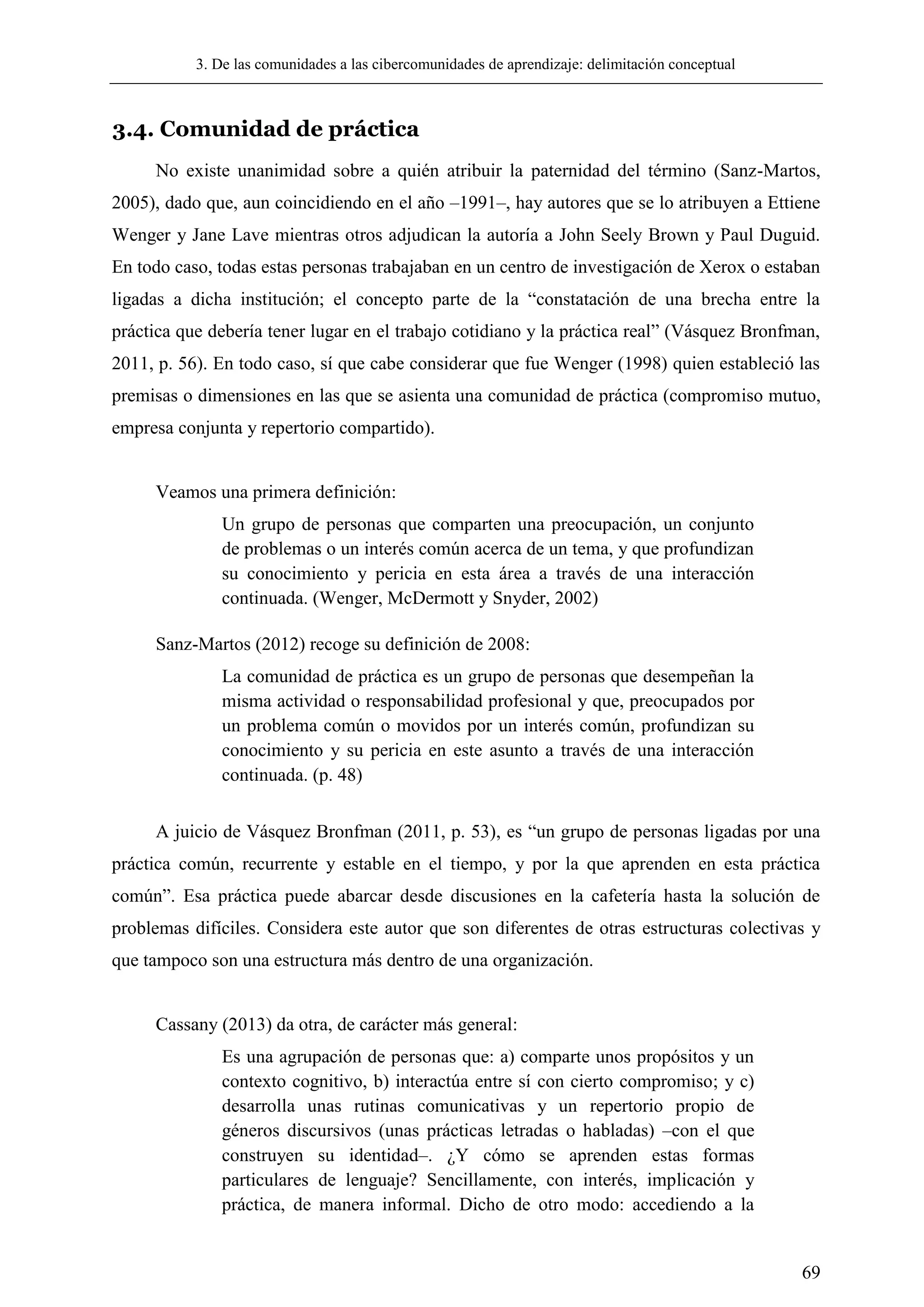 3. De las comunidades a las cibercomunidades de aprendizaje: delimitación conceptual
69
3.4. Comunidad de práctica
No existe unanimidad sobre a quién atribuir la paternidad del término (Sanz-Martos,
2005), dado que, aun coincidiendo en el año –1991–, hay autores que se lo atribuyen a Ettiene
Wenger y Jane Lave mientras otros adjudican la autoría a John Seely Brown y Paul Duguid.
En todo caso, todas estas personas trabajaban en un centro de investigación de Xerox o estaban
ligadas a dicha institución; el concepto parte de la ―constatación de una brecha entre la
práctica que debería tener lugar en el trabajo cotidiano y la práctica real‖ (Vásquez Bronfman,
2011, p. 56). En todo caso, sí que cabe considerar que fue Wenger (1998) quien estableció las
premisas o dimensiones en las que se asienta una comunidad de práctica (compromiso mutuo,
empresa conjunta y repertorio compartido).
Veamos una primera definición:
Un grupo de personas que comparten una preocupación, un conjunto
de problemas o un interés común acerca de un tema, y que profundizan
su conocimiento y pericia en esta área a través de una interacción
continuada. (Wenger, McDermott y Snyder, 2002)
Sanz-Martos (2012) recoge su definición de 2008:
La comunidad de práctica es un grupo de personas que desempeñan la
misma actividad o responsabilidad profesional y que, preocupados por
un problema común o movidos por un interés común, profundizan su
conocimiento y su pericia en este asunto a través de una interacción
continuada. (p. 48)
A juicio de Vásquez Bronfman (2011, p. 53), es ―un grupo de personas ligadas por una
práctica común, recurrente y estable en el tiempo, y por la que aprenden en esta práctica
común‖. Esa práctica puede abarcar desde discusiones en la cafetería hasta la solución de
problemas difíciles. Considera este autor que son diferentes de otras estructuras colectivas y
que tampoco son una estructura más dentro de una organización.
Cassany (2013) da otra, de carácter más general:
Es una agrupación de personas que: a) comparte unos propósitos y un
contexto cognitivo, b) interactúa entre sí con cierto compromiso; y c)
desarrolla unas rutinas comunicativas y un repertorio propio de
géneros discursivos (unas prácticas letradas o habladas) –con el que
construyen su identidad–. ¿Y cómo se aprenden estas formas
particulares de lenguaje? Sencillamente, con interés, implicación y
práctica, de manera informal. Dicho de otro modo: accediendo a la
 