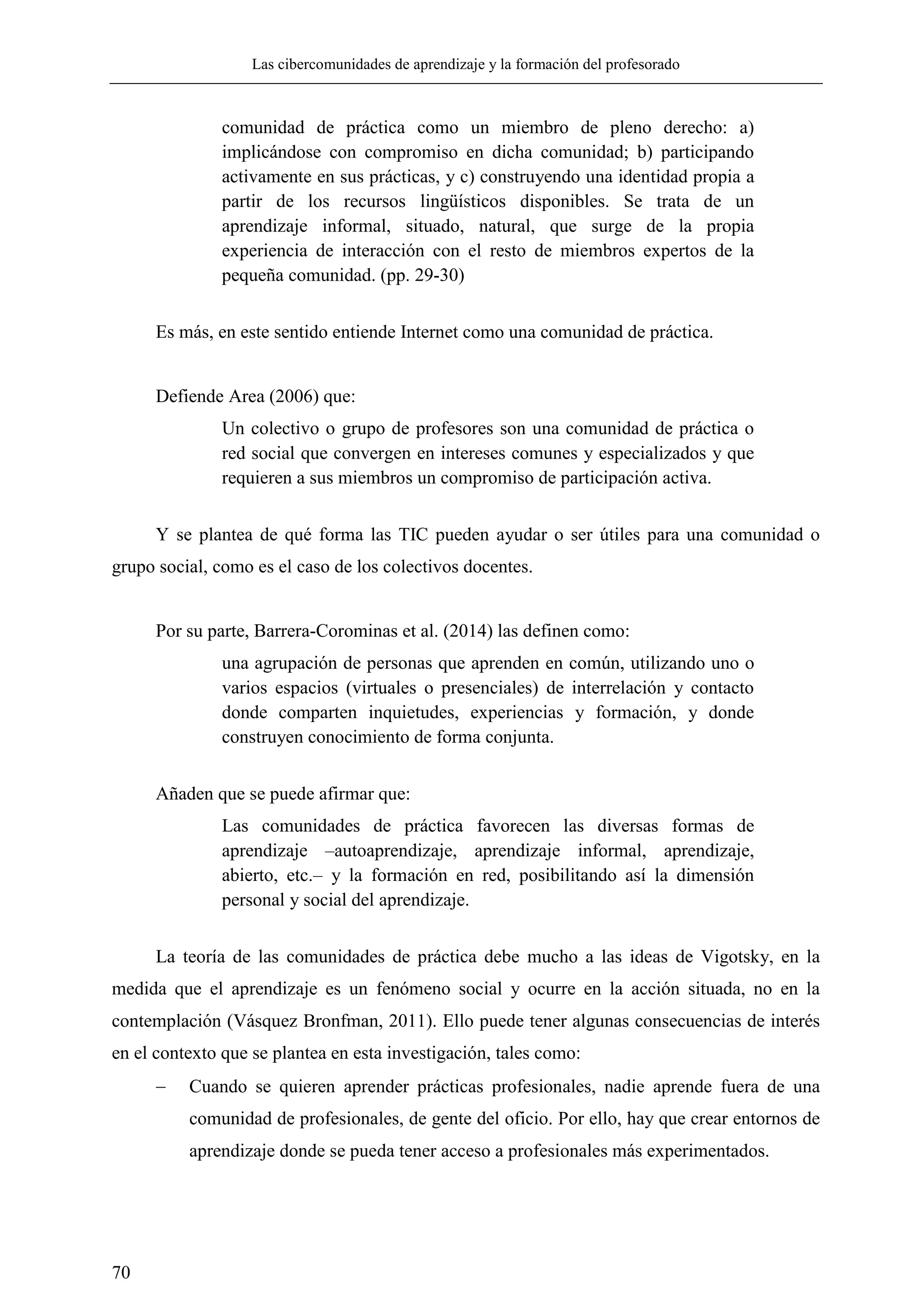 Las cibercomunidades de aprendizaje y la formación del profesorado
70
comunidad de práctica como un miembro de pleno derecho: a)
implicándose con compromiso en dicha comunidad; b) participando
activamente en sus prácticas, y c) construyendo una identidad propia a
partir de los recursos lingüísticos disponibles. Se trata de un
aprendizaje informal, situado, natural, que surge de la propia
experiencia de interacción con el resto de miembros expertos de la
pequeña comunidad. (pp. 29-30)
Es más, en este sentido entiende Internet como una comunidad de práctica.
Defiende Area (2006) que:
Un colectivo o grupo de profesores son una comunidad de práctica o
red social que convergen en intereses comunes y especializados y que
requieren a sus miembros un compromiso de participación activa.
Y se plantea de qué forma las TIC pueden ayudar o ser útiles para una comunidad o
grupo social, como es el caso de los colectivos docentes.
Por su parte, Barrera-Corominas et al. (2014) las definen como:
una agrupación de personas que aprenden en común, utilizando uno o
varios espacios (virtuales o presenciales) de interrelación y contacto
donde comparten inquietudes, experiencias y formación, y donde
construyen conocimiento de forma conjunta.
Añaden que se puede afirmar que:
Las comunidades de práctica favorecen las diversas formas de
aprendizaje –autoaprendizaje, aprendizaje informal, aprendizaje,
abierto, etc.– y la formación en red, posibilitando así la dimensión
personal y social del aprendizaje.
La teoría de las comunidades de práctica debe mucho a las ideas de Vigotsky, en la
medida que el aprendizaje es un fenómeno social y ocurre en la acción situada, no en la
contemplación (Vásquez Bronfman, 2011). Ello puede tener algunas consecuencias de interés
en el contexto que se plantea en esta investigación, tales como:
 Cuando se quieren aprender prácticas profesionales, nadie aprende fuera de una
comunidad de profesionales, de gente del oficio. Por ello, hay que crear entornos de
aprendizaje donde se pueda tener acceso a profesionales más experimentados.
 