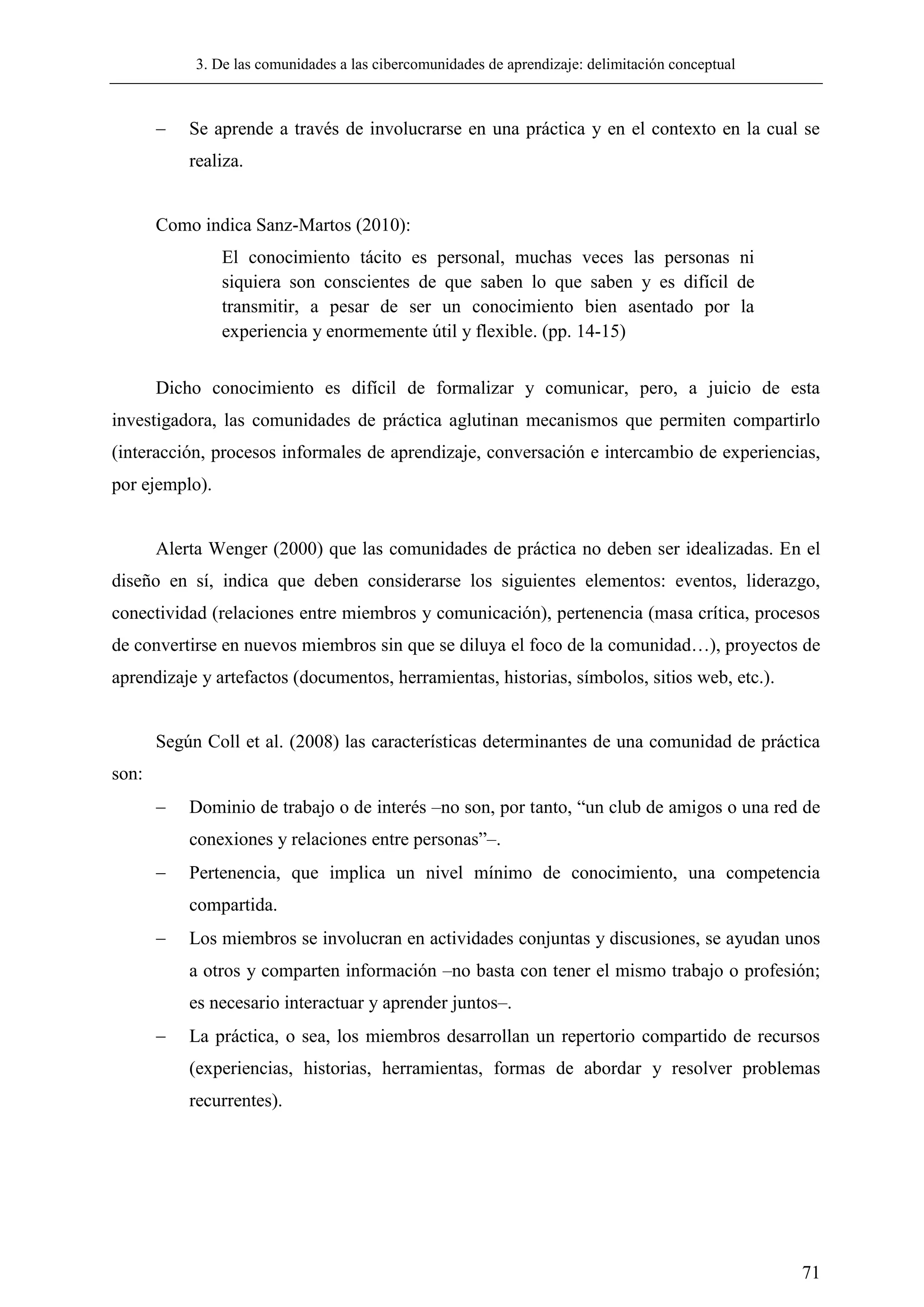 3. De las comunidades a las cibercomunidades de aprendizaje: delimitación conceptual
71
 Se aprende a través de involucrarse en una práctica y en el contexto en la cual se
realiza.
Como indica Sanz-Martos (2010):
El conocimiento tácito es personal, muchas veces las personas ni
siquiera son conscientes de que saben lo que saben y es difícil de
transmitir, a pesar de ser un conocimiento bien asentado por la
experiencia y enormemente útil y flexible. (pp. 14-15)
Dicho conocimiento es difícil de formalizar y comunicar, pero, a juicio de esta
investigadora, las comunidades de práctica aglutinan mecanismos que permiten compartirlo
(interacción, procesos informales de aprendizaje, conversación e intercambio de experiencias,
por ejemplo).
Alerta Wenger (2000) que las comunidades de práctica no deben ser idealizadas. En el
diseño en sí, indica que deben considerarse los siguientes elementos: eventos, liderazgo,
conectividad (relaciones entre miembros y comunicación), pertenencia (masa crítica, procesos
de convertirse en nuevos miembros sin que se diluya el foco de la comunidad…), proyectos de
aprendizaje y artefactos (documentos, herramientas, historias, símbolos, sitios web, etc.).
Según Coll et al. (2008) las características determinantes de una comunidad de práctica
son:
 Dominio de trabajo o de interés –no son, por tanto, ―un club de amigos o una red de
conexiones y relaciones entre personas‖–.
 Pertenencia, que implica un nivel mínimo de conocimiento, una competencia
compartida.
 Los miembros se involucran en actividades conjuntas y discusiones, se ayudan unos
a otros y comparten información –no basta con tener el mismo trabajo o profesión;
es necesario interactuar y aprender juntos–.
 La práctica, o sea, los miembros desarrollan un repertorio compartido de recursos
(experiencias, historias, herramientas, formas de abordar y resolver problemas
recurrentes).
 